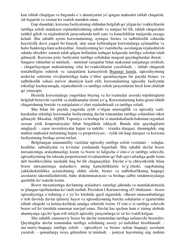 kun ishlab chiqilgan va bugunda o`z ahamiyatini yo`qotgan mahsulot ishlab chiqarish, 
ish bajarish va xizmat ko`rsatish mumkin emas. 
Gap shundaki, korxona faoliyatining oldindan belgilab qo`yilgan ko`rsatkichlarini 
tartibga solish malakasiz rejalashtirishning sababi va natijasi bo`lib, ishlab chiqarishni 
tashkil qilish va rejalashtirish jarayonlarida turli xato va kamchiliklar natijasida yuzaga 
keladi. Shu sababli ayrim korxonalarning, ayniqsa, biznes va tadbirkorlik sohasida 
hayotiylik davri yuqori bo`lmaydi, ular zarar keltiradigan korxonalarga aylanadilar va 
hatto bankrotga ham uchraydilar. Amaliyotning ko`rsatishicha, asoslangan rejalashtirish 
odatda obyektiv zarurat talab qilgan hollardan tashqari kelgusida tartibga solishni talab 
qilmaydi. Korxona joriy faoliyatini tartibga solishdan maqsad quyidagilardan iborat: - 
barqaror ishlashni ta`minlash; - minimal xarajatlar bilan maksimal natijalarga erishish; 
- chiqarilayotgan mahsulotning sifat ko`rsatkichlarini yaxshilash; - ishlab chiqarish 
rentabelligini oshirish va xarajatlarni kamaytirish. Bugungi kunda, iqtisodiyotning 
nodavlat sektorini rivojlantirishga katta e`tibor qaratilayotgan bir paytda biznes va 
tadbirkorlik sohasi ustivor ahamiyat kasb etib, korxonalarning iqtisodiy faoliyatda 
erkinligi kuchaymoqda, rejalashtirish va tartibga solish jarayonlarini hech kim cheklab 
qo`ymayapti. 
Hozirda korxonalarga yuqoridan buyruq va ko`rsatmalar asosida topshiriqlarni 
belgilab beruvchi vazirlik va mahkamalar tizimi yo`q. Korxonalarning katta qismi ishlab 
chiqarishning borishi va natijalarini o`zlari rejalashtiradi va tartibga soladi. 
Shu bilan bir paytda yuqorida aytib o`tilgan mustaqillik va iqtisodiy xatti-
harakatlar erkinligi korxonalar faoliyatining davlat tomonidan tartibga solinishini inkor 
qilmaydi. Masalan, AQSH, Yaponiya va boshqa ba`zi mamlakatlarda hukumat organlari 
asosan yirik korporatsiyalar bilan birgalikda ishlaydi. Bunda ular quyidagilarni 
aniqlaydi: - zarur investitsiyalar hajmi va tarkibi; - texnika darajasi, shuningdek, eng 
muhim mahsulot turlarining hajmi va proportsiyasi; - oylik ish haqi darajasi va korxona 
faoliyatining boshqa ayrim turlari. 
Belgilangan umummilliy vazifalar iqtisodiy tartibga solish vositalari – soliqlar, 
kreditlar, subsidiyalar va kvotalar yordamida bajariladi. Shu sababli davlat bozor 
mexanizmiga aralashmasligi lozim va bozor to`laligicha o`zini-o`zi tartibga soluvchi, 
iqtisodiyotning bir tekisda proportsional rivojlanishini qo`llab-quvvatlashga qodir tizim 
deb hisoblovchilar unchalik haq bo`lib chiqmaydilar. Davlat o`ta ehtiyotkorlik bilan 
bozor mexanizmiga aralashuvi, uning kamchiliklarini to`g`rilashi, raqobatning 
yakkahokimlikka aylanishining oldini olishi, biznes va tadbirkorlikning huquqiy 
asoslarini takomillashtirishi, baho diskriminatsiyasi va boshqa salbiy tendentsiyalarga 
qarshilik ko`rsatishi lozim. 
Bozor mexanizmiga davlatning aralashuvi zarurligi jahonda va mamlakatimizda 
to`plangan tajribalardan ko`rinib turibdi. Prezident I.Karimovning «O`zbekiston – bozor 
iqtisodiyotiga o`tishning o`z yo`li» kitobida qayd etganidek: «Bozor munosabatlariga 
o`tish davrida davlat ijtimoiy hayot va iqtisodiyotning barcha sohalarini o`zgartirishni 
ishlab chiqishi va ketma-ketlikda amalga oshirishi lozim. O`zini-o`zi tartibga soluvchi 
bozor sof ko`rinishda umuman mavjud emas. Davlat har qachon ham o`zining alohida 
ahamiyatga ega bo`lgan roli tufayli iqtisodiy jarayonlarga ta`sir ko`rsatib kelgan. 
Shu sababli zamonaviy bozor bu davlat tomonidan tartibga solinuvchi bozordir» 
Quyidagilar davlat tomonidan tartibga solishning asosiy yo`nalishlari hisoblanadi: - 
ma`muriy-huquqiy tartibga solish: - iqtisodiyot va biznes uchun huquqiy asoslarni 
yaratish; - qonunlarga rioya qilinishini ta`minlash; - jamiyat hayotining eng muhim 
