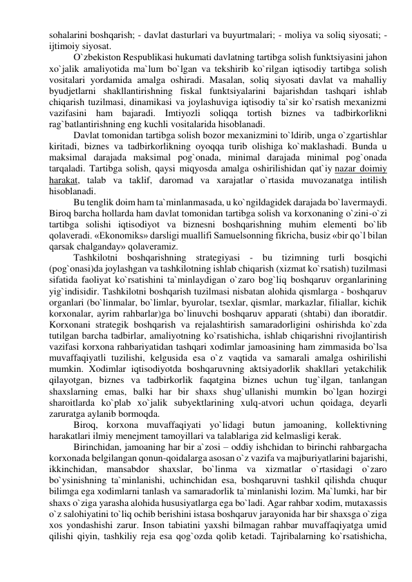 sohalarini boshqarish; - davlat dasturlari va buyurtmalari; - moliya va soliq siyosati; - 
ijtimoiy siyosat. 
O`zbekiston Respublikasi hukumati davlatning tartibga solish funktsiyasini jahon 
xo`jalik amaliyotida ma`lum bo`lgan va tekshirib ko`rilgan iqtisodiy tartibga solish 
vositalari yordamida amalga oshiradi. Masalan, soliq siyosati davlat va mahalliy 
byudjetlarni shakllantirishning fiskal funktsiyalarini bajarishdan tashqari ishlab 
chiqarish tuzilmasi, dinamikasi va joylashuviga iqtisodiy ta`sir ko`rsatish mexanizmi 
vazifasini ham bajaradi. Imtiyozli soliqqa tortish biznes va tadbirkorlikni 
rag`batlantirishning eng kuchli vositalarida hisoblanadi. 
Davlat tomonidan tartibga solish bozor mexanizmini to`ldirib, unga o`zgartishlar 
kiritadi, biznes va tadbirkorlikning oyoqqa turib olishiga ko`maklashadi. Bunda u 
maksimal darajada maksimal pog`onada, minimal darajada minimal pog`onada 
tarqaladi. Tartibga solish, qaysi miqyosda amalga oshirilishidan qat`iy nazar doimiy 
harakat, talab va taklif, daromad va xarajatlar o`rtasida muvozanatga intilish 
hisoblanadi. 
Bu tenglik doim ham ta`minlanmasada, u ko`ngildagidek darajada bo`lavermaydi. 
Biroq barcha hollarda ham davlat tomonidan tartibga solish va korxonaning o`zini-o`zi 
tartibga solishi iqtisodiyot va biznesni boshqarishning muhim elementi bo`lib 
qolaveradi. «Ekonomiks» darsligi muallifi Samuelsonning fikricha, busiz «bir qo`l bilan 
qarsak chalganday» qolaveramiz. 
Tashkilotni boshqarishning strategiyasi - bu tizimning turli bosqichi 
(pog`onasi)da joylashgan va tashkilotning ishlab chiqarish (xizmat ko`rsatish) tuzilmasi 
sifatida faoliyat ko`rsatishini ta`minlaydigan o`zaro bog`liq boshqaruv organlarining 
yig`indisidir. Tashkilotni boshqarish tuzilmasi nisbatan alohida qismlarga - boshqaruv 
organlari (bo`linmalar, bo`limlar, byurolar, tsexlar, qismlar, markazlar, filiallar, kichik 
korxonalar, ayrim rahbarlar)ga bo`linuvchi boshqaruv apparati (shtabi) dan iboratdir. 
Korxonani strategik boshqarish va rejalashtirish samaradorligini oshirishda ko`zda 
tutilgan barcha tadbirlar, amaliyotning ko`rsatishicha, ishlab chiqarishni rivojlantirish 
vazifasi korxona rahbariyatidan tashqari xodimlar jamoasining ham zimmasida bo`lsa 
muvaffaqiyatli tuzilishi, kelgusida esa o`z vaqtida va samarali amalga oshirilishi 
mumkin. Xodimlar iqtisodiyotda boshqaruvning aktsiyadorlik shakllari yetakchilik 
qilayotgan, biznes va tadbirkorlik faqatgina biznes uchun tug`ilgan, tanlangan 
shaxslarning emas, balki har bir shaxs shug`ullanishi mumkin bo`lgan hozirgi 
sharoitlarda ko`plab xo`jalik subyektlarining xulq-atvori uchun qoidaga, deyarli 
zaruratga aylanib bormoqda. 
Biroq, korxona muvaffaqiyati yo`lidagi butun jamoaning, kollektivning 
harakatlari ilmiy menejment tamoyillari va talablariga zid kelmasligi kerak. 
Birinchidan, jamoaning har bir a`zosi – oddiy ishchidan to birinchi rahbargacha 
korxonada belgilangan qonun-qoidalarga asosan o`z vazifa va majburiyatlarini bajarishi, 
ikkinchidan, mansabdor shaxslar, bo`linma va xizmatlar o`rtasidagi o`zaro 
bo`ysinishning ta`minlanishi, uchinchidan esa, boshqaruvni tashkil qilishda chuqur 
bilimga ega xodimlarni tanlash va samaradorlik ta`minlanishi lozim. Ma`lumki, har bir 
shaxs o`ziga yarasha alohida hususiyatlarga ega bo`ladi. Agar rahbar xodim, mutaxassis 
o`z salohiyatini to`liq ochib berishini istasa boshqaruv jarayonida har bir shaxsga o`ziga 
xos yondashishi zarur. Inson tabiatini yaxshi bilmagan rahbar muvaffaqiyatga umid 
qilishi qiyin, tashkiliy reja esa qog`ozda qolib ketadi. Tajribalarning ko`rsatishicha, 
