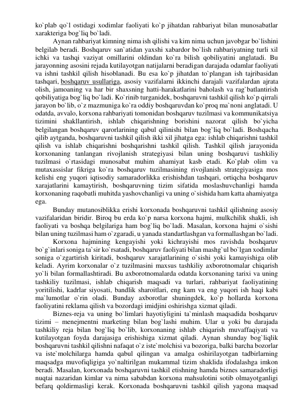 ko`plab qo`l ostidagi xodimlar faoliyati ko`p jihatdan rahbariyat bilan munosabatlar 
xarakteriga bog`liq bo`ladi. 
Aynan rahbariyat kimning nima ish qilishi va kim nima uchun javobgar bo`lishini 
belgilab beradi. Boshqaruv san`atidan yaxshi xabardor bo`lish rahbariyatning turli xil 
ichki va tashqi vaziyat omillarini oldindan ko`ra bilish qobiliyatini anglatadi. Bu 
jarayonning asosini rejada kutilayotgan natijalarni beradigan darajada odamlar faoliyati 
va ishni tashkil qilish hisoblanadi. Bu esa ko`p jihatdan to`plangan ish tajribasidan 
tashqari, boshqaruv usullariga, asosiy vazifalarni ikkinchi darajali vazifalardan ajrata 
olish, jamoaning va har bir shaxsning hatti-harakatlarini baholash va rag`batlantirish 
qobiliyatiga bog`liq bo`ladi. Ko`rinib turganidek, boshqaruvni tashkil qilish ko`p qirrali 
jarayon bo`lib, o`z mazmuniga ko`ra oddiy boshqaruvdan ko`proq ma`noni anglatadi. U 
odatda, avvalo, korxona rahbariyati tomonidan boshqaruv tuzilmasi va kommunikatsiya 
tizimini shakllantirish, ishlab chiqarishning borishini nazorat qilish bo`yicha 
belgilangan boshqaruv qarorlarining qabul qilinishi bilan bog`liq bo`ladi. Boshqacha 
qilib aytganda, boshqaruvni tashkil qilish ikki xil jihatga ega: ishlab chiqarishni tashkil 
qilish va ishlab chiqarishni boshqarishni tashkil qilish. Tashkil qilish jarayonida 
korxonaning tanlangan rivojlanish strategiyasi bilan uning boshqaruvi tashkiliy 
tuzilmasi o`rtasidagi munosabat muhim ahamiyat kasb etadi. Ko`plab olim va 
mutaxassislar fikriga ko`ra boshqaruv tuzilmasining rivojlanish strategiyasiga mos 
kelishi eng yuqori iqtisodiy samaradorlikka erishishdan tashqari, ortiqcha boshqaruv 
xarajatlarini kamaytirish, boshqaruvning tizim sifatida moslashuvchanligi hamda 
korxonaning raqobatli muhitda yashovchanligi va uning o`sishida ham katta ahamiyatga 
ega. 
Bunday mutanosiblikka erishi korxonada boshqaruvni tashkil qilishning asosiy 
vazifalaridan biridir. Biroq bu erda ko`p narsa korxona hajmi, mulkchilik shakli, ish 
faoliyati va boshqa belgilariga ham bog`liq bo`ladi. Masalan, korxona hajmi o`sishi 
bilan uning tuzilmasi ham o`zgaradi, u yanada standartlashgan va formallashgan bo`ladi. 
Korxona hajmining kengayishi yoki kichrayishi mos ravishda boshqaruv 
bo`g`inlari soniga ta`sir ko`rsatadi, boshqaruv faoliyati bilan mashg`ul bo`lgan xodimlar 
soniga o`zgartirish kiritadi, boshqaruv xarajatlarining o`sishi yoki kamayishiga olib 
keladi. Ayrim korxonalar o`z tuzilmasini maxsus tashkiliy axborotnomalar chiqarish 
yo`li bilan formallashtiradi. Bu axborotnomalarda odatda korxonaning tarixi va uning 
tashkiliy tuzilmasi, ishlab chiqarish maqsadi va turlari, rahbariyat faoliyatining 
yoritilishi, kadrlar siyosati, bandlik sharoitlari, eng kam va eng yuqori ish haqi kabi 
ma`lumotlar o`rin oladi. Bunday axborotlar shuningdek, ko`p hollarda korxona 
faoliyatini reklama qilish va bozordagi imidjini oshirishga xizmat qiladi. 
Biznes-reja va uning bo`limlari hayotiyligini ta`minlash maqsadida boshqaruv 
tizimi – menejmentni marketing bilan bog`lashi muhim. Ular u yoki bu darajada 
tashkiliy reja bilan bog`liq bo`lib, korxonaning ishlab chiqarish muvaffaqiyati va 
kutilayotgan foyda darajasiga erishishiga xizmat qiladi. Aynan shunday bog`liqlik 
boshqaruvni tashkil qilishni nafaqat o`z iste`molchisi va bozoriga, balki barcha bozorlar 
va iste`molchilarga hamda qabul qilingan va amalga oshirilayotgan tadbirlarning 
maqsadga muvofiqligiga yo`naltirilgan mukammal tizim shaklida ifodalashga imkon 
beradi. Masalan, korxonada boshqaruvni tashkil etishning hamda biznes samaradorligi 
nuqtai nazaridan kimlar va nima sababdan korxona mahsulotini sotib olmayotganligi 
befarq qoldirmasligi kerak. Korxonada boshqaruvni tashkil qilish yagona maqsad 
