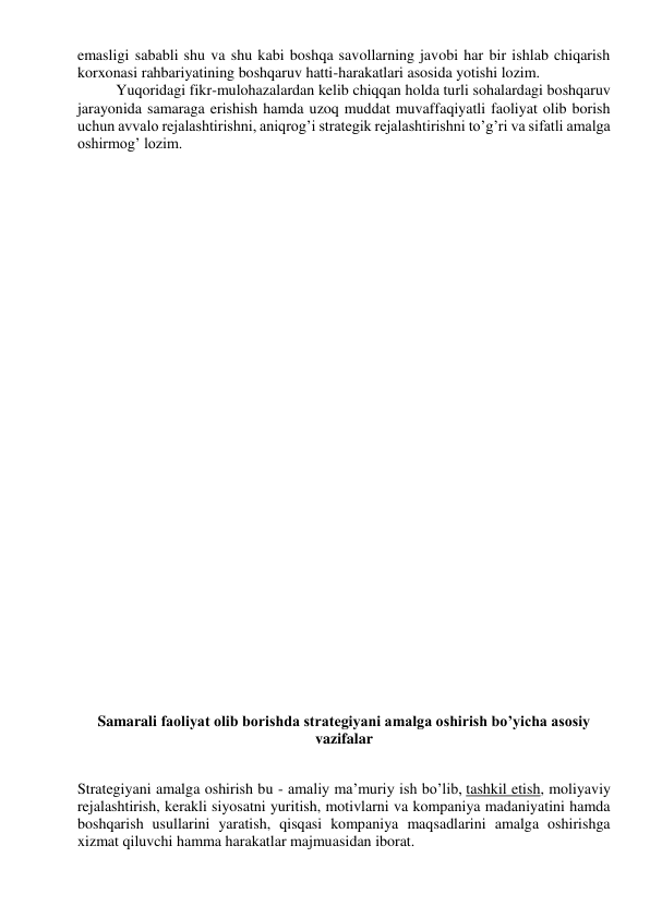 emasligi sababli shu va shu kabi boshqa savollarning javobi har bir ishlab chiqarish 
korxonasi rahbariyatining boshqaruv hatti-harakatlari asosida yotishi lozim. 
Yuqoridagi fikr-mulohazalardan kelib chiqqan holda turli sohalardagi boshqaruv 
jarayonida samaraga erishish hamda uzoq muddat muvaffaqiyatli faoliyat olib borish 
uchun avvalo rejalashtirishni, aniqrog’i strategik rejalashtirishni to’g’ri va sifatli amalga 
oshirmog’ lozim. 
 
 
 
 
 
 
 
 
 
 
 
 
 
 
 
 
 
 
Samarali faoliyat olib borishda strategiyani amalga oshirish bo’yicha asosiy 
vazifalar 
 
Strategiyani amalga oshirish bu - amaliy ma’muriy ish bo’lib, tashkil etish, moliyaviy 
rejalashtirish, kerakli siyosatni yuritish, motivlarni va kompaniya madaniyatini hamda 
boshqarish usullarini yaratish, qisqasi kompaniya maqsadlarini amalga oshirishga 
xizmat qiluvchi hamma harakatlar majmuasidan iborat. 
