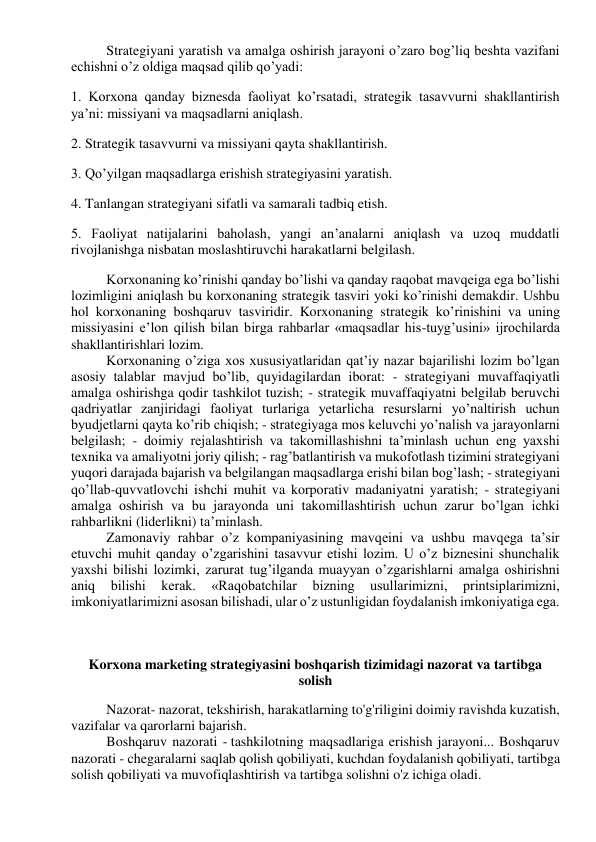 Strategiyani yaratish va amalga oshirish jarayoni o’zaro bog’liq beshta vazifani 
echishni o’z oldiga maqsad qilib qo’yadi: 
1. Korxona qanday biznesda faoliyat ko’rsatadi, strategik tasavvurni shakllantirish 
ya’ni: missiyani va maqsadlarni aniqlash. 
2. Strategik tasavvurni va missiyani qayta shakllantirish. 
3. Qo’yilgan maqsadlarga erishish strategiyasini yaratish. 
4. Tanlangan strategiyani sifatli va samarali tadbiq etish. 
5. Faoliyat natijalarini baholash, yangi an’analarni aniqlash va uzoq muddatli 
rivojlanishga nisbatan moslashtiruvchi harakatlarni belgilash. 
Korxonaning ko’rinishi qanday bo’lishi va qanday raqobat mavqeiga ega bo’lishi 
lozimligini aniqlash bu korxonaning strategik tasviri yoki ko’rinishi demakdir. Ushbu 
hol korxonaning boshqaruv tasviridir. Korxonaning strategik ko’rinishini va uning 
missiyasini e’lon qilish bilan birga rahbarlar «maqsadlar his-tuyg’usini» ijrochilarda 
shakllantirishlari lozim. 
Korxonaning o’ziga xos xususiyatlaridan qat’iy nazar bajarilishi lozim bo’lgan 
asosiy talablar mavjud bo’lib, quyidagilardan iborat: - strategiyani muvaffaqiyatli 
amalga oshirishga qodir tashkilot tuzish; - strategik muvaffaqiyatni belgilab beruvchi 
qadriyatlar zanjiridagi faoliyat turlariga yetarlicha resurslarni yo’naltirish uchun 
byudjetlarni qayta ko’rib chiqish; - strategiyaga mos keluvchi yo’nalish va jarayonlarni 
belgilash; - doimiy rejalashtirish va takomillashishni ta’minlash uchun eng yaxshi 
texnika va amaliyotni joriy qilish; - rag’batlantirish va mukofotlash tizimini strategiyani 
yuqori darajada bajarish va belgilangan maqsadlarga erishi bilan bog’lash; - strategiyani 
qo’llab-quvvatlovchi ishchi muhit va korporativ madaniyatni yaratish; - strategiyani 
amalga oshirish va bu jarayonda uni takomillashtirish uchun zarur bo’lgan ichki 
rahbarlikni (liderlikni) ta’minlash. 
Zamonaviy rahbar o’z kompaniyasining mavqeini va ushbu mavqega ta’sir 
etuvchi muhit qanday o’zgarishini tasavvur etishi lozim. U o’z biznesini shunchalik 
yaxshi bilishi lozimki, zarurat tug’ilganda muayyan o’zgarishlarni amalga oshirishni 
aniq 
bilishi 
kerak. 
«Raqobatchilar 
bizning 
usullarimizni, 
printsiplarimizni, 
imkoniyatlarimizni asosan bilishadi, ular o’z ustunligidan foydalanish imkoniyatiga ega. 
 
 
 
Korxona marketing strategiyasini boshqarish tizimidagi nazorat va tartibga 
solish 
 
Nazorat- nazorat, tekshirish, harakatlarning to'g'riligini doimiy ravishda kuzatish, 
vazifalar va qarorlarni bajarish. 
Boshqaruv nazorati - tashkilotning maqsadlariga erishish jarayoni... Boshqaruv 
nazorati - chegaralarni saqlab qolish qobiliyati, kuchdan foydalanish qobiliyati, tartibga 
solish qobiliyati va muvofiqlashtirish va tartibga solishni o'z ichiga oladi. 
