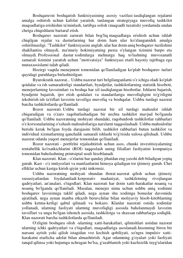 Boshqaruvni boshqarish funktsiyasining asosiy vazifasi tasdiqlangan rejalarni 
amalga oshirish uchun kafolat yaratish, tanlangan strategiyaga muvofiq tashkilot 
maqsadlariga erishishni ta'minlash, tartibga solish (maqsadli tuzatish) yordamida undan 
chetga chiqishlarni bartaraf etish. 
Boshqaruv nazorati zarurati bilan bog'liq maqsadlarga erishish uchun ishlab 
chiqilgan rejalar va dasturlarning har doim ham ular ko'zlanganidek amalga 
oshirilmasligi. "Tashkilot" funktsiyasini anglab, ular har doim aniq boshqaruv tuzilishini 
shakllantira olmaydi, ma'muriy hokimiyatning puxta o'ylangan tizimini barpo eta 
olmaydi. Professional dastur xodimlarga mehnatga haq to'lashning muvozanatli 
samarali tizimini yaratish uchun "motivatsiya" funktsiyasi etarli hayotiy tajribaga ega 
mutaxassislarni talab qiladi. 
Hozirgi vaqtda menejment tomonidan qo'llaniladigan ko'plab boshqaruv turlari 
quyidagi guruhlarga birlashtirilgan: 
Byurokratik nazorat... Ushbu nazorat turi belgilanganlarni o'z ichiga oladi ko'plab 
qoidalar va ish samaradorligi standartlari, byudjetlar, tashkilotlarning statistik hisoboti, 
menejerlarning lavozimlari va boshqa har xil tasdiqlangan hisobotlar. Ishlarni bajarish, 
byudjetni bajarish, ijro etish qoidalari va standartlariga muvofiqligini to'g'riligini 
tekshirish ish ta'riflari lavozim tavsifiga muvofiq va boshqalar. Ushbu turdagi nazorat 
barcha tashkilotlarda qo'llaniladi. 
Bozor nazorati. Ushbu turdagi nazorat bir xil turdagi mahsulot ishlab 
chiqaradigan va o'zaro raqobatlashadigan bir nechta tashkilot mavjud bo'lganda 
qo'llaniladi. Ushbu nazoratning mohiyati shundaki, raqobatdosh tashkilotlar rahbarlari 
o'z korxonalarining o'xshash mahsulotlariga narxlarni taqqoslashadi. Ushbu mahsulotlar 
berishi kerak bo'lgan foyda darajasini bilib, tashkilot rahbarlari butun tashkilot va 
individual xizmatlarning qanchalik samarali ishlashi to'g'risida xulosa qilishadi. Ushbu 
nazorat odatda yuqori menejerlar tomonidan qo'llaniladi. 
Bozor nazorati - portfelni rejalashtirish uchun asos, chunki investitsiyalarning 
rentabellik ko'rsatkichlarini (ROI) taqqoslash uning filiallari faoliyatini kompaniya 
tomonidan baholashning printsipial usuli hisoblanadi. 
Klan nazorati. Klan - o'zlarini har qanday jihatdan eng yaxshi deb biladigan yopiq 
guruh. Kast - o'z imtiyozlari va manfaatlarini himoya qiladigan tor ijtimoiy guruh. Chet 
elliklar uchun kastga kirish qiyin yoki imkonsiz. 
Ushbu nazoratning mohiyati shundan iborat nazorat qilish uchun ijtimoiy 
xususiyatlardan 
foydalaniladi korporativ 
madaniyat, 
tashkilotning 
rivojlangan 
qadriyatlari, an'analari, e'tiqodlari. Klan nazorati har doim xatti-harakatlar noaniq va 
noaniq bo'lganda qo'llaniladi. Masalan, menejer nima uchun ushbu aniq xodimni 
boshqaruv lavozimiga taklif qiladi, nega aynan shu xodimga bonuslar davomida 
ajratiladi, nega aynan manba etkazib beruvchilar bilan moliyaviy hisob-kitoblarning 
ushbu ketma-ketligi qabul qilinadi va hokazo. Klanlar nazorati ostida xodimlar 
yollanadi, ularning faoliyati ularning muvofiqligi asosida baholanmaydi lavozim 
tavsiflari va unga bo'lgan ishonch asosida, tashkilotga va shaxsan rahbarlarga sodiqlik. 
Klan nazorati barcha tashkilotlarda qo'llaniladi. 
O'zligini boshqara olish -ularning xatti-harakatlari, qilmishlari ustidan nazorat 
ularning ichki qadriyatlari va e'tiqodlari, maqsadlariga asoslanadi.Insonning biron bir 
narsani aytish yoki qilish istagidan voz kechish qobiliyati, so'ngra impulsiv xatti-
harakatni etarlicha adolat bilan almashtirish. Agar odamning g'oyalari yoki faoliyati 
tanqid qilinsa yoki hujumga uchragan bo'lsa, g'azablanish yoki kuchsizlik tuyg'ularidan 
