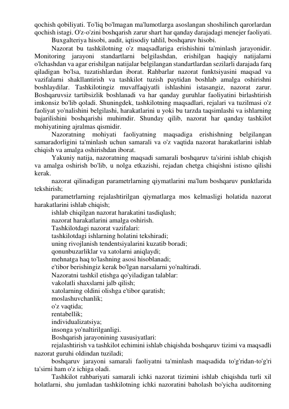 qochish qobiliyati. To'liq bo'lmagan ma'lumotlarga asoslangan shoshilinch qarorlardan 
qochish istagi. O'z-o'zini boshqarish zarur shart har qanday darajadagi menejer faoliyati. 
Buxgalteriya hisobi, audit, iqtisodiy tahlil, boshqaruv hisobi. 
Nazorat bu tashkilotning o'z maqsadlariga erishishini ta'minlash jarayonidir. 
Monitoring jarayoni standartlarni belgilashdan, erishilgan haqiqiy natijalarni 
o'lchashdan va agar erishilgan natijalar belgilangan standartlardan sezilarli darajada farq 
qiladigan bo'lsa, tuzatishlardan iborat. Rahbarlar nazorat funktsiyasini maqsad va 
vazifalarni shakllantirish va tashkilot tuzish paytidan boshlab amalga oshirishni 
boshlaydilar. Tashkilotingiz muvaffaqiyatli ishlashini istasangiz, nazorat zarur. 
Boshqaruvsiz tartibsizlik boshlanadi va har qanday guruhlar faoliyatini birlashtirish 
imkonsiz bo'lib qoladi. Shuningdek, tashkilotning maqsadlari, rejalari va tuzilmasi o'z 
faoliyat yo'nalishini belgilashi, harakatlarini u yoki bu tarzda taqsimlashi va ishlarning 
bajarilishini boshqarishi muhimdir. Shunday qilib, nazorat har qanday tashkilot 
mohiyatining ajralmas qismidir. 
Nazoratning mohiyati faoliyatning maqsadiga erishishning belgilangan 
samaradorligini ta'minlash uchun samarali va o'z vaqtida nazorat harakatlarini ishlab 
chiqish va amalga oshirishdan iborat. 
Yakuniy natija, nazoratning maqsadi samarali boshqaruv ta'sirini ishlab chiqish 
va amalga oshirish bo'lib, u nolga etkazishi, rejadan chetga chiqishni istisno qilishi 
kerak. 
nazorat qilinadigan parametrlarning qiymatlarini ma'lum boshqaruv punktlarida 
tekshirish; 
parametrlarning rejalashtirilgan qiymatlarga mos kelmasligi holatida nazorat 
harakatlarini ishlab chiqish; 
ishlab chiqilgan nazorat harakatini tasdiqlash; 
nazorat harakatlarini amalga oshirish. 
Tashkilotdagi nazorat vazifalari: 
tashkilotdagi ishlarning holatini tekshiradi; 
uning rivojlanish tendentsiyalarini kuzatib boradi; 
qonunbuzarliklar va xatolarni aniqlaydi; 
mehnatga haq to'lashning asosi hisoblanadi; 
e'tibor berishingiz kerak bo'lgan narsalarni yo'naltiradi. 
Nazoratni tashkil etishga qo'yiladigan talablar: 
vakolatli shaxslarni jalb qilish; 
xatolarning oldini olishga e'tibor qaratish; 
moslashuvchanlik; 
o'z vaqtida; 
rentabellik; 
individualizatsiya; 
insonga yo'naltirilganligi. 
Boshqarish jarayonining xususiyatlari: 
rejalashtirish va tashkilot echimini ishlab chiqishda boshqaruv tizimi va maqsadli 
nazorat guruhi oldindan tuziladi; 
boshqaruv jarayoni samarali faoliyatni ta'minlash maqsadida to'g'ridan-to'g'ri 
ta'sirni ham o'z ichiga oladi. 
Tashkilot rahbariyati samarali ichki nazorat tizimini ishlab chiqishda turli xil 
holatlarni, shu jumladan tashkilotning ichki nazoratini baholash bo'yicha auditorning 
