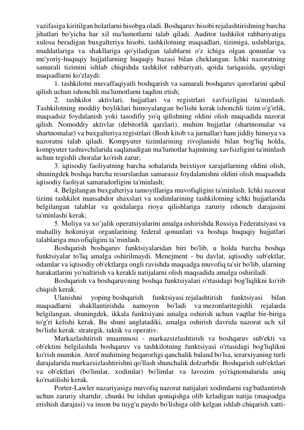 vazifasiga kiritilgan holatlarni hisobga oladi. Boshqaruv hisobi rejalashtirishning barcha 
jihatlari bo'yicha har xil ma'lumotlarni talab qiladi. Auditor tashkilot rahbariyatiga 
xulosa beradigan buxgalteriya hisobi, tashkilotning maqsadlari, tizimiga, uslublariga, 
muddatlariga va shakllariga qo'yiladigan talablarni o'z ichiga olgan qonunlar va 
me'yoriy-huquqiy hujjatlarning huquqiy bazasi bilan cheklangan. Ichki nazoratning 
samarali tizimini ishlab chiqishda tashkilot rahbariyati, qoida tariqasida, quyidagi 
maqsadlarni ko'zlaydi: 
1. tashkilotni muvaffaqiyatli boshqarish va samarali boshqaruv qarorlarini qabul 
qilish uchun ishonchli ma'lumotlarni taqdim etish; 
2. tashkilot aktivlari, hujjatlari va registrlari xavfsizligini ta'minlash. 
Tashkilotning moddiy boyliklari himoyalangan bo'lishi kerak ishonchli tizim o'g'irlik, 
maqsadsiz foydalanish yoki tasodifiy yo'q qilishning oldini olish maqsadida nazorat 
qilish. Nomoddiy aktivlar (debitorlik qarzlari), muhim hujjatlar (shartnomalar va 
shartnomalar) va buxgalteriya registrlari (Bosh kitob va jurnallar) ham jiddiy himoya va 
nazoratni talab qiladi. Kompyuter tizimlarining rivojlanishi bilan bog'liq holda, 
kompyuter tashuvchilarida saqlanadigan ma'lumotlar hajmining xavfsizligini ta'minlash 
uchun tegishli choralar ko'rish zarur; 
3. iqtisodiy faoliyatning barcha sohalarida beixtiyor xarajatlarning oldini olish, 
shuningdek boshqa barcha resurslardan samarasiz foydalanishni oldini olish maqsadida 
iqtisodiy faoliyat samaradorligini ta'minlash; 
4. Belgilangan buxgalteriya tamoyillariga muvofiqligini ta'minlash. Ichki nazorat 
tizimi tashkilot mansabdor shaxslari va xodimlarining tashkilotning ichki hujjatlarida 
belgilangan talablar va qoidalarga rioya qilishlariga zaruriy ishonch darajasini 
ta'minlashi kerak; 
5. Moliya va xo’jalik operatsiyalarini amalga oshirishda Rossiya Federatsiyasi va 
mahalliy hokimiyat organlarining federal qonunlari va boshqa huquqiy hujjatlari 
talablariga muvofiqligini ta’minlash. 
Boshqarish boshqaruv funktsiyalaridan biri bo'lib, u holda barcha boshqa 
funktsiyalar to'liq amalga oshirilmaydi. Menejment - bu davlat, iqtisodiy sub'ektlar, 
odamlar va iqtisodiy ob'ektlarga ongli ravishda maqsadga muvofiq ta'sir bo'lib, ularning 
harakatlarini yo'naltirish va kerakli natijalarni olish maqsadida amalga oshiriladi. 
Boshqarish va boshqaruvning boshqa funktsiyalari o'rtasidagi bog'liqlikni ko'rib 
chiqish kerak. 
Ulanishni 
yoping boshqarish 
funktsiyasi rejalashtirish 
funktsiyasi 
bilan 
maqsadlarni 
shakllantirishda 
namoyon 
bo'ladi 
va mezonlaritegishli 
rejalarda 
belgilangan, shuningdek, ikkala funktsiyani amalga oshirish uchun vaqtlar bir-biriga 
to'g'ri kelishi kerak. Bu shuni anglatadiki, amalga oshirish davrida nazorat uch xil 
bo'lishi kerak: strategik, taktik va operativ. 
Markazlashtirish muammosi - markazsizlashtirish va boshqaruv sub'ekti va 
ob'ektini belgilashda boshqaruv va tashkilotning funktsiyasi o'rtasidagi bog'liqlikni 
ko'rish mumkin. Atrof muhitning beqarorligi qanchalik baland bo'lsa, ierarxiyaning turli 
darajalarida markazsizlashtirishni qo'llash shunchalik dolzarbdir. Boshqarish sub'ektlari 
va ob'ektlari (bo'limlar, xodimlar) bo'limlar va lavozim yo'riqnomalarida aniq 
ko'rsatilishi kerak. 
Porter-Lawler nazariyasiga muvofiq nazorat natijalari xodimlarni rag'batlantirish 
uchun zaruriy shartdir, chunki bu ishdan qoniqishga olib keladigan natija (maqsadga 
erishish darajasi) va inson bu tuyg'u paydo bo'lishiga olib kelgan ishlab chiqarish xatti-
