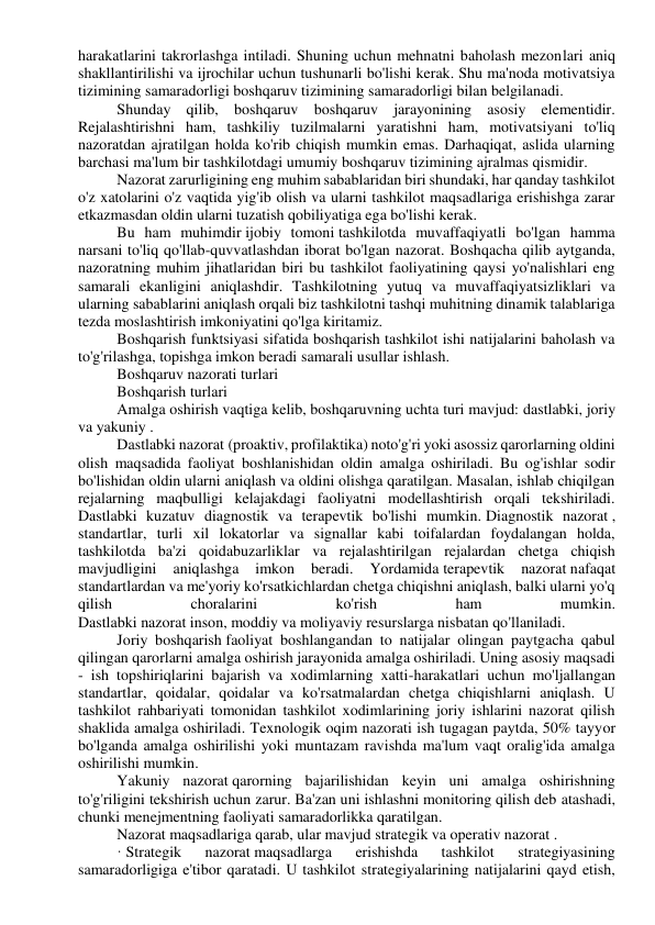 harakatlarini takrorlashga intiladi. Shuning uchun mehnatni baholash mezonlari aniq 
shakllantirilishi va ijrochilar uchun tushunarli bo'lishi kerak. Shu ma'noda motivatsiya 
tizimining samaradorligi boshqaruv tizimining samaradorligi bilan belgilanadi. 
Shunday qilib, boshqaruv boshqaruv jarayonining asosiy elementidir. 
Rejalashtirishni ham, tashkiliy tuzilmalarni yaratishni ham, motivatsiyani to'liq 
nazoratdan ajratilgan holda ko'rib chiqish mumkin emas. Darhaqiqat, aslida ularning 
barchasi ma'lum bir tashkilotdagi umumiy boshqaruv tizimining ajralmas qismidir. 
Nazorat zarurligining eng muhim sabablaridan biri shundaki, har qanday tashkilot 
o'z xatolarini o'z vaqtida yig'ib olish va ularni tashkilot maqsadlariga erishishga zarar 
etkazmasdan oldin ularni tuzatish qobiliyatiga ega bo'lishi kerak. 
Bu ham muhimdir ijobiy tomoni tashkilotda muvaffaqiyatli bo'lgan hamma 
narsani to'liq qo'llab-quvvatlashdan iborat bo'lgan nazorat. Boshqacha qilib aytganda, 
nazoratning muhim jihatlaridan biri bu tashkilot faoliyatining qaysi yo'nalishlari eng 
samarali ekanligini aniqlashdir. Tashkilotning yutuq va muvaffaqiyatsizliklari va 
ularning sabablarini aniqlash orqali biz tashkilotni tashqi muhitning dinamik talablariga 
tezda moslashtirish imkoniyatini qo'lga kiritamiz. 
Boshqarish funktsiyasi sifatida boshqarish tashkilot ishi natijalarini baholash va 
to'g'rilashga, topishga imkon beradi samarali usullar ishlash. 
Boshqaruv nazorati turlari 
Boshqarish turlari 
Amalga oshirish vaqtiga kelib, boshqaruvning uchta turi mavjud: dastlabki, joriy 
va yakuniy . 
Dastlabki nazorat (proaktiv, profilaktika) noto'g'ri yoki asossiz qarorlarning oldini 
olish maqsadida faoliyat boshlanishidan oldin amalga oshiriladi. Bu og'ishlar sodir 
bo'lishidan oldin ularni aniqlash va oldini olishga qaratilgan. Masalan, ishlab chiqilgan 
rejalarning maqbulligi kelajakdagi faoliyatni modellashtirish orqali tekshiriladi. 
Dastlabki kuzatuv diagnostik va terapevtik bo'lishi mumkin. Diagnostik nazorat , 
standartlar, turli xil lokatorlar va signallar kabi toifalardan foydalangan holda, 
tashkilotda ba'zi qoidabuzarliklar va rejalashtirilgan rejalardan chetga chiqish 
mavjudligini 
aniqlashga 
imkon 
beradi. 
Yordamida terapevtik 
nazorat nafaqat 
standartlardan va me'yoriy ko'rsatkichlardan chetga chiqishni aniqlash, balki ularni yo'q 
qilish 
choralarini 
ko'rish 
ham 
mumkin. 
Dastlabki nazorat inson, moddiy va moliyaviy resurslarga nisbatan qo'llaniladi. 
Joriy boshqarish faoliyat boshlangandan to natijalar olingan paytgacha qabul 
qilingan qarorlarni amalga oshirish jarayonida amalga oshiriladi. Uning asosiy maqsadi 
- ish topshiriqlarini bajarish va xodimlarning xatti-harakatlari uchun mo'ljallangan 
standartlar, qoidalar, qoidalar va ko'rsatmalardan chetga chiqishlarni aniqlash. U 
tashkilot rahbariyati tomonidan tashkilot xodimlarining joriy ishlarini nazorat qilish 
shaklida amalga oshiriladi. Texnologik oqim nazorati ish tugagan paytda, 50% tayyor 
bo'lganda amalga oshirilishi yoki muntazam ravishda ma'lum vaqt oralig'ida amalga 
oshirilishi mumkin. 
Yakuniy nazorat qarorning bajarilishidan keyin uni amalga oshirishning 
to'g'riligini tekshirish uchun zarur. Ba'zan uni ishlashni monitoring qilish deb atashadi, 
chunki menejmentning faoliyati samaradorlikka qaratilgan. 
Nazorat maqsadlariga qarab, ular mavjud strategik va operativ nazorat . 
· Strategik 
nazorat maqsadlarga 
erishishda 
tashkilot 
strategiyasining 
samaradorligiga e'tibor qaratadi. U tashkilot strategiyalarining natijalarini qayd etish, 
