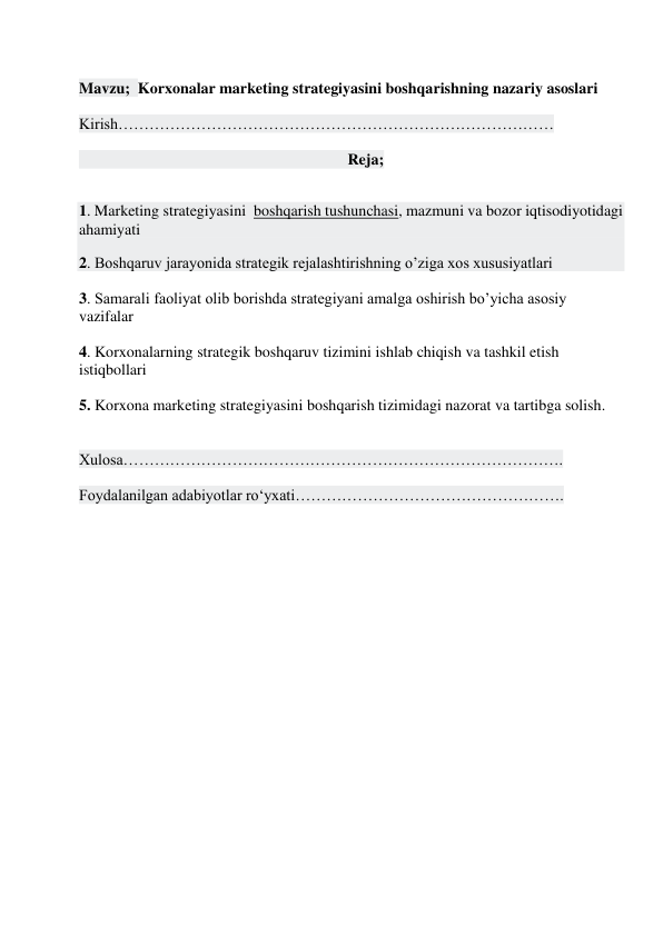  
Mavzu;  Korxonalar marketing strategiyasini boshqarishning nazariy asoslari 
 
Kirish………………………………………………………………………… 
 
                                                                     Reja; 
 
1. Marketing strategiyasini  boshqarish tushunchasi, mazmuni va bozor iqtisodiyotidagi 
ahamiyati  
2. Boshqaruv jarayonida strategik rejalashtirishning o’ziga xos xususiyatlari 
 
3. Samarali faoliyat olib borishda strategiyani amalga oshirish bo’yicha asosiy 
vazifalar 
 
4. Korxonalarning strategik boshqaruv tizimini ishlab chiqish va tashkil etish 
istiqbollari 
 
5. Korxona marketing strategiyasini boshqarish tizimidagi nazorat va tartibga solish. 
 
 
Xulosa…………………………………………………………………………. 
 
Foydalanilgan adabiyotlar ro‘yxati……………………………………………. 
 
 
 
 
 
 
 
 
 
 
 
 
 
 
 
 
 
 
 
 
 
