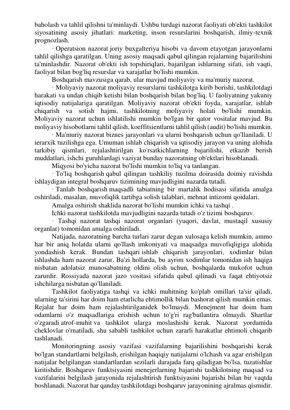 baholash va tahlil qilishni ta'minlaydi. Ushbu turdagi nazorat faoliyati ob'ekti tashkilot 
siyosatining asosiy jihatlari: marketing, inson resurslarini boshqarish, ilmiy-texnik 
prognozlash. 
· Operatsion nazorat joriy buxgalteriya hisobi va davom etayotgan jarayonlarni 
tahlil qilishga qaratilgan. Uning asosiy maqsadi qabul qilingan rejalarning bajarilishini 
ta'minlashdir. Nazorat ob'ekti ish topshiriqlari, bajarilgan ishlarning sifati, ish vaqti, 
faoliyat bilan bog'liq resurslar va xarajatlar bo'lishi mumkin. 
Boshqarish mavzusiga qarab, ular mavjud moliyaviy va ma'muriy nazorat. 
· Moliyaviy nazorat moliyaviy resurslarni tashkilotga kirib borishi, tashkilotdagi 
harakati va undan chiqib ketishi bilan boshqarish bilan bog'liq. U faoliyatning yakuniy 
iqtisodiy natijalariga qaratilgan. Moliyaviy nazorat ob'ekti foyda, xarajatlar, ishlab 
chiqarish va sotish hajmi, tashkilotning moliyaviy holati bo'lishi mumkin. 
Moliyaviy nazorat uchun ishlatilishi mumkin bo'lgan bir qator vositalar mavjud. Bu 
moliyaviy hisobotlarni tahlil qilish, koeffitsientlarni tahlil qilish (audit) bo'lishi mumkin. 
· Ma'muriy nazorat biznes jarayonlari va ularni boshqarish uchun qo'llaniladi. U 
ierarxik tuzilishga ega. Umuman ishlab chiqarish va iqtisodiy jarayon va uning alohida 
tarkibiy qismlari, rejalashtirilgan ko'rsatkichlarning bajarilishi, etkazib berish 
muddatlari, ishchi guruhlardagi vaziyat bunday nazoratning ob'ektlari hisoblanadi. 
Miqyosi bo'yicha nazorat bo'lishi mumkin to'liq va tanlangan. 
· To'liq boshqarish qabul qilingan tashkiliy tuzilma doirasida doimiy ravishda 
ishlaydigan integral boshqaruv tizimining mavjudligini nazarda tutadi. 
· Tanlab boshqarish maqsadli tabiatning bir martalik hodisasi sifatida amalga 
oshiriladi, masalan, muvofiqlik tartibga solish talablari, mehnat intizomi qoidalari. 
Amalga oshirish shaklida nazorat bo'lishi mumkin ichki va tashqi . 
Ichki nazorat tashkilotda mavjudligini nazarda tutadi o'z tizimi boshqaruv. 
· Tashqi nazorat tashqi nazorat organlari (yuqori, davlat, mustaqil xususiy 
organlar) tomonidan amalga oshiriladi. 
Natijada, nazoratning barcha turlari zarur degan xulosaga kelish mumkin, ammo 
har bir aniq holatda ularni qo'llash imkoniyati va maqsadga muvofiqligiga alohida 
yondashish kerak. Bundan tashqari ishlab chiqarish jarayonlari, xodimlar bilan 
ishlashda ham nazorat zarur. Ba'zi hollarda, bu ayrim xodimlar tomonidan ish haqiga 
nisbatan adolatsiz munosabatning oldini olish uchun, boshqalarda mukofot uchun 
zarurdir. Rossiyada nazorat jazo vositasi sifatida qabul qilinadi va faqat ehtiyotsiz 
ishchilarga nisbatan qo'llaniladi. 
Tashkilot faoliyatiga tashqi va ichki muhitning ko'plab omillari ta'sir qiladi, 
ularning ta'sirini har doim ham etarlicha ehtimollik bilan bashorat qilish mumkin emas. 
Rejalar har doim ham rejalashtirilganidek bo'lmaydi. Menejment har doim ham 
odamlarni o'z maqsadlariga erishish uchun to'g'ri rag'batlantira olmaydi. Shartlar 
o'zgaradi atrof-muhit va tashkilot ularga moslashishi kerak. Nazorat yordamida 
cheklovlar o'rnatiladi, shu sababli tashkilot uchun zararli harakatlar ehtimoli chiqarib 
tashlanadi. 
Monitoringning asosiy vazifasi vazifalarning bajarilishini boshqarishi kerak 
bo'lgan standartlarni belgilash, erishilgan haqiqiy natijalarni o'lchash va agar erishilgan 
natijalar belgilangan standartlardan sezilarli darajada farq qiladigan bo'lsa, tuzatishlar 
kiritishdir. Boshqaruv funktsiyasini menejerlarning bajarishi tashkilotning maqsad va 
vazifalarini belgilash jarayonida rejalashtirish funktsiyasini bajarishi bilan bir vaqtda 
boshlanadi. Nazorat har qanday tashkilotdagi boshqaruv jarayonining ajralmas qismidir. 
