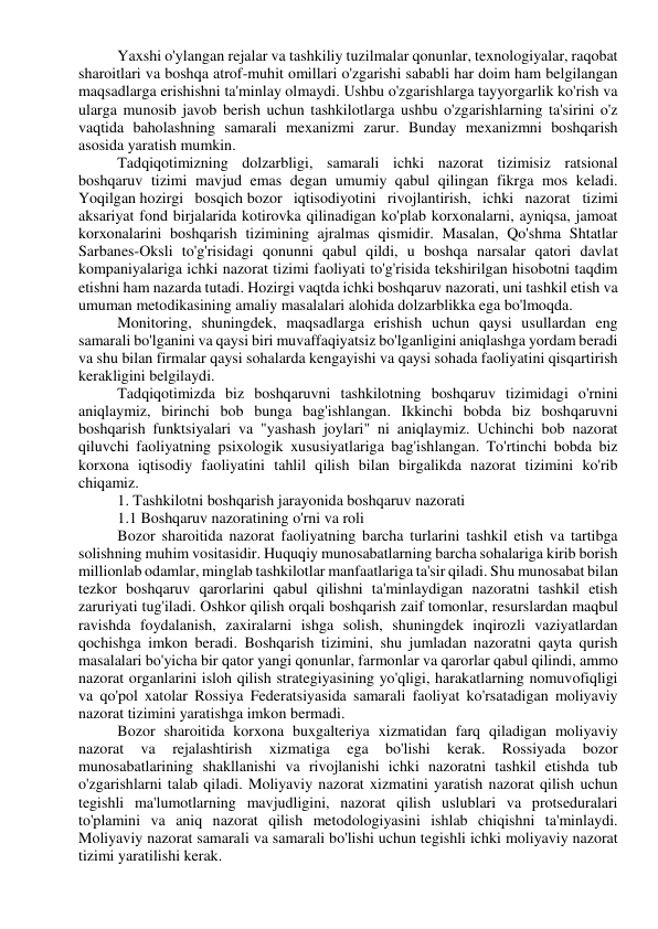 Yaxshi o'ylangan rejalar va tashkiliy tuzilmalar qonunlar, texnologiyalar, raqobat 
sharoitlari va boshqa atrof-muhit omillari o'zgarishi sababli har doim ham belgilangan 
maqsadlarga erishishni ta'minlay olmaydi. Ushbu o'zgarishlarga tayyorgarlik ko'rish va 
ularga munosib javob berish uchun tashkilotlarga ushbu o'zgarishlarning ta'sirini o'z 
vaqtida baholashning samarali mexanizmi zarur. Bunday mexanizmni boshqarish 
asosida yaratish mumkin. 
Tadqiqotimizning dolzarbligi, samarali ichki nazorat tizimisiz ratsional 
boshqaruv tizimi mavjud emas degan umumiy qabul qilingan fikrga mos keladi. 
Yoqilgan hozirgi bosqich bozor iqtisodiyotini rivojlantirish, ichki nazorat tizimi 
aksariyat fond birjalarida kotirovka qilinadigan ko'plab korxonalarni, ayniqsa, jamoat 
korxonalarini boshqarish tizimining ajralmas qismidir. Masalan, Qo'shma Shtatlar 
Sarbanes-Oksli to'g'risidagi qonunni qabul qildi, u boshqa narsalar qatori davlat 
kompaniyalariga ichki nazorat tizimi faoliyati to'g'risida tekshirilgan hisobotni taqdim 
etishni ham nazarda tutadi. Hozirgi vaqtda ichki boshqaruv nazorati, uni tashkil etish va 
umuman metodikasining amaliy masalalari alohida dolzarblikka ega bo'lmoqda. 
Monitoring, shuningdek, maqsadlarga erishish uchun qaysi usullardan eng 
samarali bo'lganini va qaysi biri muvaffaqiyatsiz bo'lganligini aniqlashga yordam beradi 
va shu bilan firmalar qaysi sohalarda kengayishi va qaysi sohada faoliyatini qisqartirish 
kerakligini belgilaydi. 
Tadqiqotimizda biz boshqaruvni tashkilotning boshqaruv tizimidagi o'rnini 
aniqlaymiz, birinchi bob bunga bag'ishlangan. Ikkinchi bobda biz boshqaruvni 
boshqarish funktsiyalari va "yashash joylari" ni aniqlaymiz. Uchinchi bob nazorat 
qiluvchi faoliyatning psixologik xususiyatlariga bag'ishlangan. To'rtinchi bobda biz 
korxona iqtisodiy faoliyatini tahlil qilish bilan birgalikda nazorat tizimini ko'rib 
chiqamiz. 
1. Tashkilotni boshqarish jarayonida boshqaruv nazorati 
1.1 Boshqaruv nazoratining o'rni va roli 
Bozor sharoitida nazorat faoliyatning barcha turlarini tashkil etish va tartibga 
solishning muhim vositasidir. Huquqiy munosabatlarning barcha sohalariga kirib borish 
millionlab odamlar, minglab tashkilotlar manfaatlariga ta'sir qiladi. Shu munosabat bilan 
tezkor boshqaruv qarorlarini qabul qilishni ta'minlaydigan nazoratni tashkil etish 
zaruriyati tug'iladi. Oshkor qilish orqali boshqarish zaif tomonlar, resurslardan maqbul 
ravishda foydalanish, zaxiralarni ishga solish, shuningdek inqirozli vaziyatlardan 
qochishga imkon beradi. Boshqarish tizimini, shu jumladan nazoratni qayta qurish 
masalalari bo'yicha bir qator yangi qonunlar, farmonlar va qarorlar qabul qilindi, ammo 
nazorat organlarini isloh qilish strategiyasining yo'qligi, harakatlarning nomuvofiqligi 
va qo'pol xatolar Rossiya Federatsiyasida samarali faoliyat ko'rsatadigan moliyaviy 
nazorat tizimini yaratishga imkon bermadi. 
Bozor sharoitida korxona buxgalteriya xizmatidan farq qiladigan moliyaviy 
nazorat 
va 
rejalashtirish 
xizmatiga 
ega 
bo'lishi 
kerak. 
Rossiyada 
bozor 
munosabatlarining shakllanishi va rivojlanishi ichki nazoratni tashkil etishda tub 
o'zgarishlarni talab qiladi. Moliyaviy nazorat xizmatini yaratish nazorat qilish uchun 
tegishli ma'lumotlarning mavjudligini, nazorat qilish uslublari va protseduralari 
to'plamini va aniq nazorat qilish metodologiyasini ishlab chiqishni ta'minlaydi. 
Moliyaviy nazorat samarali va samarali bo'lishi uchun tegishli ichki moliyaviy nazorat 
tizimi yaratilishi kerak. 
