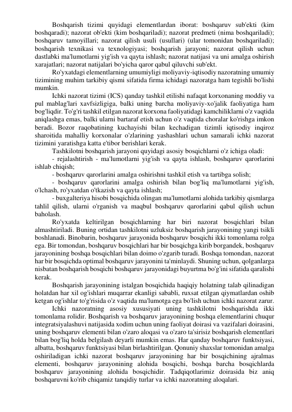 Boshqarish tizimi quyidagi elementlardan iborat: boshqaruv sub'ekti (kim 
boshqaradi); nazorat ob'ekti (kim boshqariladi); nazorat predmeti (nima boshqariladi); 
boshqaruv tamoyillari; nazorat qilish usuli (usullari) (ular tomonidan boshqariladi); 
boshqarish texnikasi va texnologiyasi; boshqarish jarayoni; nazorat qilish uchun 
dastlabki ma'lumotlarni yig'ish va qayta ishlash; nazorat natijasi va uni amalga oshirish 
xarajatlari; nazorat natijalari bo'yicha qaror qabul qiluvchi sub'ekt. 
Ro'yxatdagi elementlarning umumiyligi moliyaviy-iqtisodiy nazoratning umumiy 
tizimining muhim tarkibiy qismi sifatida firma ichidagi nazoratga ham tegishli bo'lishi 
mumkin. 
Ichki nazorat tizimi (ICS) qanday tashkil etilishi nafaqat korxonaning moddiy va 
pul mablag'lari xavfsizligiga, balki uning barcha moliyaviy-xo'jalik faoliyatiga ham 
bog'liqdir. To'g'ri tashkil etilgan nazorat korxona faoliyatidagi kamchiliklarni o'z vaqtida 
aniqlashga emas, balki ularni bartaraf etish uchun o'z vaqtida choralar ko'rishga imkon 
beradi. Bozor raqobatining kuchayishi bilan kechadigan tizimli iqtisodiy inqiroz 
sharoitida mahalliy korxonalar o'zlarining yashashlari uchun samarali ichki nazorat 
tizimini yaratishga katta e'tibor berishlari kerak. 
Tashkilotni boshqarish jarayoni quyidagi asosiy bosqichlarni o'z ichiga oladi: 
- rejalashtirish - ma'lumotlarni yig'ish va qayta ishlash, boshqaruv qarorlarini 
ishlab chiqish; 
- boshqaruv qarorlarini amalga oshirishni tashkil etish va tartibga solish; 
- boshqaruv qarorlarini amalga oshirish bilan bog'liq ma'lumotlarni yig'ish, 
o'lchash, ro'yxatdan o'tkazish va qayta ishlash; 
- buxgalteriya hisobi bosqichida olingan ma'lumotlarni alohida tarkibiy qismlarga 
tahlil qilish, ularni o'rganish va maqbul boshqaruv qarorlarini qabul qilish uchun 
baholash. 
Ro'yxatda keltirilgan bosqichlarning har biri nazorat bosqichlari bilan 
almashtiriladi. Buning ortidan tashkilotni uzluksiz boshqarish jarayonining yangi tsikli 
boshlanadi. Binobarin, boshqaruv jarayonida boshqaruv bosqichi ikki tomonlama rolga 
ega. Bir tomondan, boshqaruv bosqichlari har bir bosqichga kirib borgandek, boshqaruv 
jarayonining boshqa bosqichlari bilan doimo o'zgarib turadi. Boshqa tomondan, nazorat 
har bir bosqichda optimal boshqaruv jarayonini ta'minlaydi. Shuning uchun, qolganlarga 
nisbatan boshqarish bosqichi boshqaruv jarayonidagi buyurtma bo'g'ini sifatida qaralishi 
kerak. 
Boshqarish jarayonining istalgan bosqichida haqiqiy holatning talab qilinadigan 
holatdan har xil og'ishlari muqarrar ekanligi sababli, ruxsat etilgan qiymatlardan oshib 
ketgan og'ishlar to'g'risida o'z vaqtida ma'lumotga ega bo'lish uchun ichki nazorat zarur. 
Ichki nazoratning asosiy xususiyati uning tashkilotni boshqarishda ikki 
tomonlama rolidir. Boshqarish va boshqaruv jarayonining boshqa elementlarini chuqur 
integratsiyalashuvi natijasida xodim uchun uning faoliyat doirasi va vazifalari doirasini, 
uning boshqaruv elementi bilan o'zaro aloqasi va o'zaro ta'sirisiz boshqarish elementlari 
bilan bog'liq holda belgilash deyarli mumkin emas. Har qanday boshqaruv funktsiyasi, 
albatta, boshqaruv funktsiyasi bilan birlashtirilgan. Qonuniy shaxslar tomonidan amalga 
oshiriladigan ichki nazorat boshqaruv jarayonining har bir bosqichining ajralmas 
elementi, boshqaruv jarayonining alohida bosqichi, boshqa barcha bosqichlarda 
boshqaruv jarayonining alohida bosqichidir. Tadqiqotlarimiz doirasida biz aniq 
boshqaruvni ko'rib chiqamiz tanqidiy turlar va ichki nazoratning aloqalari. 
