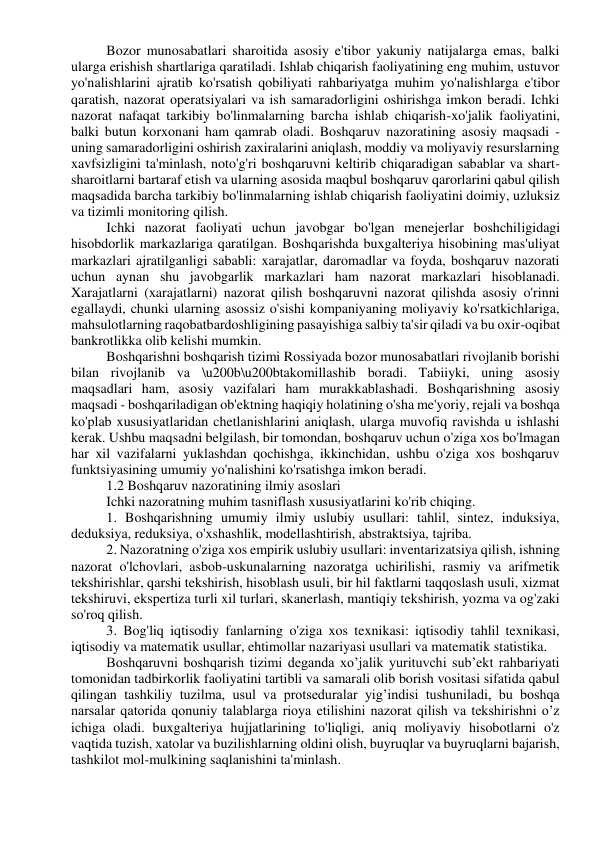 Bozor munosabatlari sharoitida asosiy e'tibor yakuniy natijalarga emas, balki 
ularga erishish shartlariga qaratiladi. Ishlab chiqarish faoliyatining eng muhim, ustuvor 
yo'nalishlarini ajratib ko'rsatish qobiliyati rahbariyatga muhim yo'nalishlarga e'tibor 
qaratish, nazorat operatsiyalari va ish samaradorligini oshirishga imkon beradi. Ichki 
nazorat nafaqat tarkibiy bo'linmalarning barcha ishlab chiqarish-xo'jalik faoliyatini, 
balki butun korxonani ham qamrab oladi. Boshqaruv nazoratining asosiy maqsadi - 
uning samaradorligini oshirish zaxiralarini aniqlash, moddiy va moliyaviy resurslarning 
xavfsizligini ta'minlash, noto'g'ri boshqaruvni keltirib chiqaradigan sabablar va shart-
sharoitlarni bartaraf etish va ularning asosida maqbul boshqaruv qarorlarini qabul qilish 
maqsadida barcha tarkibiy bo'linmalarning ishlab chiqarish faoliyatini doimiy, uzluksiz 
va tizimli monitoring qilish. 
Ichki nazorat faoliyati uchun javobgar bo'lgan menejerlar boshchiligidagi 
hisobdorlik markazlariga qaratilgan. Boshqarishda buxgalteriya hisobining mas'uliyat 
markazlari ajratilganligi sababli: xarajatlar, daromadlar va foyda, boshqaruv nazorati 
uchun aynan shu javobgarlik markazlari ham nazorat markazlari hisoblanadi. 
Xarajatlarni (xarajatlarni) nazorat qilish boshqaruvni nazorat qilishda asosiy o'rinni 
egallaydi, chunki ularning asossiz o'sishi kompaniyaning moliyaviy ko'rsatkichlariga, 
mahsulotlarning raqobatbardoshligining pasayishiga salbiy ta'sir qiladi va bu oxir-oqibat 
bankrotlikka olib kelishi mumkin. 
Boshqarishni boshqarish tizimi Rossiyada bozor munosabatlari rivojlanib borishi 
bilan rivojlanib va \u200b\u200btakomillashib boradi. Tabiiyki, uning asosiy 
maqsadlari ham, asosiy vazifalari ham murakkablashadi. Boshqarishning asosiy 
maqsadi - boshqariladigan ob'ektning haqiqiy holatining o'sha me'yoriy, rejali va boshqa 
ko'plab xususiyatlaridan chetlanishlarini aniqlash, ularga muvofiq ravishda u ishlashi 
kerak. Ushbu maqsadni belgilash, bir tomondan, boshqaruv uchun o'ziga xos bo'lmagan 
har xil vazifalarni yuklashdan qochishga, ikkinchidan, ushbu o'ziga xos boshqaruv 
funktsiyasining umumiy yo'nalishini ko'rsatishga imkon beradi. 
1.2 Boshqaruv nazoratining ilmiy asoslari 
Ichki nazoratning muhim tasniflash xususiyatlarini ko'rib chiqing. 
1. Boshqarishning umumiy ilmiy uslubiy usullari: tahlil, sintez, induksiya, 
deduksiya, reduksiya, o'xshashlik, modellashtirish, abstraktsiya, tajriba. 
2. Nazoratning o'ziga xos empirik uslubiy usullari: inventarizatsiya qilish, ishning 
nazorat o'lchovlari, asbob-uskunalarning nazoratga uchirilishi, rasmiy va arifmetik 
tekshirishlar, qarshi tekshirish, hisoblash usuli, bir hil faktlarni taqqoslash usuli, xizmat 
tekshiruvi, ekspertiza turli xil turlari, skanerlash, mantiqiy tekshirish, yozma va og'zaki 
so'roq qilish. 
3. Bog'liq iqtisodiy fanlarning o'ziga xos texnikasi: iqtisodiy tahlil texnikasi, 
iqtisodiy va matematik usullar, ehtimollar nazariyasi usullari va matematik statistika. 
Boshqaruvni boshqarish tizimi deganda xo’jalik yurituvchi sub’ekt rahbariyati 
tomonidan tadbirkorlik faoliyatini tartibli va samarali olib borish vositasi sifatida qabul 
qilingan tashkiliy tuzilma, usul va protseduralar yig’indisi tushuniladi, bu boshqa 
narsalar qatorida qonuniy talablarga rioya etilishini nazorat qilish va tekshirishni o’z 
ichiga oladi. buxgalteriya hujjatlarining to'liqligi, aniq moliyaviy hisobotlarni o'z 
vaqtida tuzish, xatolar va buzilishlarning oldini olish, buyruqlar va buyruqlarni bajarish, 
tashkilot mol-mulkining saqlanishini ta'minlash. 
