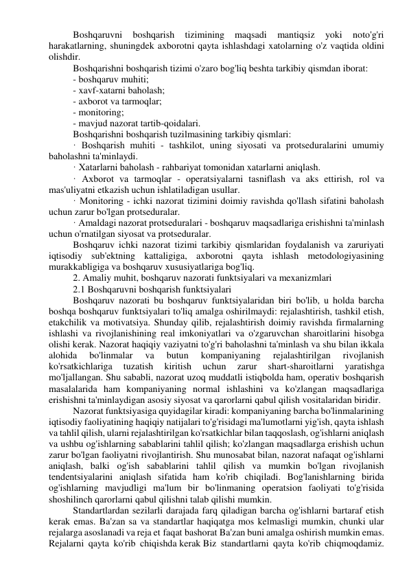 Boshqaruvni 
boshqarish 
tizimining 
maqsadi 
mantiqsiz 
yoki 
noto'g'ri 
harakatlarning, shuningdek axborotni qayta ishlashdagi xatolarning o'z vaqtida oldini 
olishdir. 
Boshqarishni boshqarish tizimi o'zaro bog'liq beshta tarkibiy qismdan iborat: 
- boshqaruv muhiti; 
- xavf-xatarni baholash; 
- axborot va tarmoqlar; 
- monitoring; 
- mavjud nazorat tartib-qoidalari. 
Boshqarishni boshqarish tuzilmasining tarkibiy qismlari: 
· Boshqarish muhiti - tashkilot, uning siyosati va protseduralarini umumiy 
baholashni ta'minlaydi. 
· Xatarlarni baholash - rahbariyat tomonidan xatarlarni aniqlash. 
· Axborot va tarmoqlar - operatsiyalarni tasniflash va aks ettirish, rol va 
mas'uliyatni etkazish uchun ishlatiladigan usullar. 
· Monitoring - ichki nazorat tizimini doimiy ravishda qo'llash sifatini baholash 
uchun zarur bo'lgan protseduralar. 
· Amaldagi nazorat protseduralari - boshqaruv maqsadlariga erishishni ta'minlash 
uchun o'rnatilgan siyosat va protseduralar. 
Boshqaruv ichki nazorat tizimi tarkibiy qismlaridan foydalanish va zaruriyati 
iqtisodiy sub'ektning kattaligiga, axborotni qayta ishlash metodologiyasining 
murakkabligiga va boshqaruv xususiyatlariga bog'liq. 
2. Amaliy muhit, boshqaruv nazorati funktsiyalari va mexanizmlari 
2.1 Boshqaruvni boshqarish funktsiyalari 
Boshqaruv nazorati bu boshqaruv funktsiyalaridan biri bo'lib, u holda barcha 
boshqa boshqaruv funktsiyalari to'liq amalga oshirilmaydi: rejalashtirish, tashkil etish, 
etakchilik va motivatsiya. Shunday qilib, rejalashtirish doimiy ravishda firmalarning 
ishlashi va rivojlanishining real imkoniyatlari va o'zgaruvchan sharoitlarini hisobga 
olishi kerak. Nazorat haqiqiy vaziyatni to'g'ri baholashni ta'minlash va shu bilan ikkala 
alohida 
bo'linmalar 
va 
butun 
kompaniyaning 
rejalashtirilgan 
rivojlanish 
ko'rsatkichlariga 
tuzatish 
kiritish 
uchun 
zarur 
shart-sharoitlarni 
yaratishga 
mo'ljallangan. Shu sababli, nazorat uzoq muddatli istiqbolda ham, operativ boshqarish 
masalalarida ham kompaniyaning normal ishlashini va ko'zlangan maqsadlariga 
erishishni ta'minlaydigan asosiy siyosat va qarorlarni qabul qilish vositalaridan biridir. 
Nazorat funktsiyasiga quyidagilar kiradi: kompaniyaning barcha bo'linmalarining 
iqtisodiy faoliyatining haqiqiy natijalari to'g'risidagi ma'lumotlarni yig'ish, qayta ishlash 
va tahlil qilish, ularni rejalashtirilgan ko'rsatkichlar bilan taqqoslash, og'ishlarni aniqlash 
va ushbu og'ishlarning sabablarini tahlil qilish; ko'zlangan maqsadlarga erishish uchun 
zarur bo'lgan faoliyatni rivojlantirish. Shu munosabat bilan, nazorat nafaqat og'ishlarni 
aniqlash, balki og'ish sabablarini tahlil qilish va mumkin bo'lgan rivojlanish 
tendentsiyalarini aniqlash sifatida ham ko'rib chiqiladi. Bog'lanishlarning birida 
og'ishlarning mavjudligi ma'lum bir bo'linmaning operatsion faoliyati to'g'risida 
shoshilinch qarorlarni qabul qilishni talab qilishi mumkin. 
Standartlardan sezilarli darajada farq qiladigan barcha og'ishlarni bartaraf etish 
kerak emas. Ba'zan sa va standartlar haqiqatga mos kelmasligi mumkin, chunki ular 
rejalarga asoslanadi va reja et faqat bashorat Ba'zan buni amalga oshirish mumkin emas. 
Rejalarni qayta ko'rib chiqishda kerak Biz standartlarni qayta ko'rib chiqmoqdamiz. 
