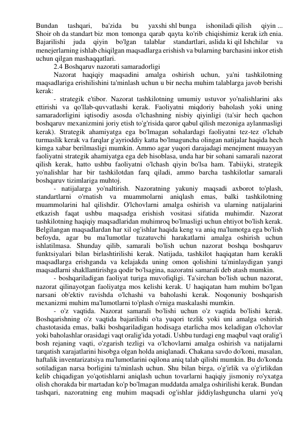 Bundan 
tashqari, 
ba'zida 
bu 
yaxshi shl bunga 
ishoniladi qilish 
qiyin ... 
Shoir oh da standart biz mon tomonga qarab qayta ko'rib chiqishimiz kerak izh enia. 
Bajarilishi 
juda 
qiyin 
bo'lgan 
talablar 
standartlari, aslida ki qil Ishchilar 
va 
menejerlarning ishlab chiqilgan maqsadlarga erishish va bularning barchasini inkor etish 
uchun qilgan mashaqqatlari. 
2.4 Boshqaruv nazorati samaradorligi 
Nazorat haqiqiy maqsadini amalga oshirish uchun, ya'ni tashkilotning 
maqsadlariga erishilishini ta'minlash uchun u bir necha muhim talablarga javob berishi 
kerak: 
- strategik e'tibor. Nazorat tashkilotning umumiy ustuvor yo'nalishlarini aks 
ettirishi va qo'llab-quvvatlashi kerak. Faoliyatni miqdoriy baholash yoki uning 
samaradorligini iqtisodiy asosda o'lchashning nisbiy qiyinligi (ta'sir hech qachon 
boshqaruv mexanizmini joriy etish to'g'risida qaror qabul qilish mezoniga aylanmasligi 
kerak). Strategik ahamiyatga ega bo'lmagan sohalardagi faoliyatni tez-tez o'lchab 
turmaslik kerak va farqlar g'ayrioddiy katta bo'lmaguncha olingan natijalar haqida hech 
kimga xabar berilmasligi mumkin. Ammo agar yuqori darajadagi menejment muayyan 
faoliyatni strategik ahamiyatga ega deb hisoblasa, unda har bir sohani samarali nazorat 
qilish kerak, hatto ushbu faoliyatni o'lchash qiyin bo'lsa ham. Tabiiyki, strategik 
yo'nalishlar har bir tashkilotdan farq qiladi, ammo barcha tashkilotlar samarali 
boshqaruv tizimlariga muhtoj. 
- natijalarga yo'naltirish. Nazoratning yakuniy maqsadi axborot to'plash, 
standartlarni o'rnatish va muammolarni aniqlash emas, balki tashkilotning 
muammolarini hal qilishdir. O'lchovlarni amalga oshirish va ularning natijalarini 
etkazish faqat ushbu maqsadga erishish vositasi sifatida muhimdir. Nazorat 
tashkilotning haqiqiy maqsadlaridan muhimroq bo'lmasligi uchun ehtiyot bo'lish kerak. 
Belgilangan maqsadlardan har xil og'ishlar haqida keng va aniq ma'lumotga ega bo'lish 
befoyda, agar bu ma'lumotlar tuzatuvchi harakatlarni amalga oshirish uchun 
ishlatilmasa. Shunday qilib, samarali bo'lish uchun nazorat boshqa boshqaruv 
funktsiyalari bilan birlashtirilishi kerak. Natijada, tashkilot haqiqatan ham kerakli 
maqsadlarga erishganda va kelajakda uning omon qolishini ta'minlaydigan yangi 
maqsadlarni shakllantirishga qodir bo'lsagina, nazoratni samarali deb atash mumkin. 
- boshqariladigan faoliyat turiga muvofiqligi. Ta'sirchan bo'lish uchun nazorat, 
nazorat qilinayotgan faoliyatga mos kelishi kerak. U haqiqatan ham muhim bo'lgan 
narsani ob'ektiv ravishda o'lchashi va baholashi kerak. Noqonuniy boshqarish 
mexanizmi muhim ma'lumotlarni to'plash o'rniga maskalashi mumkin. 
- o'z vaqtida. Nazorat samarali bo'lishi uchun o'z vaqtida bo'lishi kerak. 
Boshqarishning o'z vaqtida bajarilishi o'ta yuqori tezlik yoki uni amalga oshirish 
chastotasida emas, balki boshqariladigan hodisaga etarlicha mos keladigan o'lchovlar 
yoki baholashlar orasidagi vaqt oralig'ida yotadi. Ushbu turdagi eng maqbul vaqt oralig'i 
bosh rejaning vaqti, o'zgarish tezligi va o'lchovlarni amalga oshirish va natijalarni 
tarqatish xarajatlarini hisobga olgan holda aniqlanadi. Chakana savdo do'koni, masalan, 
haftalik inventarizatsiya ma'lumotlarini oqilona aniq talab qilishi mumkin. Bu do'konda 
sotiladigan narsa borligini ta'minlash uchun. Shu bilan birga, o'g'irlik va o'g'irlikdan 
kelib chiqadigan yo'qotishlarni aniqlash uchun tovarlarni haqiqiy jismoniy ro'yxatga 
olish chorakda bir martadan ko'p bo'lmagan muddatda amalga oshirilishi kerak. Bundan 
tashqari, nazoratning eng muhim maqsadi og'ishlar jiddiylashguncha ularni yo'q 
