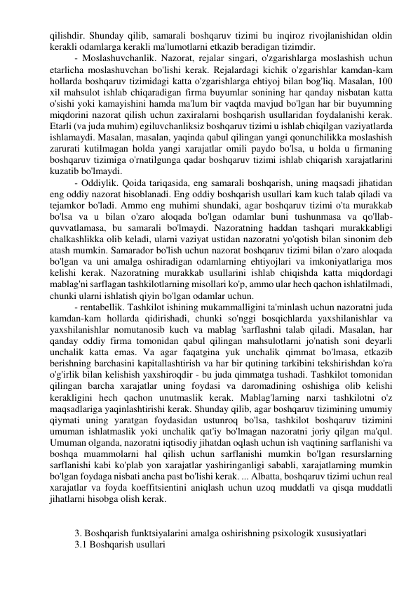 qilishdir. Shunday qilib, samarali boshqaruv tizimi bu inqiroz rivojlanishidan oldin 
kerakli odamlarga kerakli ma'lumotlarni etkazib beradigan tizimdir. 
- Moslashuvchanlik. Nazorat, rejalar singari, o'zgarishlarga moslashish uchun 
etarlicha moslashuvchan bo'lishi kerak. Rejalardagi kichik o'zgarishlar kamdan-kam 
hollarda boshqaruv tizimidagi katta o'zgarishlarga ehtiyoj bilan bog'liq. Masalan, 100 
xil mahsulot ishlab chiqaradigan firma buyumlar sonining har qanday nisbatan katta 
o'sishi yoki kamayishini hamda ma'lum bir vaqtda mavjud bo'lgan har bir buyumning 
miqdorini nazorat qilish uchun zaxiralarni boshqarish usullaridan foydalanishi kerak. 
Etarli (va juda muhim) egiluvchanliksiz boshqaruv tizimi u ishlab chiqilgan vaziyatlarda 
ishlamaydi. Masalan, masalan, yaqinda qabul qilingan yangi qonunchilikka moslashish 
zarurati kutilmagan holda yangi xarajatlar omili paydo bo'lsa, u holda u firmaning 
boshqaruv tizimiga o'rnatilgunga qadar boshqaruv tizimi ishlab chiqarish xarajatlarini 
kuzatib bo'lmaydi. 
- Oddiylik. Qoida tariqasida, eng samarali boshqarish, uning maqsadi jihatidan 
eng oddiy nazorat hisoblanadi. Eng oddiy boshqarish usullari kam kuch talab qiladi va 
tejamkor bo'ladi. Ammo eng muhimi shundaki, agar boshqaruv tizimi o'ta murakkab 
bo'lsa va u bilan o'zaro aloqada bo'lgan odamlar buni tushunmasa va qo'llab-
quvvatlamasa, bu samarali bo'lmaydi. Nazoratning haddan tashqari murakkabligi 
chalkashlikka olib keladi, ularni vaziyat ustidan nazoratni yo'qotish bilan sinonim deb 
atash mumkin. Samarador bo'lish uchun nazorat boshqaruv tizimi bilan o'zaro aloqada 
bo'lgan va uni amalga oshiradigan odamlarning ehtiyojlari va imkoniyatlariga mos 
kelishi kerak. Nazoratning murakkab usullarini ishlab chiqishda katta miqdordagi 
mablag'ni sarflagan tashkilotlarning misollari ko'p, ammo ular hech qachon ishlatilmadi, 
chunki ularni ishlatish qiyin bo'lgan odamlar uchun. 
- rentabellik. Tashkilot ishining mukammalligini ta'minlash uchun nazoratni juda 
kamdan-kam hollarda qidirishadi, chunki so'nggi bosqichlarda yaxshilanishlar va 
yaxshilanishlar nomutanosib kuch va mablag 'sarflashni talab qiladi. Masalan, har 
qanday oddiy firma tomonidan qabul qilingan mahsulotlarni jo'natish soni deyarli 
unchalik katta emas. Va agar faqatgina yuk unchalik qimmat bo'lmasa, etkazib 
berishning barchasini kapitallashtirish va har bir qutining tarkibini tekshirishdan ko'ra 
o'g'irlik bilan kelishish yaxshiroqdir - bu juda qimmatga tushadi. Tashkilot tomonidan 
qilingan barcha xarajatlar uning foydasi va daromadining oshishiga olib kelishi 
kerakligini hech qachon unutmaslik kerak. Mablag'larning narxi tashkilotni o'z 
maqsadlariga yaqinlashtirishi kerak. Shunday qilib, agar boshqaruv tizimining umumiy 
qiymati uning yaratgan foydasidan ustunroq bo'lsa, tashkilot boshqaruv tizimini 
umuman ishlatmaslik yoki unchalik qat'iy bo'lmagan nazoratni joriy qilgan ma'qul. 
Umuman olganda, nazoratni iqtisodiy jihatdan oqlash uchun ish vaqtining sarflanishi va 
boshqa muammolarni hal qilish uchun sarflanishi mumkin bo'lgan resurslarning 
sarflanishi kabi ko'plab yon xarajatlar yashiringanligi sababli, xarajatlarning mumkin 
bo'lgan foydaga nisbati ancha past bo'lishi kerak. ... Albatta, boshqaruv tizimi uchun real 
xarajatlar va foyda koeffitsientini aniqlash uchun uzoq muddatli va qisqa muddatli 
jihatlarni hisobga olish kerak. 
 
 
3. Boshqarish funktsiyalarini amalga oshirishning psixologik xususiyatlari 
3.1 Boshqarish usullari 
