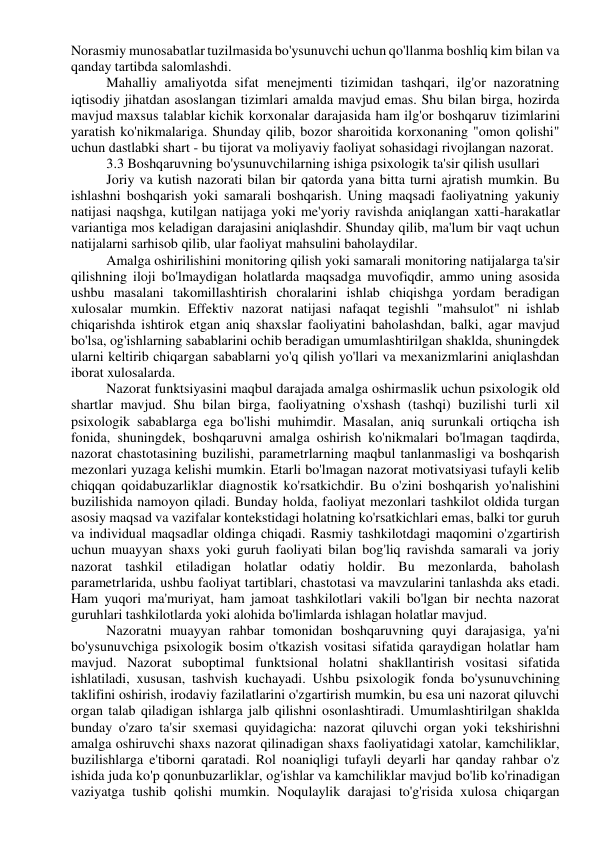 Norasmiy munosabatlar tuzilmasida bo'ysunuvchi uchun qo'llanma boshliq kim bilan va 
qanday tartibda salomlashdi. 
Mahalliy amaliyotda sifat menejmenti tizimidan tashqari, ilg'or nazoratning 
iqtisodiy jihatdan asoslangan tizimlari amalda mavjud emas. Shu bilan birga, hozirda 
mavjud maxsus talablar kichik korxonalar darajasida ham ilg'or boshqaruv tizimlarini 
yaratish ko'nikmalariga. Shunday qilib, bozor sharoitida korxonaning "omon qolishi" 
uchun dastlabki shart - bu tijorat va moliyaviy faoliyat sohasidagi rivojlangan nazorat. 
3.3 Boshqaruvning bo'ysunuvchilarning ishiga psixologik ta'sir qilish usullari 
Joriy va kutish nazorati bilan bir qatorda yana bitta turni ajratish mumkin. Bu 
ishlashni boshqarish yoki samarali boshqarish. Uning maqsadi faoliyatning yakuniy 
natijasi naqshga, kutilgan natijaga yoki me'yoriy ravishda aniqlangan xatti-harakatlar 
variantiga mos keladigan darajasini aniqlashdir. Shunday qilib, ma'lum bir vaqt uchun 
natijalarni sarhisob qilib, ular faoliyat mahsulini baholaydilar. 
Amalga oshirilishini monitoring qilish yoki samarali monitoring natijalarga ta'sir 
qilishning iloji bo'lmaydigan holatlarda maqsadga muvofiqdir, ammo uning asosida 
ushbu masalani takomillashtirish choralarini ishlab chiqishga yordam beradigan 
xulosalar mumkin. Effektiv nazorat natijasi nafaqat tegishli "mahsulot" ni ishlab 
chiqarishda ishtirok etgan aniq shaxslar faoliyatini baholashdan, balki, agar mavjud 
bo'lsa, og'ishlarning sabablarini ochib beradigan umumlashtirilgan shaklda, shuningdek 
ularni keltirib chiqargan sabablarni yo'q qilish yo'llari va mexanizmlarini aniqlashdan 
iborat xulosalarda. 
Nazorat funktsiyasini maqbul darajada amalga oshirmaslik uchun psixologik old 
shartlar mavjud. Shu bilan birga, faoliyatning o'xshash (tashqi) buzilishi turli xil 
psixologik sabablarga ega bo'lishi muhimdir. Masalan, aniq surunkali ortiqcha ish 
fonida, shuningdek, boshqaruvni amalga oshirish ko'nikmalari bo'lmagan taqdirda, 
nazorat chastotasining buzilishi, parametrlarning maqbul tanlanmasligi va boshqarish 
mezonlari yuzaga kelishi mumkin. Etarli bo'lmagan nazorat motivatsiyasi tufayli kelib 
chiqqan qoidabuzarliklar diagnostik ko'rsatkichdir. Bu o'zini boshqarish yo'nalishini 
buzilishida namoyon qiladi. Bunday holda, faoliyat mezonlari tashkilot oldida turgan 
asosiy maqsad va vazifalar kontekstidagi holatning ko'rsatkichlari emas, balki tor guruh 
va individual maqsadlar oldinga chiqadi. Rasmiy tashkilotdagi maqomini o'zgartirish 
uchun muayyan shaxs yoki guruh faoliyati bilan bog'liq ravishda samarali va joriy 
nazorat tashkil etiladigan holatlar odatiy holdir. Bu mezonlarda, baholash 
parametrlarida, ushbu faoliyat tartiblari, chastotasi va mavzularini tanlashda aks etadi. 
Ham yuqori ma'muriyat, ham jamoat tashkilotlari vakili bo'lgan bir nechta nazorat 
guruhlari tashkilotlarda yoki alohida bo'limlarda ishlagan holatlar mavjud. 
Nazoratni muayyan rahbar tomonidan boshqaruvning quyi darajasiga, ya'ni 
bo'ysunuvchiga psixologik bosim o'tkazish vositasi sifatida qaraydigan holatlar ham 
mavjud. Nazorat suboptimal funktsional holatni shakllantirish vositasi sifatida 
ishlatiladi, xususan, tashvish kuchayadi. Ushbu psixologik fonda bo'ysunuvchining 
taklifini oshirish, irodaviy fazilatlarini o'zgartirish mumkin, bu esa uni nazorat qiluvchi 
organ talab qiladigan ishlarga jalb qilishni osonlashtiradi. Umumlashtirilgan shaklda 
bunday o'zaro ta'sir sxemasi quyidagicha: nazorat qiluvchi organ yoki tekshirishni 
amalga oshiruvchi shaxs nazorat qilinadigan shaxs faoliyatidagi xatolar, kamchiliklar, 
buzilishlarga e'tiborni qaratadi. Rol noaniqligi tufayli deyarli har qanday rahbar o'z 
ishida juda ko'p qonunbuzarliklar, og'ishlar va kamchiliklar mavjud bo'lib ko'rinadigan 
vaziyatga tushib qolishi mumkin. Noqulaylik darajasi to'g'risida xulosa chiqargan 
