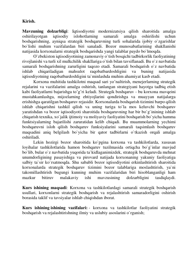  
Kirish. 
 
Mavzuning dolzarbligi: Iqtisodiyotni modernizatsiya qilish sharoitida amalga 
oshirilayotgan 
iqtisodiy 
islohotlarning 
samarali 
amalga 
oshirilishi 
uchun 
boshqarishning, ayniqsa strategik boshqaruvning turli sohalarida ijobiy o`zgarishlar 
bo`lishi muhim vazifalardan biri sanaladi. Bozor munosabatlarining shakllanishi 
natijasida korxonalarni strategik boshqarishda yangi talablar paydo bo`lmoqda. 
O`zbekiston iqtisodiyotining zamonaviy o`tish bosqichi tadbirkorlik faoliyatining 
rivojlanishi va turli xil mulkchilik shakllariga o`tish bilan tavsiflanadi. Bu o`z navbatida 
samarali boshqarishning zarurligini taqozo etadi. Samarali boshqarish o`z navbatida 
ishlab 
chiqariladigan 
mahsulot 
raqobatbardoshligini 
va 
buning 
natijasida 
iqtisodiyotning raqobatbardoshligini ta`minlashda muhim ahamiyat kasb etadi. 
Korxona muhitida tashkilotni maqsad sari yo’naltirish, menejerlarning strategik 
rejalarini va vazifalarini amalga oshirish, tanlangan strategiyani hayotga tadbiq etish 
kabi faoliyatlarni bajarishga to’g’ri keladi. Strategik boshqaruv - bu korxona mavqeini 
mustahkamlashga, mijozlarning ehtiyojlarini qondirishga va muayyan natijalarga 
erishishga qaratilgan boshqaruv rejasidir. Korxonalarda boshqarish tizimini barpo qilish 
ishlab chiqarishni tashkil qilish va uning turiga to`la mos keluvchi boshqaruv 
yaratishdan va bozor iqtisodiyoti sharoitida boshqaruvning har bir bo`g`inining ishlab 
chiqarish texnika, xo`jalik ijtimoiy va moliyaviy faoliyatini boshqarish bo`yicha hamma 
funktsiyalarning bajarilishi zaruratidan kelib chiqadi. Bu muammolarning yechimi 
boshqaruvni isloh qilish boshqaruv funksiyalarini samarali taqsimlash boshqaruv 
maqsadini aniq belgilash bo`yicha bir qator tadbirlarni o`tkazish orqali amalga 
oshiriladi. 
Lekin hozirgi bozor sharoitida ko`pgina korxona va tashkilotlarda, xususan 
loyihalar tashkilotlarida hamon boshqaruv tuzilmasida ortiqcha bo`g`inlar mavjud 
bo`lib, bular o`z navbatida yuqorida ta`kidlaganimizdek, strategik boshqaruvda mehnat 
unumdorligining pasayishiga va pirovard natijada korxonaning yakuniy faoliyatiga 
salbiy ta`sir ko`rsatmoqda. Shu sababli bozor iqtisodiyotini erkinlashtirish sharoitida 
korxonalarda strategik boshqaruv tizimini bozor talablariga moslashtirish, ya`ni 
takomillashtirish bugungi kunning muhim vazifalaridan biri hisoblanganligi ham 
mazkur 
bitiruv 
malakaviy 
ishi 
mavzusining 
dolzarbligini 
tasdiqlaydi. 
 
Kurs ishining maqsadi: Korxona va tashkilotlardagi samarali strategik boshqarish 
usullari, korxonlarni strategik boshqarish va rejalashtirish samaradorligini oshirish 
borasida taklif va tavsiyalar ishlab chiqishdan iborat. 
 
Kurs ishining ishining vazifalari: - korxona va tashkilotlar faoliyatini strategik 
boshqarish va rejalashtirishning ilmiy va uslubiy asoslarini o`rganish; 
 
 
 
