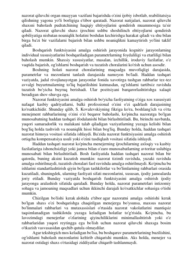 nazorat qiluvchi organ muayyan vazifani bajarishda o'zini ijobiy isbotlab, reabilitatsiya 
qilishning yagona yo'li borligiga e'tibor qaratadi. Nazorat natijalari, nazorat qiluvchi 
shaxsni baholash pudratchining haqiqiy ehtiyojlarini qondirish muammosiga ta'sir 
qiladi. Nazorat qiluvchi shaxs ijrochini ushbu shoshilinch ehtiyojlarni qondirish 
qobiliyatiga nisbatan noaniqlik holatini boshdan kechirishga harakat qiladi va shu bilan 
birga ba'zi bir vazifalarni bajarish bilan ushbu noaniqlikni kamaytirish yo'lini taklif 
qiladi. 
Boshqarish funktsiyasini amalga oshirish jarayonida kognitiv jarayonlarning 
individual xususiyatlarini boshqariladigan parametrlarning foydaliligi va etarliligi bilan 
baholash mumkin. Shaxsiy xususiyatlar, masalan, izchillik, irodaviy fazilatlar, o'z 
vaqtida bajarish, og'ishlarni boshqarish va tuzatish choralarini ko'rish uchun asosdir. 
Boshning holati nazorat choralarining maqsadga muvofiqligi darajasida, 
parametrlar va mezonlarni tanlash darajasida namoyon bo'ladi. Haddan tashqari 
vaziyatda, jadal rivojlanayotgan jarayonlar fonida xavotirga tushgan rahbarlar tez-tez 
avvalgi buyurtmalarning to'liq bajarilishini kutmasdan, og'ishlarni tartibsiz ravishda 
tuzatish bo'yicha buyruq berishadi. Ular pozitsiyani barqarorlashtirishga xalaqit 
beradigan shov-shuvga ega. 
Nazorat funktsiyasini amalga oshirish bo'yicha faoliyatning o'ziga xos xususiyati 
nafaqat kasbiy qadriyatlarni, balki professional o'zini o'zi qadrlash darajasining 
ko'rsatkichidir. Shunday qilib, S. Kovalevskiyning fikriga ko'ra, boshlang'ich va o'rta 
menejment rahbarlarining o'zini o'zi beqaror baholashi, ko'pincha nazoratga bo'lgan 
munosabatning haddan tashqari ifodalanishi bilan birlashtiriladi. Bu, birinchi navbatda, 
yuqori samaradorlik va malakani talab qiladigan vaziyatlarning yuzaga kelishi bilan 
bog'liq holda tashvish va noaniqlik hissi bilan bog'liq. Bunday holda, haddan tashqari 
nazorat himoya vositasi sifatida ishlaydi. Ba'zida nazorat funktsiyasini amalga oshirish 
ortiqcha kompensatsiya usuli yoki o'zini tasdiqlash vositasi sifatida ishlaydi. 
Haddan tashqari nazorat ko'pincha menejerning ijrochilarning axloqiy va kasbiy 
fazilatlariga ishonchsizligi yoki jamoa bilan o'zaro munosabatlarning avtoritar uslubiga 
munosabati bilan birlashtiriladi. Bosh faoliyatida haddan tashqari nazorat bilan bir 
qatorda, buning aksini kuzatish mumkin: nazorat tizimli ravishda, yuzaki ravishda 
amalga oshirilmaydi, tuzatish choralari faol ravishda amalga oshirilmaydi. Ko'pincha bu 
ishlarini standartlashtirish qiyin bo'lgan tashkilotlar va bo'limlarning rahbarlari orasida 
kuzatiladi, shuningdek, ularning faoliyati sifati mezonlarini, xususan, ijodiy jamoalarda 
joriy etiladi. Bunday vaziyatda boshqarish funktsiyasini amalga oshirish ijodiy 
jarayonga aralashish sifatida qaraladi. Bunday holda, nazorat parametrlari intizomiy 
sohaga va jamoaning maqsadlari uchun ikkinchi darajali ko'rsatkichlar sohasiga o'tishi 
mumkin. 
Chizilgan bo'lishi kerak alohida e'tibor agar nazoratni amalga oshirishi kerak 
bo'lgan shaxs o'zi boshqarishga chaqirilgan menejerga bo'ysunsa, maxsus nazorat 
bo'linmalari rahbarlari va mutaxassislari o'rtasida nazorat vakolatlarini mantiqsiz 
taqsimlanadigan tashkilotda yuzaga keladigan holatlar to'g'risida. Ko'pincha, bu 
lavozimdagi menejerlar o'zlarining qiyinchiliklarini minimallashtirish yoki o'z 
rahbarlaridan yuqori reytingga ega bo'lish uchun nazorat qiluvchi shaxsga bosim 
o'tkazish vasvasasidan qochib qutula olmaydilar. 
Agar tekshirgich mos keladigan bo'lsa, bu boshqaruv parametrlarining buzilishini, 
og'ishlarni baholash mezonlarini keltirib chiqarishi mumkin. Aks holda, menejer va 
nazorat ostidagi shaxs o'rtasidagi ziddiyatlar chiqarib tashlanmaydi. 
