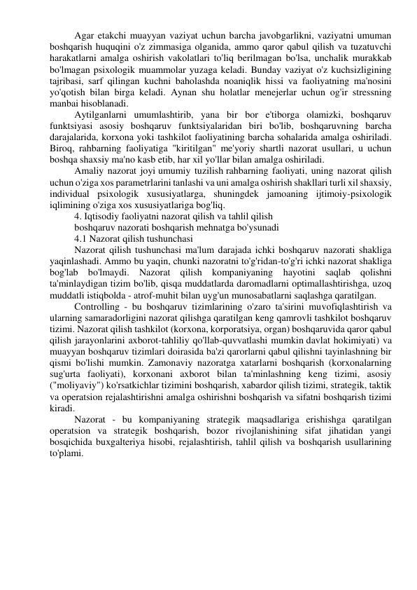 Agar etakchi muayyan vaziyat uchun barcha javobgarlikni, vaziyatni umuman 
boshqarish huquqini o'z zimmasiga olganida, ammo qaror qabul qilish va tuzatuvchi 
harakatlarni amalga oshirish vakolatlari to'liq berilmagan bo'lsa, unchalik murakkab 
bo'lmagan psixologik muammolar yuzaga keladi. Bunday vaziyat o'z kuchsizligining 
tajribasi, sarf qilingan kuchni baholashda noaniqlik hissi va faoliyatning ma'nosini 
yo'qotish bilan birga keladi. Aynan shu holatlar menejerlar uchun og'ir stressning 
manbai hisoblanadi. 
Aytilganlarni umumlashtirib, yana bir bor e'tiborga olamizki, boshqaruv 
funktsiyasi asosiy boshqaruv funktsiyalaridan biri bo'lib, boshqaruvning barcha 
darajalarida, korxona yoki tashkilot faoliyatining barcha sohalarida amalga oshiriladi. 
Biroq, rahbarning faoliyatiga "kiritilgan" me'yoriy shartli nazorat usullari, u uchun 
boshqa shaxsiy ma'no kasb etib, har xil yo'llar bilan amalga oshiriladi. 
Amaliy nazorat joyi umumiy tuzilish rahbarning faoliyati, uning nazorat qilish 
uchun o'ziga xos parametrlarini tanlashi va uni amalga oshirish shakllari turli xil shaxsiy, 
individual psixologik xususiyatlarga, shuningdek jamoaning ijtimoiy-psixologik 
iqlimining o'ziga xos xususiyatlariga bog'liq. 
4. Iqtisodiy faoliyatni nazorat qilish va tahlil qilish 
boshqaruv nazorati boshqarish mehnatga bo'ysunadi 
4.1 Nazorat qilish tushunchasi 
Nazorat qilish tushunchasi ma'lum darajada ichki boshqaruv nazorati shakliga 
yaqinlashadi. Ammo bu yaqin, chunki nazoratni to'g'ridan-to'g'ri ichki nazorat shakliga 
bog'lab bo'lmaydi. Nazorat qilish kompaniyaning hayotini saqlab qolishni 
ta'minlaydigan tizim bo'lib, qisqa muddatlarda daromadlarni optimallashtirishga, uzoq 
muddatli istiqbolda - atrof-muhit bilan uyg'un munosabatlarni saqlashga qaratilgan. 
Controlling - bu boshqaruv tizimlarining o'zaro ta'sirini muvofiqlashtirish va 
ularning samaradorligini nazorat qilishga qaratilgan keng qamrovli tashkilot boshqaruv 
tizimi. Nazorat qilish tashkilot (korxona, korporatsiya, organ) boshqaruvida qaror qabul 
qilish jarayonlarini axborot-tahliliy qo'llab-quvvatlashi mumkin davlat hokimiyati) va 
muayyan boshqaruv tizimlari doirasida ba'zi qarorlarni qabul qilishni tayinlashning bir 
qismi bo'lishi mumkin. Zamonaviy nazoratga xatarlarni boshqarish (korxonalarning 
sug'urta faoliyati), korxonani axborot bilan ta'minlashning keng tizimi, asosiy 
("moliyaviy") ko'rsatkichlar tizimini boshqarish, xabardor qilish tizimi, strategik, taktik 
va operatsion rejalashtirishni amalga oshirishni boshqarish va sifatni boshqarish tizimi 
kiradi. 
Nazorat - bu kompaniyaning strategik maqsadlariga erishishga qaratilgan 
operatsion va strategik boshqarish, bozor rivojlanishining sifat jihatidan yangi 
bosqichida buxgalteriya hisobi, rejalashtirish, tahlil qilish va boshqarish usullarining 
to'plami. 
 
 
 
 
 
 
 
 
 
