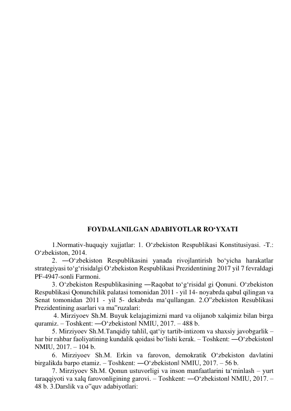  
 
 
 
 
 
 
 
 
 
 
 
 
 
 
 
 
 
 
 
 
 
 
 
 
 
FOYDALANILGAN ADABIYOTLAR RO‘YXATI  
 
1.Normativ-huquqiy xujjatlar: 1. O‘zbekiston Respublikasi Konstitusiyasi. -T.: 
O‘zbekiston, 2014.  
2. ―O‘zbekiston Respublikasini yanada rivojlantirish bo‘yicha harakatlar 
strategiyasi to‘g‘risida‖gi O‘zbekiston Respublikasi Prezidentining 2017 yil 7 fevraldagi 
PF-4947-sonli Farmoni.  
3. O‘zbekiston Respublikasining ―Raqobat to‘g‘risida‖ gi Qonuni. O‘zbekiston 
Respublikasi Qonunchilik palatasi tomonidan 2011 - yil 14- noyabrda qabul qilingan va 
Senat tomonidan 2011 - yil 5- dekabrda ma‘qullangan. 2.O‟zbekiston Resublikasi 
Prezidentining asarlari va ma‟ruzalari: 
 4. Mirziyoev Sh.M. Buyuk kelajagimizni mard va olijanob xalqimiz bilan birga 
quramiz. – Toshkent: ―O‘zbekiston‖ NMIU, 2017. – 488 b.  
5. Mirziyoev Sh.M.Tanqidiy tahlil, qat‘iy tartib-intizom va shaxsiy javobgarlik – 
har bir rahbar faoliyatining kundalik qoidasi bo‘lishi kerak. – Toshkent: ―O‘zbekiston‖ 
NMIU, 2017. – 104 b.  
6. Mirziyoev Sh.M. Erkin va farovon, demokratik O‘zbekiston davlatini 
birgalikda barpo etamiz. – Toshkent: ―O‘zbekiston‖ NMIU, 2017. – 56 b.  
7. Mirziyoev Sh.M. Qonun ustuvorligi va inson manfaatlarini ta‘minlash – yurt 
taraqqiyoti va xalq farovonligining garovi. – Toshkent: ―O‘zbekiston‖ NMIU, 2017. – 
48 b. 3.Darslik va o‟quv adabiyotlari:  
