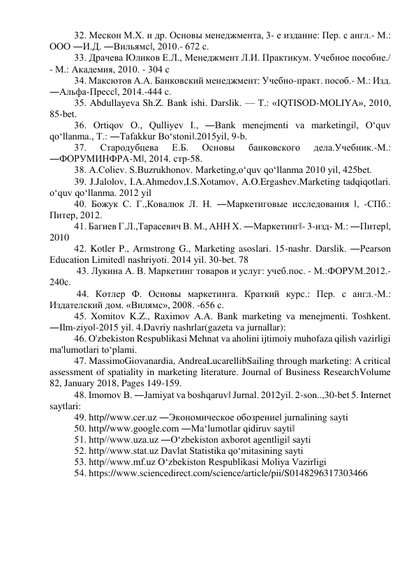 32. Мескон М.Х. и др. Основы менеджмента, 3- е издание: Пер. с англ.- М.: 
ООО ―И.Д. ―Вильямс‖, 2010.- 672 с.  
33. Драчева Юликов Е.Л., Менеджмент Л.И. Практикум. Учебное пособие./ 
- М.: Академия, 2010. - 304 с  
34. Максютов А.А. Банковский менеджмент: Учебно-практ. пособ.- М.: Изд. 
―Альфа-Пресс‖, 2014.-444 с.  
35. Abdullayeva Sh.Z. Bank ishi. Darslik. — Т.: «IQTISOD-MOLIYA», 2010, 
85-bet.  
36. Ortiqov O., Qulliyev I., ―Bank menejmenti va marketingi‖, O‘quv 
qo‘llanma., T.: ―Tafakkur Bo‘stoni‖.2015yil, 9-b.  
37. 
Стародубцева 
Е.Б. 
Основы 
банковского 
дела.Учебник.-М.: 
―ФОРУМИНФРА-М‖, 2014. стр-58.  
38. A.Coliev. S.Buzrukhonov. Marketing,o‘quv qo‘llanma 2010 yil, 425bet.  
39. J.Jalolov, I.A.Ahmedov,I.S.Xotamov, A.O.Ergashev.Marketing tadqiqotlari. 
o‘quv qo‘llanma. 2012 yil  
40. Божук С. Г.,Ковалюк Л. Н. ―Маркетиговые исследования ‖, -СПб.: 
Питер, 2012.  
41. Багиев Г.Л.,Тарасевич В. М., АНН Х. ―Маркетинг‖- 3-изд- M.: ―Питер‖, 
2010  
42. Kotler P., Armstrong G., Marketing asoslari. 15-nashr. Darslik. ―Pearson 
Education Limited‖ nashriyoti. 2014 yil. 30-bet. 78 
 43. Лукина А. В. Маркетинг товаров и услуг: учеб.пос. - М.:ФОРУМ.2012.- 
240с. 
 44. Котлер Ф. Основы маркетинга. Краткий курс.: Пер. с англ.-М.: 
Издателский дом. «Вилямс», 2008. -656 с.  
45. Xomitov K.Z., Raximov A.A. Bank marketing va menejmenti. Toshkent. 
―Ilm-ziyo‖-2015 yil. 4.Davriy nashrlar(gazeta va jurnallar):  
46. O'zbekiston Respublikasi Mehnat va aholini ijtimoiy muhofaza qilish vazirligi 
ma'lumotlari to‘plami. 
47. MassimoGiovanardia, AndreaLucarellibSailing through marketing: A critical 
assessment of spatiality in marketing literature. Journal of Business ResearchVolume 
82, January 2018, Pages 149-159.  
48. Imomov B. ―Jamiyat va boshqaruv‖ Jurnal. 2012yil. 2-son..,30-bet 5. Internet 
saytlari: 
49. http//www.cer.uz ―Экономическое обозрение‖ jurnalining sayti  
50. http//www.google.com ―Ma‘lumotlar qidiruv sayti‖  
51. http//www.uza.uz ―O‘zbekiston axborot agentligi‖ sayti  
52. http//www.stat.uz Davlat Statistika qo‘mitasining sayti 
53. http//www.mf.uz O‘zbekiston Respublikasi Moliya Vazirligi  
54. https://www.sciencedirect.com/science/article/pii/S0148296317303466 
