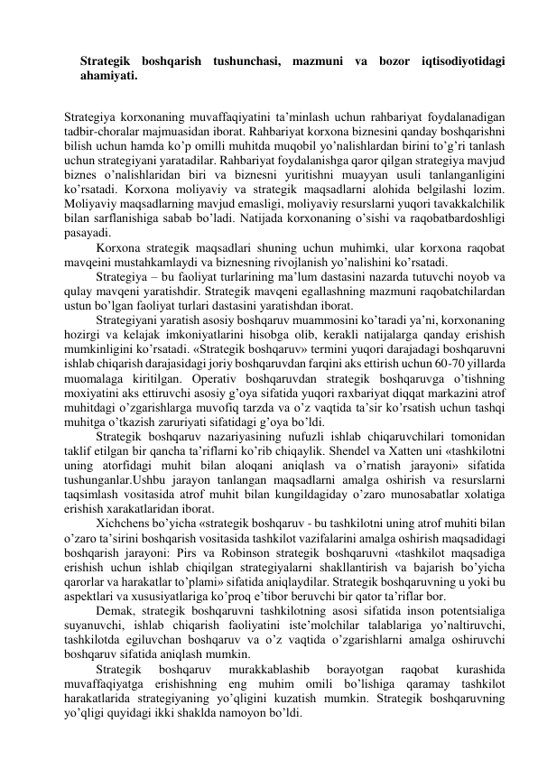  
Strategik boshqarish tushunchasi, mazmuni va bozor iqtisodiyotidagi 
ahamiyati. 
 
Strategiya korxonaning muvaffaqiyatini ta’minlash uchun rahbariyat foydalanadigan 
tadbir-choralar majmuasidan iborat. Rahbariyat korxona biznesini qanday boshqarishni 
bilish uchun hamda ko’p omilli muhitda muqobil yo’nalishlardan birini to’g’ri tanlash 
uchun strategiyani yaratadilar. Rahbariyat foydalanishga qaror qilgan strategiya mavjud 
biznes o’nalishlaridan biri va biznesni yuritishni muayyan usuli tanlanganligini 
ko’rsatadi. Korxona moliyaviy va strategik maqsadlarni alohida belgilashi lozim. 
Moliyaviy maqsadlarning mavjud emasligi, moliyaviy resurslarni yuqori tavakkalchilik 
bilan sarflanishiga sabab bo’ladi. Natijada korxonaning o’sishi va raqobatbardoshligi 
pasayadi. 
Korxona strategik maqsadlari shuning uchun muhimki, ular korxona raqobat 
mavqeini mustahkamlaydi va biznesning rivojlanish yo’nalishini ko’rsatadi. 
Strategiya – bu faoliyat turlarining ma’lum dastasini nazarda tutuvchi noyob va 
qulay mavqeni yaratishdir. Strategik mavqeni egallashning mazmuni raqobatchilardan 
ustun bo’lgan faoliyat turlari dastasini yaratishdan iborat. 
Strategiyani yaratish asosiy boshqaruv muammosini ko’taradi ya’ni, korxonaning 
hozirgi va kelajak imkoniyatlarini hisobga olib, kerakli natijalarga qanday erishish 
mumkinligini ko’rsatadi. «Strategik boshqaruv» termini yuqori darajadagi boshqaruvni 
ishlab chiqarish darajasidagi joriy boshqaruvdan farqini aks ettirish uchun 60-70 yillarda 
muomalaga kiritilgan. Operativ boshqaruvdan strategik boshqaruvga o’tishning 
moxiyatini aks ettiruvchi asosiy g’oya sifatida yuqori raxbariyat diqqat markazini atrof 
muhitdagi o’zgarishlarga muvofiq tarzda va o’z vaqtida ta’sir ko’rsatish uchun tashqi 
muhitga o’tkazish zaruriyati sifatidagi g’oya bo’ldi. 
Strategik boshqaruv nazariyasining nufuzli ishlab chiqaruvchilari tomonidan 
taklif etilgan bir qancha ta’riflarni ko’rib chiqaylik. Shendel va Xatten uni «tashkilotni 
uning atorfidagi muhit bilan aloqani aniqlash va o’rnatish jarayoni» sifatida 
tushunganlar.Ushbu jarayon tanlangan maqsadlarni amalga oshirish va resurslarni 
taqsimlash vositasida atrof muhit bilan kungildagiday o’zaro munosabatlar xolatiga 
erishish xarakatlaridan iborat. 
Xichchens bo’yicha «strategik boshqaruv - bu tashkilotni uning atrof muhiti bilan 
o’zaro ta’sirini boshqarish vositasida tashkilot vazifalarini amalga oshirish maqsadidagi 
boshqarish jarayoni: Pirs va Robinson strategik boshqaruvni «tashkilot maqsadiga 
erishish uchun ishlab chiqilgan strategiyalarni shakllantirish va bajarish bo’yicha 
qarorlar va harakatlar to’plami» sifatida aniqlaydilar. Strategik boshqaruvning u yoki bu 
aspektlari va xususiyatlariga ko’proq e’tibor beruvchi bir qator ta’riflar bor. 
Demak, strategik boshqaruvni tashkilotning asosi sifatida inson potentsialiga 
suyanuvchi, ishlab chiqarish faoliyatini iste’molchilar talablariga yo’naltiruvchi, 
tashkilotda egiluvchan boshqaruv va o’z vaqtida o’zgarishlarni amalga oshiruvchi 
boshqaruv sifatida aniqlash mumkin. 
Strategik 
boshqaruv 
murakkablashib 
borayotgan 
raqobat 
kurashida 
muvaffaqiyatga erishishning eng muhim omili bo’lishiga qaramay tashkilot 
harakatlarida strategiyaning yo’qligini kuzatish mumkin. Strategik boshqaruvning 
yo’qligi quyidagi ikki shaklda namoyon bo’ldi. 
