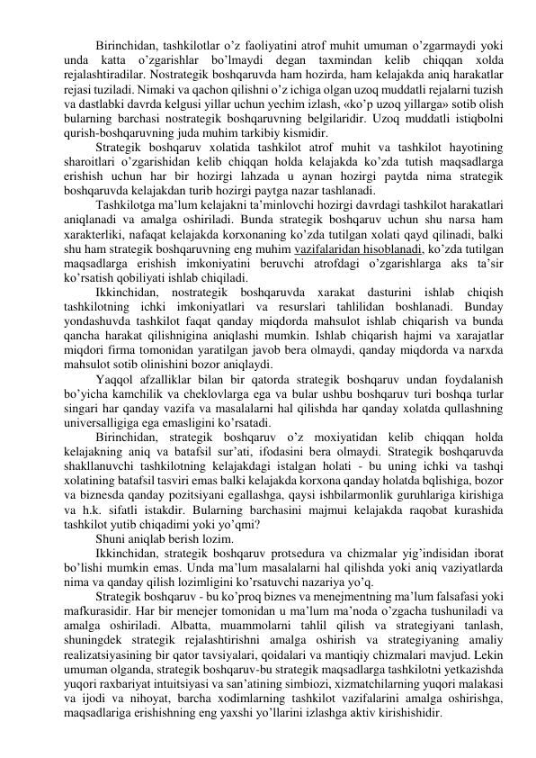 Birinchidan, tashkilotlar o’z faoliyatini atrof muhit umuman o’zgarmaydi yoki 
unda katta o’zgarishlar bo’lmaydi degan taxmindan kelib chiqqan xolda 
rejalashtiradilar. Nostrategik boshqaruvda ham hozirda, ham kelajakda aniq harakatlar 
rejasi tuziladi. Nimaki va qachon qilishni o’z ichiga olgan uzoq muddatli rejalarni tuzish 
va dastlabki davrda kelgusi yillar uchun yechim izlash, «ko’p uzoq yillarga» sotib olish 
bularning barchasi nostrategik boshqaruvning belgilaridir. Uzoq muddatli istiqbolni 
qurish-boshqaruvning juda muhim tarkibiy kismidir. 
Strategik boshqaruv xolatida tashkilot atrof muhit va tashkilot hayotining 
sharoitlari o’zgarishidan kelib chiqqan holda kelajakda ko’zda tutish maqsadlarga 
erishish uchun har bir hozirgi lahzada u aynan hozirgi paytda nima strategik 
boshqaruvda kelajakdan turib hozirgi paytga nazar tashlanadi. 
Tashkilotga ma’lum kelajakni ta’minlovchi hozirgi davrdagi tashkilot harakatlari 
aniqlanadi va amalga oshiriladi. Bunda strategik boshqaruv uchun shu narsa ham 
xarakterliki, nafaqat kelajakda korxonaning ko’zda tutilgan xolati qayd qilinadi, balki 
shu ham strategik boshqaruvning eng muhim vazifalaridan hisoblanadi, ko’zda tutilgan 
maqsadlarga erishish imkoniyatini beruvchi atrofdagi o’zgarishlarga aks ta’sir 
ko’rsatish qobiliyati ishlab chiqiladi. 
Ikkinchidan, nostrategik boshqaruvda xarakat dasturini ishlab chiqish 
tashkilotning ichki imkoniyatlari va resurslari tahlilidan boshlanadi. Bunday 
yondashuvda tashkilot faqat qanday miqdorda mahsulot ishlab chiqarish va bunda 
qancha harakat qilishnigina aniqlashi mumkin. Ishlab chiqarish hajmi va xarajatlar 
miqdori firma tomonidan yaratilgan javob bera olmaydi, qanday miqdorda va narxda 
mahsulot sotib olinishini bozor aniqlaydi. 
Yaqqol afzalliklar bilan bir qatorda strategik boshqaruv undan foydalanish 
bo’yicha kamchilik va cheklovlarga ega va bular ushbu boshqaruv turi boshqa turlar 
singari har qanday vazifa va masalalarni hal qilishda har qanday xolatda qullashning 
universalligiga ega emasligini ko’rsatadi. 
Birinchidan, strategik boshqaruv o’z moxiyatidan kelib chiqqan holda 
kelajakning aniq va batafsil sur’ati, ifodasini bera olmaydi. Strategik boshqaruvda 
shakllanuvchi tashkilotning kelajakdagi istalgan holati - bu uning ichki va tashqi 
xolatining batafsil tasviri emas balki kelajakda korxona qanday holatda bqlishiga, bozor 
va biznesda qanday pozitsiyani egallashga, qaysi ishbilarmonlik guruhlariga kirishiga 
va h.k. sifatli istakdir. Bularning barchasini majmui kelajakda raqobat kurashida 
tashkilot yutib chiqadimi yoki yo’qmi? 
Shuni aniqlab berish lozim. 
Ikkinchidan, strategik boshqaruv protsedura va chizmalar yig’indisidan iborat 
bo’lishi mumkin emas. Unda ma’lum masalalarni hal qilishda yoki aniq vaziyatlarda 
nima va qanday qilish lozimligini ko’rsatuvchi nazariya yo’q. 
Strategik boshqaruv - bu ko’proq biznes va menejmentning ma’lum falsafasi yoki 
mafkurasidir. Har bir menejer tomonidan u ma’lum ma’noda o’zgacha tushuniladi va 
amalga oshiriladi. Albatta, muammolarni tahlil qilish va strategiyani tanlash, 
shuningdek strategik rejalashtirishni amalga oshirish va strategiyaning amaliy 
realizatsiyasining bir qator tavsiyalari, qoidalari va mantiqiy chizmalari mavjud. Lekin 
umuman olganda, strategik boshqaruv-bu strategik maqsadlarga tashkilotni yetkazishda 
yuqori raxbariyat intuitsiyasi va san’atining simbiozi, xizmatchilarning yuqori malakasi 
va ijodi va nihoyat, barcha xodimlarning tashkilot vazifalarini amalga oshirishga, 
maqsadlariga erishishning eng yaxshi yo’llarini izlashga aktiv kirishishidir. 
