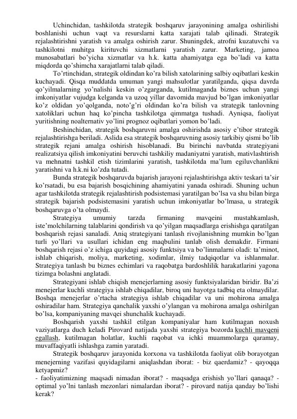 Uchinchidan, tashkilotda strategik boshqaruv jarayonining amalga oshirilishi 
boshlanishi uchun vaqt va resurslarni katta xarajati talab qilinadi. Strategik 
rejalashtirishni yaratish va amalga oshirish zarur. Shuningdek, atrofni kuzatuvchi va 
tashkilotni muhitga kirituvchi xizmatlarni yaratish zarur. Marketing, jamoa 
munosabatlari bo’yicha xizmatlar va h.k. katta ahamiyatga ega bo’ladi va katta 
miqdorda qo’shimcha xarajatlarni talab qiladi. 
To’rtinchidan, strategik oldindan ko’ra bilish xatolarining salbiy oqibatlari keskin 
kuchayadi. Qisqa muddatda umuman yangi mahsulotlar yaratilganda, qiqsa davrda 
qo’yilmalarning yo’nalishi keskin o’zgarganda, kutilmaganda biznes uchun yangi 
imkoniyatlar vujudga kelganda va uzoq yillar davomida mavjud bo’lgan imkoniyatlar 
ko’z oldidan yo’qolganda, noto’g’ri oldindan ko’ra bilish va strategik tanlovning 
xatoliklari uchun haq ko’pincha tashkilotga qimmatga tushadi. Ayniqsa, faoliyat 
yuritishning noalternativ yo’lini prognoz oqibatlari yomon bo’ladi. 
Beshinchidan, strategik boshqaruvni amalga oshirishda asosiy e’tibor strategik 
rejalashtirishga beriladi. Aslida esa strategik boshqaruvning asosiy tarkibiy qismi bo’lib 
strategik rejani amalga oshirish hisoblanadi. Bu birinchi navbatda strategiyani 
realizatsiya qilish imkoniyatini beruvchi tashkiliy madaniyatni yaratish, mativlashtirish 
va mehnatni tashkil etish tizimlarini yaratish, tashkilotda ma’lum egiluvchanlikni 
yaratishni va h.k.ni ko’zda tutadi. 
Bunda strategik boshqaruvda bajarish jarayoni rejalashtirishga aktiv teskari ta’sir 
ko’rsatadi, bu esa bajarish bosqichining ahamiyatini yanada oshiradi. Shuning uchun 
agar tashkilotda strategik rejalashtirish podsistemasi yaratilgan bo’lsa va shu bilan birga 
strategik bajarish podsistemasini yaratish uchun imkoniyatlar bo’lmasa, u strategik 
boshqaruvga o’ta olmaydi. 
Strategiya 
umumiy 
tarzda 
firmaning 
mavqeini 
mustahkamlash, 
iste’molchilarning talablarini qondirish va qo’yilgan maqsadlarga erishishga qaratilgan 
boshqarish rejasi sanaladi. Aniq strategiyani tanlash rivojlanishning mumkin bo’lgan 
turli yo’llari va usullari ichidan eng maqbulini tanlab olish demakdir. Firmani 
boshqarish rejasi o’z ichiga quyidagi asosiy funktsiya va bo’linmalarni oladi: ta’minot, 
ishlab chiqarish, moliya, marketing, xodimlar, ilmiy tadqiqotlar va ishlanmalar. 
Strategiya tanlash bu biznes echimlari va raqobatga bardoshlilik harakatlarini yagona 
tizimga bolashni anglatadi. 
Strategiyani ishlab chiqish menejerlarning asosiy funktsiyalaridan biridir. Ba’zi 
menejerlar kuchli strategiya ishlab chiqadilar, biroq uni hayotga tadbiq eta olmaydilar. 
Boshqa menejerlar o’rtacha strategiya ishlab chiqadilar va uni mohirona amalga 
oshiradilar ham. Strategiya qanchalik yaxshi o’ylangan va mohirona amalga oshirilgan 
bo’lsa, kompaniyaning mavqei shunchalik kuchayadi. 
Boshqarish yaxshi tashkil etilgan kompaniyalar ham kutilmagan noxush 
vaziyatlarga duch keladi Pirovard natijada yaxshi strategiya bozorda kuchli mavqeni 
egallash, kutilmagan holatlar, kuchli raqobat va ichki muammolarga qaramay, 
muvaffaqiyatli ishlashga zamin yaratadi. 
Strategik boshqaruv jarayonida korxona va tashkilotda faoliyat olib borayotgan 
menejerning vazifasi quyidagilarni aniqlashdan iborat: - biz qaerdamiz? - qayoqqa 
ketyapmiz? 
- faoliyatimizning maqsadi nimadan iborat? - maqsadga erishish yo’llari qanaqa? - 
optimal yo’lni tanlash mezonlari nimalardan iborat? - pirovard natija qanday bo’lishi 
kerak? 
