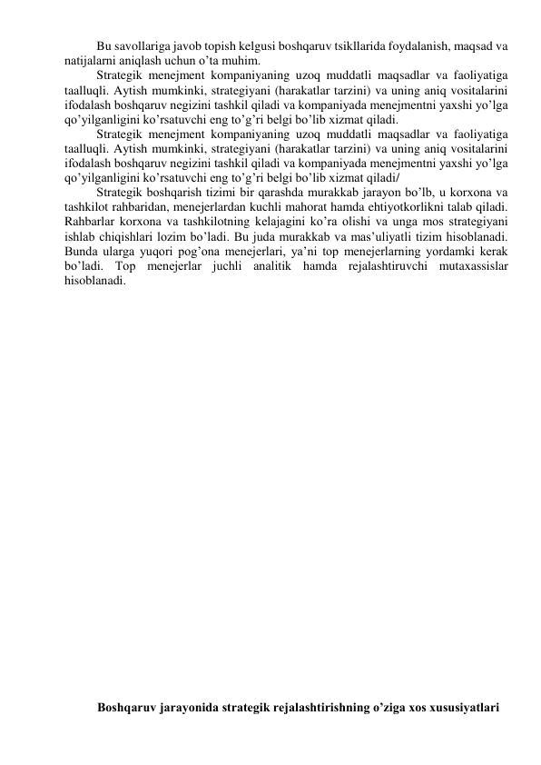 Bu savollariga javob topish kelgusi boshqaruv tsikllarida foydalanish, maqsad va 
natijalarni aniqlash uchun o’ta muhim. 
Strategik menejment kompaniyaning uzoq muddatli maqsadlar va faoliyatiga 
taalluqli. Aytish mumkinki, strategiyani (harakatlar tarzini) va uning aniq vositalarini 
ifodalash boshqaruv negizini tashkil qiladi va kompaniyada menejmentni yaxshi yo’lga 
qo’yilganligini ko’rsatuvchi eng to’g’ri belgi bo’lib xizmat qiladi. 
Strategik menejment kompaniyaning uzoq muddatli maqsadlar va faoliyatiga 
taalluqli. Aytish mumkinki, strategiyani (harakatlar tarzini) va uning aniq vositalarini 
ifodalash boshqaruv negizini tashkil qiladi va kompaniyada menejmentni yaxshi yo’lga 
qo’yilganligini ko’rsatuvchi eng to’g’ri belgi bo’lib xizmat qiladi/ 
Strategik boshqarish tizimi bir qarashda murakkab jarayon bo’lb, u korxona va 
tashkilot rahbaridan, menejerlardan kuchli mahorat hamda ehtiyotkorlikni talab qiladi. 
Rahbarlar korxona va tashkilotning kelajagini ko’ra olishi va unga mos strategiyani 
ishlab chiqishlari lozim bo’ladi. Bu juda murakkab va mas’uliyatli tizim hisoblanadi. 
Bunda ularga yuqori pog’ona menejerlari, ya’ni top menejerlarning yordamki kerak 
bo’ladi. Top menejerlar juchli analitik hamda rejalashtiruvchi mutaxassislar 
hisoblanadi. 
 
 
 
 
 
 
 
 
 
 
 
 
 
 
 
 
Boshqaruv jarayonida strategik rejalashtirishning o’ziga xos xususiyatlari 
