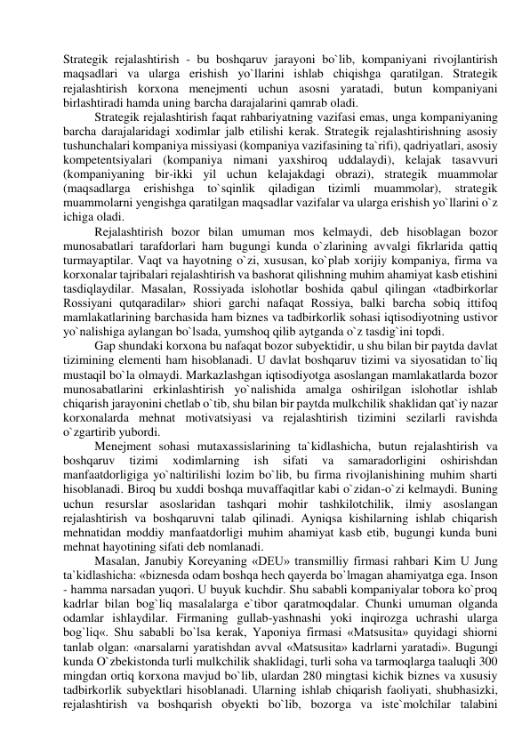  
Strategik rejalashtirish - bu boshqaruv jarayoni bo`lib, kompaniyani rivojlantirish 
maqsadlari va ularga erishish yo`llarini ishlab chiqishga qaratilgan. Strategik 
rejalashtirish korxona menejmenti uchun asosni yaratadi, butun kompaniyani 
birlashtiradi hamda uning barcha darajalarini qamrab oladi. 
Strategik rejalashtirish faqat rahbariyatning vazifasi emas, unga kompaniyaning 
barcha darajalaridagi xodimlar jalb etilishi kerak. Strategik rejalashtirishning asosiy 
tushunchalari kompaniya missiyasi (kompaniya vazifasining ta`rifi), qadriyatlari, asosiy 
kompetentsiyalari (kompaniya nimani yaxshiroq uddalaydi), kelajak tasavvuri 
(kompaniyaning bir-ikki yil uchun kelajakdagi obrazi), strategik muammolar 
(maqsadlarga 
erishishga 
to`sqinlik 
qiladigan 
tizimli 
muammolar), 
strategik 
muammolarni yengishga qaratilgan maqsadlar vazifalar va ularga erishish yo`llarini o`z 
ichiga oladi. 
Rejalashtirish bozor bilan umuman mos kelmaydi, deb hisoblagan bozor 
munosabatlari tarafdorlari ham bugungi kunda o`zlarining avvalgi fikrlarida qattiq 
turmayaptilar. Vaqt va hayotning o`zi, xususan, ko`plab xorijiy kompaniya, firma va 
korxonalar tajribalari rejalashtirish va bashorat qilishning muhim ahamiyat kasb etishini 
tasdiqlaydilar. Masalan, Rossiyada islohotlar boshida qabul qilingan «tadbirkorlar 
Rossiyani qutqaradilar» shiori garchi nafaqat Rossiya, balki barcha sobiq ittifoq 
mamlakatlarining barchasida ham biznes va tadbirkorlik sohasi iqtisodiyotning ustivor 
yo`nalishiga aylangan bo`lsada, yumshoq qilib aytganda o`z tasdig`ini topdi. 
Gap shundaki korxona bu nafaqat bozor subyektidir, u shu bilan bir paytda davlat 
tizimining elementi ham hisoblanadi. U davlat boshqaruv tizimi va siyosatidan to`liq 
mustaqil bo`la olmaydi. Markazlashgan iqtisodiyotga asoslangan mamlakatlarda bozor 
munosabatlarini erkinlashtirish yo`nalishida amalga oshirilgan islohotlar ishlab 
chiqarish jarayonini chetlab o`tib, shu bilan bir paytda mulkchilik shaklidan qat`iy nazar 
korxonalarda mehnat motivatsiyasi va rejalashtirish tizimini sezilarli ravishda 
o`zgartirib yubordi. 
Menejment sohasi mutaxassislarining ta`kidlashicha, butun rejalashtirish va 
boshqaruv 
tizimi 
xodimlarning 
ish 
sifati 
va 
samaradorligini 
oshirishdan 
manfaatdorligiga yo`naltirilishi lozim bo`lib, bu firma rivojlanishining muhim sharti 
hisoblanadi. Biroq bu xuddi boshqa muvaffaqitlar kabi o`zidan-o`zi kelmaydi. Buning 
uchun resurslar asoslaridan tashqari mohir tashkilotchilik, ilmiy asoslangan 
rejalashtirish va boshqaruvni talab qilinadi. Ayniqsa kishilarning ishlab chiqarish 
mehnatidan moddiy manfaatdorligi muhim ahamiyat kasb etib, bugungi kunda buni 
mehnat hayotining sifati deb nomlanadi. 
Masalan, Janubiy Koreyaning «DEU» transmilliy firmasi rahbari Kim U Jung 
ta`kidlashicha: «biznesda odam boshqa hech qayerda bo`lmagan ahamiyatga ega. Inson 
- hamma narsadan yuqori. U buyuk kuchdir. Shu sababli kompaniyalar tobora ko`proq 
kadrlar bilan bog`liq masalalarga e`tibor qaratmoqdalar. Chunki umuman olganda 
odamlar ishlaydilar. Firmaning gullab-yashnashi yoki inqirozga uchrashi ularga 
bog`liq«. Shu sababli bo`lsa kerak, Yaponiya firmasi «Matsusita» quyidagi shiorni 
tanlab olgan: «narsalarni yaratishdan avval «Matsusita» kadrlarni yaratadi». Bugungi 
kunda O`zbekistonda turli mulkchilik shaklidagi, turli soha va tarmoqlarga taaluqli 300 
mingdan ortiq korxona mavjud bo`lib, ulardan 280 mingtasi kichik biznes va xususiy 
tadbirkorlik subyektlari hisoblanadi. Ularning ishlab chiqarish faoliyati, shubhasizki, 
rejalashtirish va boshqarish obyekti bo`lib, bozorga va iste`molchilar talabini 
