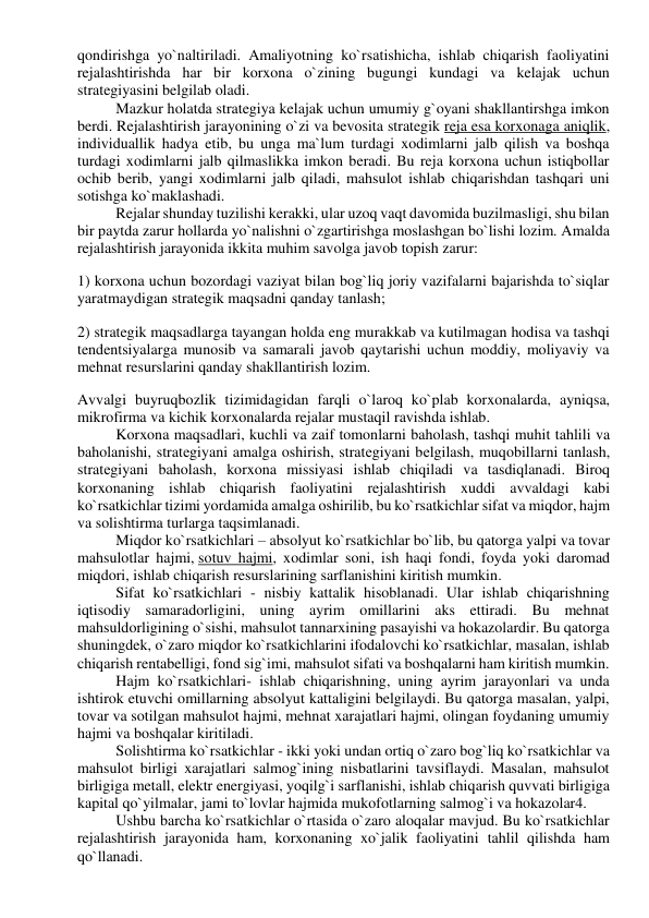 qondirishga yo`naltiriladi. Amaliyotning ko`rsatishicha, ishlab chiqarish faoliyatini 
rejalashtirishda har bir korxona o`zining bugungi kundagi va kelajak uchun 
strategiyasini belgilab oladi. 
Mazkur holatda strategiya kelajak uchun umumiy g`oyani shakllantirshga imkon 
berdi. Rejalashtirish jarayonining o`zi va bevosita strategik reja esa korxonaga aniqlik, 
individuallik hadya etib, bu unga ma`lum turdagi xodimlarni jalb qilish va boshqa 
turdagi xodimlarni jalb qilmaslikka imkon beradi. Bu reja korxona uchun istiqbollar 
ochib berib, yangi xodimlarni jalb qiladi, mahsulot ishlab chiqarishdan tashqari uni 
sotishga ko`maklashadi. 
Rejalar shunday tuzilishi kerakki, ular uzoq vaqt davomida buzilmasligi, shu bilan 
bir paytda zarur hollarda yo`nalishni o`zgartirishga moslashgan bo`lishi lozim. Amalda 
rejalashtirish jarayonida ikkita muhim savolga javob topish zarur: 
1) korxona uchun bozordagi vaziyat bilan bog`liq joriy vazifalarni bajarishda to`siqlar 
yaratmaydigan strategik maqsadni qanday tanlash; 
2) strategik maqsadlarga tayangan holda eng murakkab va kutilmagan hodisa va tashqi 
tendentsiyalarga munosib va samarali javob qaytarishi uchun moddiy, moliyaviy va 
mehnat resurslarini qanday shakllantirish lozim. 
Avvalgi buyruqbozlik tizimidagidan farqli o`laroq ko`plab korxonalarda, ayniqsa, 
mikrofirma va kichik korxonalarda rejalar mustaqil ravishda ishlab. 
Korxona maqsadlari, kuchli va zaif tomonlarni baholash, tashqi muhit tahlili va 
baholanishi, stratеgiyani amalga oshirish, stratеgiyani bеlgilash, muqobillarni tanlash, 
stratеgiyani baholash, korxona missiyasi ishlab chiqiladi va tasdiqlanadi. Biroq 
korxonaning ishlab chiqarish faoliyatini rejalashtirish xuddi avvaldagi kabi 
ko`rsatkichlar tizimi yordamida amalga oshirilib, bu ko`rsatkichlar sifat va miqdor, hajm 
va solishtirma turlarga taqsimlanadi. 
Miqdor ko`rsatkichlari – absolyut ko`rsatkichlar bo`lib, bu qatorga yalpi va tovar 
mahsulotlar hajmi, sotuv hajmi, xodimlar soni, ish haqi fondi, foyda yoki daromad 
miqdori, ishlab chiqarish resurslarining sarflanishini kiritish mumkin. 
Sifat ko`rsatkichlari - nisbiy kattalik hisoblanadi. Ular ishlab chiqarishning 
iqtisodiy samaradorligini, uning ayrim omillarini aks ettiradi. Bu mehnat 
mahsuldorligining o`sishi, mahsulot tannarxining pasayishi va hokazolardir. Bu qatorga 
shuningdek, o`zaro miqdor ko`rsatkichlarini ifodalovchi ko`rsatkichlar, masalan, ishlab 
chiqarish rentabelligi, fond sig`imi, mahsulot sifati va boshqalarni ham kiritish mumkin. 
Hajm ko`rsatkichlari- ishlab chiqarishning, uning ayrim jarayonlari va unda 
ishtirok etuvchi omillarning absolyut kattaligini belgilaydi. Bu qatorga masalan, yalpi, 
tovar va sotilgan mahsulot hajmi, mehnat xarajatlari hajmi, olingan foydaning umumiy 
hajmi va boshqalar kiritiladi. 
Solishtirma ko`rsatkichlar - ikki yoki undan ortiq o`zaro bog`liq ko`rsatkichlar va 
mahsulot birligi xarajatlari salmog`ining nisbatlarini tavsiflaydi. Masalan, mahsulot 
birligiga metall, elektr energiyasi, yoqilg`i sarflanishi, ishlab chiqarish quvvati birligiga 
kapital qo`yilmalar, jami to`lovlar hajmida mukofotlarning salmog`i va hokazolar4. 
Ushbu barcha ko`rsatkichlar o`rtasida o`zaro aloqalar mavjud. Bu ko`rsatkichlar 
rejalashtirish jarayonida ham, korxonaning xo`jalik faoliyatini tahlil qilishda ham 
qo`llanadi. 
