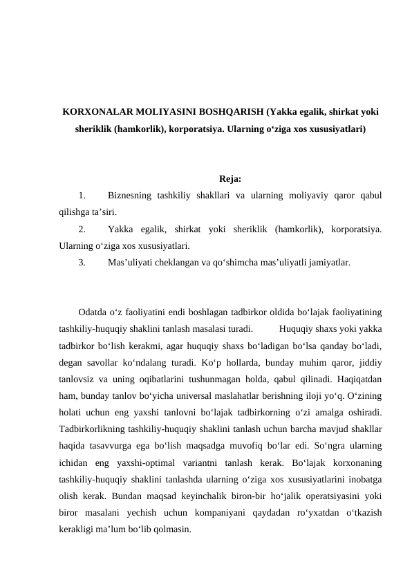 KORXONALAR MOLIYASINI BOSHQARISH (Yakka egalik, shirkat yoki
sheriklik (hamkorlik), korporatsiya. Ularning o‘ziga xos xususiyatlari)
Reja:
1.
Biznesning  tashkiliy  shakllari  va  ularning  moliyaviy  qaror  qabul
qilishga ta’siri.
2.
Yakka  egalik,  shirkat  yoki  sheriklik  (hamkorlik),  korporatsiya.
Ularning o‘ziga xos xususiyatlari.
3.
Mas’uliyati cheklangan va qo‘shimcha mas’uliyatli jamiyatlar.
Odatda o‘z faoliyatini endi boshlagan tadbirkor oldida bo‘lajak faoliyatining
tashkiliy-huquqiy shaklini tanlash masalasi turadi. 
Huquqiy shaxs yoki yakka
tadbirkor bo‘lish kerakmi, agar huquqiy shaxs bo‘ladigan bo‘lsa qanday bo‘ladi,
degan savollar ko‘ndalang turadi. Ko‘p hollarda, bunday muhim qaror, jiddiy
tanlovsiz va uning oqibatlarini tushunmagan holda, qabul qilinadi. Haqiqatdan
ham, bunday tanlov bo‘yicha universal maslahatlar berishning iloji yo‘q. O‘zining
holati uchun eng yaxshi tanlovni bo‘lajak tadbirkorning o‘zi amalga oshiradi.
Tadbirkorlikning tashkiliy-huquqiy shaklini tanlash uchun barcha mavjud shakllar
haqida tasavvurga ega bo‘lish maqsadga muvofiq bo‘lar edi. So‘ngra ularning
ichidan  eng  yaxshi-optimal  variantni  tanlash  kerak.  Bo‘lajak  korxonaning
tashkiliy-huquqiy shaklini tanlashda ularning o‘ziga xos xususiyatlarini inobatga
olish kerak. Bundan maqsad keyinchalik biron-bir ho‘jalik operatsiyasini yoki
biror  masalani  yechish  uchun  kompaniyani  qaydadan  ro‘yxatdan  o‘tkazish
kerakligi ma’lum bo‘lib qolmasin.
