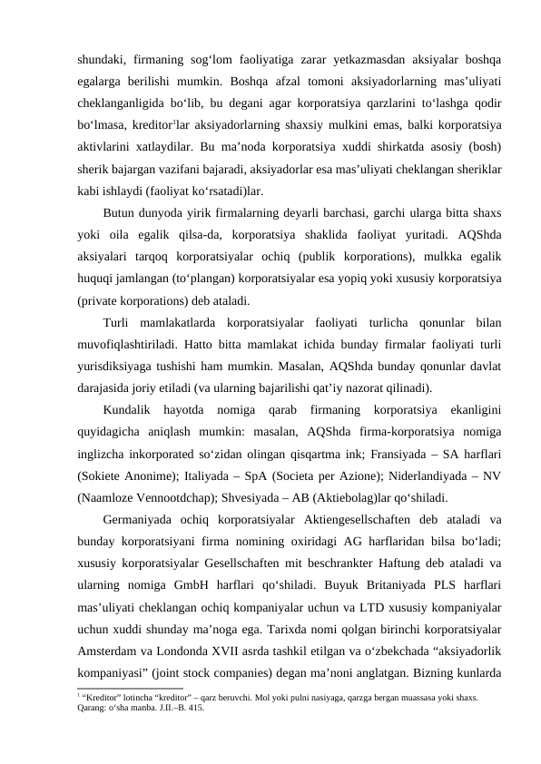 shundaki,  firmaning sog‘lom  faoliyatiga  zarar  yetkazmasdan  aksiyalar  boshqa
egalarga  berilishi  mumkin.  Boshqa  afzal  tomoni  aksiyadorlarning  mas’uliyati
cheklanganligida bo‘lib, bu degani agar korporatsiya qarzlarini to‘lashga qodir
bo‘lmasa, kreditor1lar aksiyadorlarning shaxsiy mulkini emas, balki korporatsiya
aktivlarini xatlaydilar. Bu ma’noda korporatsiya xuddi shirkatda asosiy (bosh)
sherik bajargan vazifani bajaradi, aksiyadorlar esa mas’uliyati cheklangan sheriklar
kabi ishlaydi (faoliyat ko‘rsatadi)lar. 
Butun dunyoda yirik firmalarning deyarli barchasi, garchi ularga bitta shaxs
yoki  oila  egalik  qilsa-da,  korporatsiya  shaklida  faoliyat  yuritadi.  AQShda
aksiyalari  tarqoq  korporatsiyalar  ochiq  (publik  korporations),  mulkka  egalik
huquqi jamlangan (to‘plangan) korporatsiyalar esa yopiq yoki xususiy korporatsiya
(private korporations) deb ataladi. 
Turli  mamlakatlarda  korporatsiyalar  faoliyati  turlicha  qonunlar  bilan
muvofiqlashtiriladi. Hatto bitta mamlakat ichida bunday firmalar faoliyati turli
yurisdiksiyaga tushishi ham mumkin. Masalan, AQShda bunday qonunlar davlat
darajasida joriy etiladi (va ularning bajarilishi qat’iy nazorat qilinadi).
Kundalik  hayotda  nomiga  qarab  firmaning  korporatsiya  ekanligini
quyidagicha  aniqlash  mumkin:  masalan,  AQShda  firma-korporatsiya  nomiga
inglizcha inkorporated so‘zidan olingan qisqartma ink; Fransiyada – SA harflari
(Sokiete Anonime); Italiyada – SpA (Societa per Azione); Niderlandiyada – NV
(Naamloze Vennootdchap); Shvesiyada – AB (Aktiebolag)lar qo‘shiladi.
Germaniyada  ochiq  korporatsiyalar  Aktiengesellschaften  deb  ataladi  va
bunday korporatsiyani firma nomining oxiridagi AG harflaridan bilsa bo‘ladi;
xususiy korporatsiyalar Gesellschaften mit beschrankter Haftung deb ataladi va
ularning  nomiga  GmbH  harflari  qo‘shiladi.  Buyuk  Britaniyada  PLS  harflari
mas’uliyati cheklangan ochiq kompaniyalar uchun va LTD xususiy kompaniyalar
uchun xuddi shunday ma’noga ega. Tarixda nomi qolgan birinchi korporatsiyalar
Amsterdam va Londonda XVII asrda tashkil etilgan va o‘zbekchada “aksiyadorlik
kompaniyasi” (joint stock companies) degan ma’noni anglatgan. Bizning kunlarda
1 “Kreditor” lotincha “kreditor” – qarz beruvchi. Mol yoki pulni nasiyaga, qarzga bergan muassasa yoki shaxs. 
Qarang: o‘sha manba. J.II.–B. 415.
