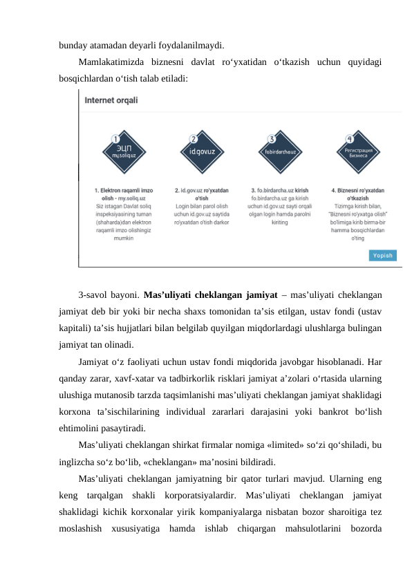 bunday atamadan deyarli foydalanilmaydi.
Mamlakatimizda  biznesni  davlat  ro‘yxatidan  o‘tkazish  uchun  quyidagi
bosqichlardan o‘tish talab etiladi:
3-savol bayoni. Mas’uliyati cheklangan jamiyat – mas’uliyati cheklangan
jamiyat deb bir yoki bir necha shaxs tomonidan ta’sis etilgan, ustav fondi (ustav
kapitali) ta’sis hujjatlari bilan belgilab quyilgan miqdorlardagi ulushlarga bulingan
jamiyat tan olinadi.
Jamiyat o‘z faoliyati uchun ustav fondi miqdorida javobgar hisoblanadi. Har
qanday zarar, xavf-xatar va tadbirkorlik risklari jamiyat a’zolari o‘rtasida ularning
ulushiga mutanosib tarzda taqsimlanishi mas’uliyati cheklangan jamiyat shaklidagi
korxona  ta’sischilarining  individual  zararlari  darajasini  yoki  bankrot  bo‘lish
ehtimolini pasaytiradi.
Mas’uliyati cheklangan shirkat firmalar nomiga «limited» so‘zi qo‘shiladi, bu
inglizcha so‘z bo‘lib, «cheklangan» ma’nosini bildiradi.
Mas’uliyati cheklangan jamiyatning bir qator turlari mavjud. Ularning eng
keng  tarqalgan  shakli  korporatsiyalardir.  Mas’uliyati  cheklangan  jamiyat
shaklidagi kichik korxonalar yirik kompaniyalarga nisbatan bozor sharoitiga tez
moslashish  xususiyatiga  hamda  ishlab  chiqargan  mahsulotlarini  bozorda
