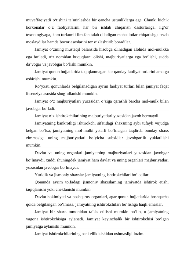 muvaffaqiyatli o‘tishini ta’minlashda bir qancha ustunliklarga ega. Chunki kichik
korxonalar  o‘z  faoliyatlarini  har  bir  ishlab  chiqarish  dasturlariga,  ilg‘or
texnologiyaga, kam turkumli ilm-fan talab qiladigan mahsulotlar chiqarishga tezda
moslaydilar hamda bozor asoslarini tez o‘zlashtirib boradilar.
Jamiyat o‘zining mustaqil balansida hisobga olinadigan alohida mol-mulkka
ega bo‘ladi, o‘z nomidan huquqlarni olishi, majburiyatlarga ega bo‘lishi, sudda
da’vogar va javobgar bo‘lishi mumkin.
Jamiyat qonun hujjatlarida taqiqlanmagan har qanday faoliyat turlarini amalga
oshirishi mumkin.
Ro‘yxati qonunlarda belgilanadigan ayrim faoliyat turlari bilan jamiyat faqat
litsenziya asosida shug‘ullanishi mumkin.
Jamiyat o‘z majburiyatlari yuzasidan o‘ziga qarashli barcha mol-mulk bilan
javobgar bo‘ladi.
Jamiyat o‘z ishtirokchilarining majburiyatlari yuzasidan javob bermaydi.
Jamiyatning bankrotligi ishtirokchi sifatidagi shaxsning aybi tufayli vujudga
kelgan bo‘lsa, jamiyatning mol-mulki yetarli bo‘lmagan taqdirda bunday shaxs
zimmasiga  uning  majburiyatlari  bo‘yicha  subsidiar  javobgarlik  yuklatilishi
mumkin.
Davlat  va  uning  organlari  jamiyatning  majburiyatlari  yuzasidan  javobgar
bo‘lmaydi, xuddi shuningdek jamiyat ham davlat va uning organlari majburiyatlari
yuzasidan javobgar bo‘lmaydi.
Yuridik va jismoniy shaxslar jamiyatning ishtirokchilari bo‘ladilar.
Qonunda  ayrim  toifadagi  jismoniy  shaxslarning  jamiyatda  ishtirok  etishi
taqiqlanishi yoki cheklanishi mumkin.
Davlat hokimiyati va boshqaruv organlari, agar qonun hujjatlarida boshqacha
qoida belgilangan bo‘lmasa, jamiyatning ishtirokchilari bo‘lishga haqli emaslar.
Jamiyat bir shaxs tomonidan ta’sis etilishi mumkin bo‘lib, u jamiyatning
yagona  ishtirokchisiga  aylanadi.  Jamiyat  keyinchalik  bir  ishtirokchisi  bo‘lgan
jamiyatga aylanishi mumkin.
Jamiyat ishtirokchilarining soni ellik kishidan oshmasligi lozim.

