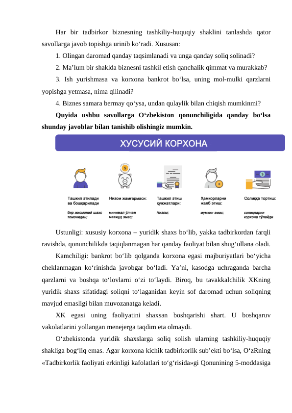 Har  bir  tadbirkor  biznesning  tashkiliy-huquqiy  shaklini  tanlashda  qator
savollarga javob topishga urinib ko‘radi. Xususan:
1. Olingan daromad qanday taqsimlanadi va unga qanday soliq solinadi?
2. Ma’lum bir shaklda biznesni tashkil etish qanchalik qimmat va murakkab?
3. Ish yurishmasa  va korxona bankrot bo‘lsa, uning mol-mulki qarzlarni
yopishga yetmasa, nima qilinadi?
4. Biznes samara bermay qo‘ysa, undan qulaylik bilan chiqish mumkinmi?
Quyida  ushbu  savollarga  O‘zbekiston  qonunchiligida  qanday  bo‘lsa
shunday javoblar bilan tanishib olishingiz mumkin.
Ustunligi: xususiy korxona – yuridik shaxs bo‘lib, yakka tadbirkordan farqli
ravishda, qonunchilikda taqiqlanmagan har qanday faoliyat bilan shug‘ullana oladi.
Kamchiligi: bankrot bo‘lib qolganda korxona egasi majburiyatlari bo‘yicha
cheklanmagan ko‘rinishda javobgar bo‘ladi.  Ya’ni, kasodga uchraganda barcha
qarzlarni va boshqa to‘lovlarni o‘zi to‘laydi. Biroq, bu tavakkalchilik XKning
yuridik shaxs sifatidagi soliqni to‘laganidan keyin sof daromad uchun soliqning
mavjud emasligi bilan muvozanatga keladi.
XK  egasi  uning  faoliyatini  shaxsan  boshqarishi  shart.  U  boshqaruv
vakolatlarini yollangan menejerga taqdim eta olmaydi.
O‘zbekistonda  yuridik  shaxslarga  soliq  solish  ularning  tashkiliy-huquqiy
shakliga bog‘liq emas. Agar korxona kichik tadbirkorlik sub’ekti bo‘lsa, O‘zRning
«Tadbirkorlik faoliyati erkinligi kafolatlari to‘g‘risida»gi Qonunining 5-moddasiga
