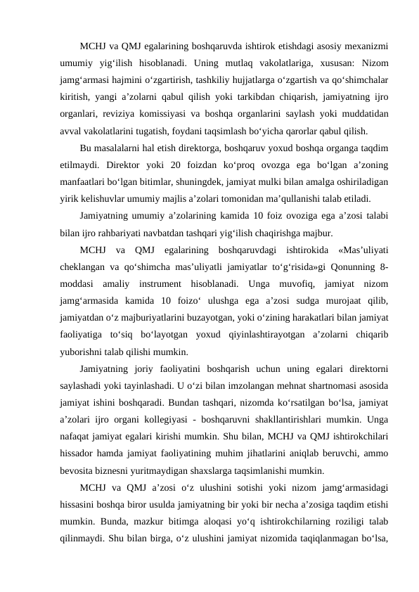 MCHJ va QMJ egalarining boshqaruvda ishtirok etishdagi asosiy mexanizmi
umumiy  yig‘ilish  hisoblanadi.  Uning  mutlaq  vakolatlariga,  xususan: Nizom
jamg‘armasi hajmini o‘zgartirish, tashkiliy hujjatlarga o‘zgartish va qo‘shimchalar
kiritish, yangi a’zolarni qabul qilish yoki tarkibdan chiqarish, jamiyatning ijro
organlari, reviziya komissiyasi va boshqa organlarini saylash yoki muddatidan
avval vakolatlarini tugatish, foydani taqsimlash bo‘yicha qarorlar qabul qilish.
Bu masalalarni hal etish direktorga, boshqaruv yoxud boshqa organga taqdim
etilmaydi.  Direktor  yoki  20  foizdan  ko‘proq  ovozga  ega  bo‘lgan  a’zoning
manfaatlari bo‘lgan bitimlar, shuningdek, jamiyat mulki bilan amalga oshiriladigan
yirik kelishuvlar umumiy majlis a’zolari tomonidan ma’qullanishi talab etiladi.
Jamiyatning umumiy a’zolarining kamida 10 foiz ovoziga ega a’zosi talabi
bilan ijro rahbariyati navbatdan tashqari yig‘ilish chaqirishga majbur.
MCHJ  va  QMJ  egalarining  boshqaruvdagi  ishtirokida  «Mas’uliyati
cheklangan va qo‘shimcha mas’uliyatli jamiyatlar to‘g‘risida»gi Qonunning 8-
moddasi  amaliy  instrument  hisoblanadi.  Unga  muvofiq,  jamiyat  nizom
jamg‘armasida  kamida  10  foizo‘  ulushga  ega  a’zosi  sudga  murojaat  qilib,
jamiyatdan o‘z majburiyatlarini buzayotgan, yoki o‘zining harakatlari bilan jamiyat
faoliyatiga  to‘siq  bo‘layotgan  yoxud  qiyinlashtirayotgan  a’zolarni  chiqarib
yuborishni talab qilishi mumkin.
Jamiyatning  joriy  faoliyatini  boshqarish  uchun  uning  egalari  direktorni
saylashadi yoki tayinlashadi. U o‘zi bilan imzolangan mehnat shartnomasi asosida
jamiyat ishini boshqaradi. Bundan tashqari, nizomda ko‘rsatilgan bo‘lsa, jamiyat
a’zolari ijro organi kollegiyasi - boshqaruvni shakllantirishlari mumkin. Unga
nafaqat jamiyat egalari kirishi mumkin. Shu bilan, MCHJ va QMJ ishtirokchilari
hissador hamda jamiyat faoliyatining muhim jihatlarini aniqlab beruvchi, ammo
bevosita biznesni yuritmaydigan shaxslarga taqsimlanishi mumkin.
MCHJ  va  QMJ  a’zosi  o‘z  ulushini  sotishi  yoki  nizom  jamg‘armasidagi
hissasini boshqa biror usulda jamiyatning bir yoki bir necha a’zosiga taqdim etishi
mumkin. Bunda, mazkur bitimga aloqasi yo‘q ishtirokchilarning roziligi talab
qilinmaydi. Shu bilan birga, o‘z ulushini jamiyat nizomida taqiqlanmagan bo‘lsa,
