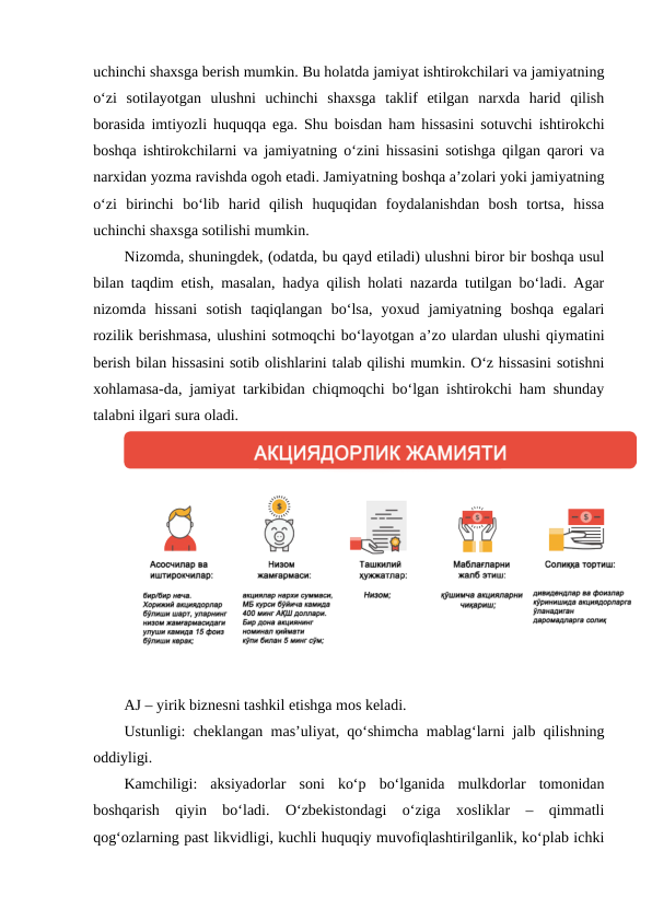 uchinchi shaxsga berish mumkin. Bu holatda jamiyat ishtirokchilari va jamiyatning
o‘zi  sotilayotgan  ulushni  uchinchi  shaxsga  taklif  etilgan  narxda  harid  qilish
borasida imtiyozli huquqqa ega. Shu boisdan ham hissasini sotuvchi ishtirokchi
boshqa ishtirokchilarni va jamiyatning o‘zini hissasini sotishga qilgan qarori va
narxidan yozma ravishda ogoh etadi. Jamiyatning boshqa a’zolari yoki jamiyatning
o‘zi  birinchi  bo‘lib  harid  qilish  huquqidan  foydalanishdan  bosh  tortsa,  hissa
uchinchi shaxsga sotilishi mumkin.
Nizomda, shuningdek, (odatda, bu qayd etiladi) ulushni biror bir boshqa usul
bilan taqdim etish, masalan, hadya qilish holati nazarda tutilgan bo‘ladi. Agar
nizomda  hissani  sotish  taqiqlangan  bo‘lsa,  yoxud  jamiyatning  boshqa  egalari
rozilik berishmasa, ulushini sotmoqchi bo‘layotgan a’zo ulardan ulushi qiymatini
berish bilan hissasini sotib olishlarini talab qilishi mumkin. O‘z hissasini sotishni
xohlamasa-da, jamiyat tarkibidan chiqmoqchi bo‘lgan ishtirokchi ham shunday
talabni ilgari sura oladi.
AJ – yirik biznesni tashkil etishga mos keladi.
Ustunligi: cheklangan mas’uliyat, qo‘shimcha mablag‘larni jalb qilishning
oddiyligi.
Kamchiligi:  aksiyadorlar  soni  ko‘p  bo‘lganida  mulkdorlar  tomonidan
boshqarish  qiyin  bo‘ladi.  O‘zbekistondagi  o‘ziga  xosliklar  –  qimmatli
qog‘ozlarning past likvidligi, kuchli huquqiy muvofiqlashtirilganlik, ko‘plab ichki

