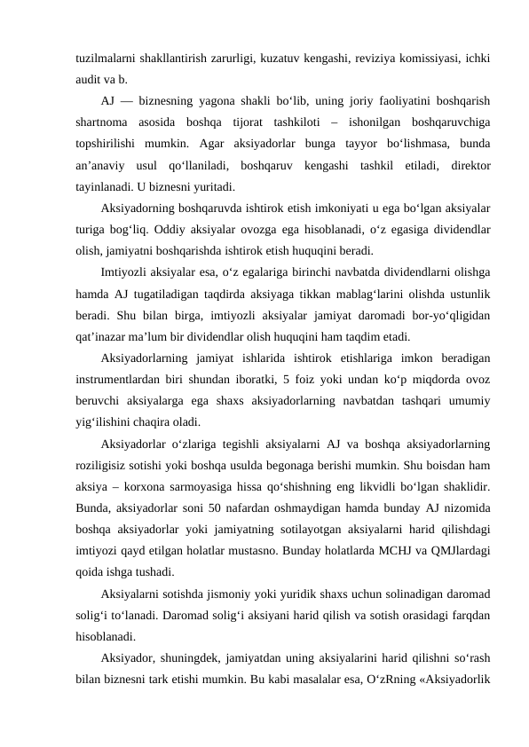 tuzilmalarni shakllantirish zarurligi, kuzatuv kengashi, reviziya komissiyasi, ichki
audit va b.
AJ — biznesning yagona shakli bo‘lib, uning joriy faoliyatini boshqarish
shartnoma  asosida  boshqa  tijorat  tashkiloti  –  ishonilgan  boshqaruvchiga
topshirilishi  mumkin.  Agar  aksiyadorlar  bunga  tayyor  bo‘lishmasa,  bunda
an’anaviy  usul  qo‘llaniladi,  boshqaruv  kengashi  tashkil  etiladi, direktor
tayinlanadi. U biznesni yuritadi.
Aksiyadorning boshqaruvda ishtirok etish imkoniyati u ega bo‘lgan aksiyalar
turiga bog‘liq. Oddiy aksiyalar ovozga ega hisoblanadi, o‘z egasiga dividendlar
olish, jamiyatni boshqarishda ishtirok etish huquqini beradi.
Imtiyozli aksiyalar esa, o‘z egalariga birinchi navbatda dividendlarni olishga
hamda AJ tugatiladigan taqdirda aksiyaga tikkan mablag‘larini olishda ustunlik
beradi.  Shu  bilan  birga,  imtiyozli  aksiyalar  jamiyat  daromadi  bor-yo‘qligidan
qat’inazar ma’lum bir dividendlar olish huquqini ham taqdim etadi.
Aksiyadorlarning  jamiyat  ishlarida  ishtirok  etishlariga  imkon  beradigan
instrumentlardan biri shundan iboratki, 5 foiz yoki undan ko‘p miqdorda ovoz
beruvchi  aksiyalarga  ega  shaxs  aksiyadorlarning  navbatdan  tashqari  umumiy
yig‘ilishini chaqira oladi.
Aksiyadorlar o‘zlariga tegishli aksiyalarni AJ va boshqa aksiyadorlarning
roziligisiz sotishi yoki boshqa usulda begonaga berishi mumkin. Shu boisdan ham
aksiya – korxona sarmoyasiga hissa qo‘shishning eng likvidli bo‘lgan shaklidir.
Bunda, aksiyadorlar soni 50 nafardan oshmaydigan hamda bunday AJ nizomida
boshqa aksiyadorlar  yoki  jamiyatning sotilayotgan aksiyalarni  harid qilishdagi
imtiyozi qayd etilgan holatlar mustasno. Bunday holatlarda MCHJ va QMJlardagi
qoida ishga tushadi.
Aksiyalarni sotishda jismoniy yoki yuridik shaxs uchun solinadigan daromad
solig‘i to‘lanadi. Daromad solig‘i aksiyani harid qilish va sotish orasidagi farqdan
hisoblanadi.
Aksiyador, shuningdek, jamiyatdan uning aksiyalarini harid qilishni so‘rash
bilan biznesni tark etishi mumkin. Bu kabi masalalar esa, O‘zRning «Aksiyadorlik
