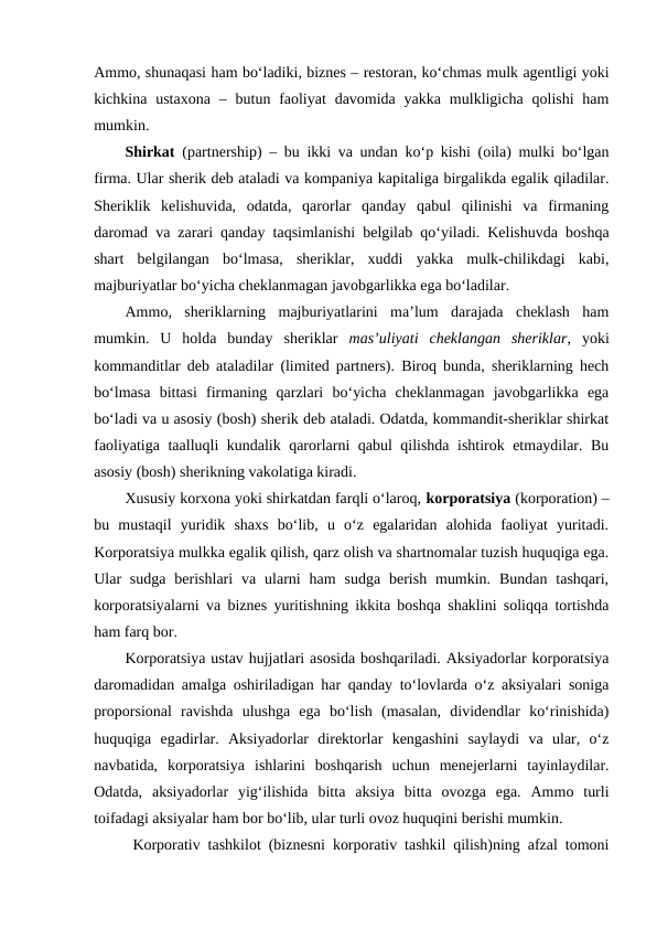 Ammo, shunaqasi ham bo‘ladiki, biznes – restoran, ko‘chmas mulk agentligi yoki
kichkina ustaxona  – butun faoliyat  davomida  yakka  mulkligicha  qolishi  ham
mumkin.
Shirkat  (partnership) – bu ikki va undan ko‘p kishi (oila) mulki bo‘lgan
firma. Ular sherik deb ataladi va kompaniya kapitaliga birgalikda egalik qiladilar.
Sheriklik  kelishuvida,  odatda,  qarorlar  qanday  qabul  qilinishi  va  firmaning
daromad va zarari qanday taqsimlanishi belgilab qo‘yiladi. Kelishuvda boshqa
shart  belgilangan  bo‘lmasa,  sheriklar,  xuddi  yakka  mulk-chilikdagi  kabi,
majburiyatlar bo‘yicha cheklanmagan javobgarlikka ega bo‘ladilar.
Ammo,  sheriklarning  majburiyatlarini  ma’lum  darajada  cheklash  ham
mumkin.  U  holda  bunday  sheriklar  mas’uliyati  cheklangan  sheriklar,  yoki
kommanditlar deb ataladilar (limited partners). Biroq bunda, sheriklarning hech
bo‘lmasa  bittasi  firmaning  qarzlari  bo‘yicha  cheklanmagan  javobgarlikka  ega
bo‘ladi va u asosiy (bosh) sherik deb ataladi. Odatda, kommandit-sheriklar shirkat
faoliyatiga taalluqli kundalik qarorlarni qabul qilishda ishtirok etmaydilar. Bu
asosiy (bosh) sherikning vakolatiga kiradi.
Xususiy korxona yoki shirkatdan farqli o‘laroq, korporatsiya (korporation) –
bu  mustaqil  yuridik  shaxs  bo‘lib,  u  o‘z  egalaridan  alohida  faoliyat  yuritadi.
Korporatsiya mulkka egalik qilish, qarz olish va shartnomalar tuzish huquqiga ega.
Ular  sudga  berishlari  va  ularni  ham  sudga  berish  mumkin.  Bundan  tashqari,
korporatsiyalarni va biznes yuritishning ikkita boshqa shaklini soliqqa tortishda
ham farq bor. 
Korporatsiya ustav hujjatlari asosida boshqariladi. Aksiyadorlar korporatsiya
daromadidan amalga oshiriladigan har qanday to‘lovlarda o‘z aksiyalari soniga
proporsional  ravishda  ulushga  ega  bo‘lish  (masalan,  dividendlar  ko‘rinishida)
huquqiga  egadirlar.  Aksiyadorlar  direktorlar  kengashini  saylaydi  va  ular,  o‘z
navbatida,  korporatsiya  ishlarini  boshqarish  uchun  menejerlarni  tayinlaydilar.
Odatda,  aksiyadorlar  yig‘ilishida  bitta  aksiya  bitta  ovozga  ega.  Ammo  turli
toifadagi aksiyalar ham bor bo‘lib, ular turli ovoz huquqini berishi mumkin.
 Korporativ tashkilot (biznesni korporativ tashkil qilish)ning afzal tomoni
