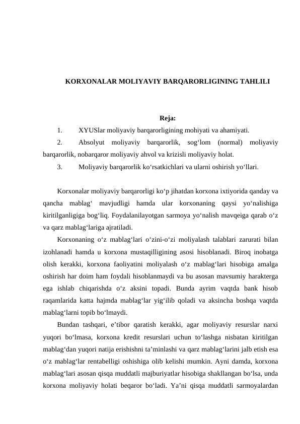 KORXONALAR MOLIYAVIY BARQARORLIGINING TAHLILI
Reja:
1.
XYUSlar moliyaviy barqarorligining mohiyati va ahamiyati.
2.
Absolyut  moliyaviy  barqarorlik,  sog‘lom  (normal)  moliyaviy
barqarorlik, nobarqaror moliyaviy ahvol va krizisli moliyaviy holat.
3.
Moliyaviy barqarorlik ko‘rsatkichlari va ularni oshirish yo‘llari. 
Korxonalar moliyaviy barqarorligi ko‘p jihatdan korxona ixtiyorida qanday va
qancha  mablag‘  mavjudligi  hamda  ular  korxonaning  qaysi  yo‘nalishiga
kiritilganligiga bog‘liq. Foydalanilayotgan sarmoya yo‘nalish mavqeiga qarab o‘z
va qarz mablag‘lariga ajratiladi.
Korxonaning o‘z mablag‘lari o‘zini-o‘zi moliyalash talablari zarurati bilan
izohlanadi hamda u korxona mustaqilligining asosi hisoblanadi. Biroq inobatga
olish kerakki, korxona faoliyatini moliyalash o‘z mablag‘lari hisobiga amalga
oshirish har doim ham foydali hisoblanmaydi va bu asosan mavsumiy harakterga
ega  ishlab  chiqarishda  o‘z  aksini  topadi.  Bunda  ayrim  vaqtda  bank  hisob
raqamlarida katta hajmda mablag‘lar yig‘ilib qoladi va aksincha boshqa vaqtda
mablag‘larni topib bo‘lmaydi.
Bundan  tashqari,  e’tibor  qaratish  kerakki, agar  moliyaviy resurslar  narxi
yuqori  bo‘lmasa,  korxona kredit  resurslari  uchun to‘lashga  nisbatan kiritilgan
mablag‘dan yuqori natija erishishni ta’minlashi va qarz mablag‘larini jalb etish esa
o‘z mablag‘lar rentabelligi oshishiga olib kelishi mumkin. Ayni damda, korxona
mablag‘lari asosan qisqa muddatli majburiyatlar hisobiga shakllangan bo‘lsa, unda
korxona moliyaviy holati beqaror bo‘ladi. Ya’ni qisqa muddatli sarmoyalardan
