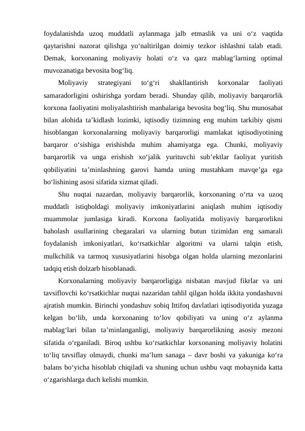 foydalanishda  uzoq  muddatli  aylanmaga  jalb  etmaslik  va  uni  o‘z  vaqtida
qaytarishni nazorat  qilishga yo‘naltirilgan doimiy tezkor ishlashni  talab etadi.
Demak,  korxonaning  moliyaviy  holati  o‘z  va  qarz  mablag‘larning  optimal
muvozanatiga bevosita bog‘liq.
Moliyaviy  strategiyani  to‘g‘ri  shakllantirish  korxonalar  faoliyati
samaradorligini oshirishga yordam beradi. Shunday qilib, moliyaviy barqarorlik
korxona faoliyatini moliyalashtirish manbalariga bevosita bog‘liq. Shu munosabat
bilan alohida ta’kidlash lozimki, iqtisodiy tizimning eng muhim tarkibiy qismi
hisoblangan  korxonalarning  moliyaviy  barqarorligi  mamlakat  iqtisodiyotining
barqaror  o‘sishiga  erishishda  muhim  ahamiyatga  ega.  Chunki,  moliyaviy
barqarorlik  va  unga  erishish  xo‘jalik  yurituvchi  sub’ektlar  faoliyat  yuritish
qobiliyatini  ta’minlashning  garovi  hamda  uning  mustahkam  mavqe’ga  ega
bo‘lishining asosi sifatida xizmat qiladi.
Shu  nuqtai  nazardan,  moliyaviy  barqarorlik,  korxonaning  o‘rta  va  uzoq
muddatli  istiqboldagi  moliyaviy  imkoniyatlarini  aniqlash  muhim  iqtisodiy
muammolar  jumlasiga  kiradi.  Korxona  faoliyatida  moliyaviy  barqarorlikni
baholash  usullarining  chegaralari  va  ularning  butun  tizimidan  eng  samarali
foydalanish  imkoniyatlari,  ko‘rsatkichlar  algoritmi  va  ularni  talqin  etish,
mulkchilik va tarmoq xususiyatlarini hisobga olgan holda ularning mezonlarini
tadqiq etish dolzarb hisoblanadi.
Korxonalarning  moliyaviy  barqarorligiga  nisbatan  mavjud  fikrlar  va  uni
tavsiflovchi ko‘rsatkichlar nuqtai nazaridan tahlil qilgan holda ikkita yondashuvni
ajratish mumkin. Birinchi yondashuv sobiq Ittifoq davlatlari iqtisodiyotida yuzaga
kelgan  bo‘lib,  unda  korxonaning  to‘lov  qobiliyati  va  uning  o‘z  aylanma
mablag‘lari  bilan  ta’minlanganligi,  moliyaviy  barqarorlikning  asosiy  mezoni
sifatida o‘rganiladi. Biroq ushbu ko‘rsatkichlar korxonaning moliyaviy holatini
to‘liq tavsiflay olmaydi, chunki ma’lum sanaga – davr boshi va yakuniga ko‘ra
balans bo‘yicha hisoblab chiqiladi va shuning uchun ushbu vaqt mobaynida katta
o‘zgarishlarga duch kelishi mumkin.
