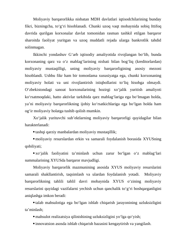 Moliyaviy barqarorlikka nisbatan MDH davlatlari iqtisodchilarining bunday
fikri, bizningcha, to‘g‘ri hisoblanadi. Chunki uzoq vaqt mobaynida sobiq Ittifoq
davrida qurilgan korxonalar davlat tomonidan rasman  tashkil  etilgan barqaror
sharoitda  faoliyat  yuritgan  va  uzoq  muddatli  rejada  ularga  bankrotlik  tahdid
solinmagan.
Ikkinchi yondashuv G‘arb iqtisodiy amaliyotida rivojlangan bo‘lib, bunda
korxonaning qarz va o‘z mablag‘larining nisbati bilan bog‘liq (kreditorlardan)
moliyaviy  mustaqilligi,  uning  moliyaviy  barqarorligining  asosiy  mezoni
hisoblandi. Ushbu fikr ham bir tomonlama xususiyatga ega, chunki korxonaning
moliyaviy  holati  va  uni  rivojlantirish  istiqbollarini  to‘liq  hisobga  olmaydi.
O‘zbekistondagi  sanoat  korxonalarining  hozirgi  xo‘jalik  yuritish  amaliyoti
ko‘rsatmoqdaki, hatto aktivlar tarkibida qarz mablag‘lariga ega bo‘lmagan holda,
ya’ni moliyaviy barqarorlikning ijobiy ko‘rsatkichlariga ega bo‘lgan holda ham
og‘ir moliyaviy holatga tushib qolish mumkin.
Xo‘jalik yurituvchi sub’ektlarning moliyaviy barqarorligi quyidagilar bilan
harakterlanadi:
tashqi qarziy manbalardan moliyaviy mustaqillik;
moliyaviy resurslardan erkin va samarali foydalanish borasida XYUSning
qobiliyati;
xo‘jalik  faoliyatini  ta’minlash  uchun  zarur  bo‘lgan  o‘z  mablag‘lari
summalarining XYUSda barqaror mavjudligi.
Moliyaviy barqarorlik mazmunining asosida XYUS moliyaviy resurslarini
samarali  shakllantirish,  taqsimlash  va  ulardan  foydalanish  yotadi.   Moliyaviy
barqarorlikning  tahlili  tahlil  davri  mobaynida  XYUS  o‘zining  moliyaviy
resurslarini quyidagi vazifalarni yechish uchun qanchalik to‘g‘ri boshqarganligini
aniqlashga imkon beradi:
talab mahsulotiga ega bo‘lgan ishlab chiqarish jarayonining uzluksizligini
ta’minlash;
mahsulot realizatsiya qilinishining uzluksizligini yo‘lga qo‘yish;
innovatsion asosda ishlab chiqarish bazasini kengaytirish va yangilash.
