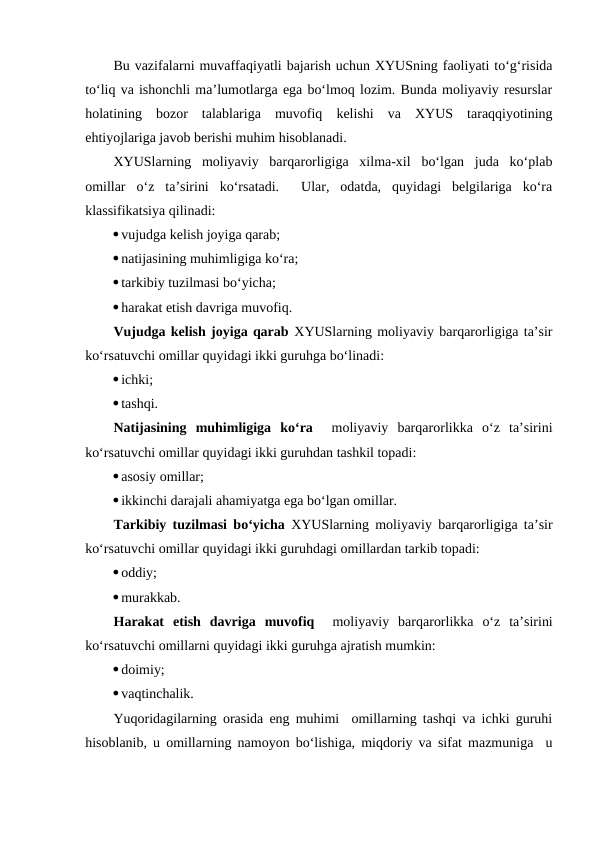 Bu vazifalarni muvaffaqiyatli bajarish uchun XYUSning faoliyati to‘g‘risida
to‘liq va ishonchli ma’lumotlarga ega bo‘lmoq lozim. Bunda moliyaviy resurslar
holatining  bozor  talablariga  muvofiq  kelishi  va  XYUS  taraqqiyotining
ehtiyojlariga javob berishi muhim hisoblanadi.
XYUSlarning  moliyaviy  barqarorligiga  xilma-xil  bo‘lgan  juda  ko‘plab
omillar  o‘z  ta’sirini  ko‘rsatadi.   Ular,  odatda,  quyidagi  belgilariga  ko‘ra
klassifikatsiya qilinadi:
vujudga kelish joyiga qarab;
natijasining muhimligiga ko‘ra;
tarkibiy tuzilmasi bo‘yicha;
harakat etish davriga muvofiq.
Vujudga kelish joyiga qarab XYUSlarning moliyaviy barqarorligiga ta’sir
ko‘rsatuvchi omillar quyidagi ikki guruhga bo‘linadi:
ichki;
tashqi.
Natijasining  muhimligiga  ko‘ra  moliyaviy  barqarorlikka  o‘z  ta’sirini
ko‘rsatuvchi omillar quyidagi ikki guruhdan tashkil topadi:
asosiy omillar;
ikkinchi darajali ahamiyatga ega bo‘lgan omillar.
Tarkibiy tuzilmasi bo‘yicha XYUSlarning moliyaviy barqarorligiga ta’sir
ko‘rsatuvchi omillar quyidagi ikki guruhdagi omillardan tarkib topadi:
oddiy;
murakkab.
Harakat  etish  davriga  muvofiq  moliyaviy  barqarorlikka  o‘z  ta’sirini
ko‘rsatuvchi omillarni quyidagi ikki guruhga ajratish mumkin:
doimiy;
vaqtinchalik.
Yuqoridagilarning orasida eng muhimi  omillarning tashqi va ichki guruhi
hisoblanib, u omillarning namoyon bo‘lishiga, miqdoriy va sifat mazmuniga  u
