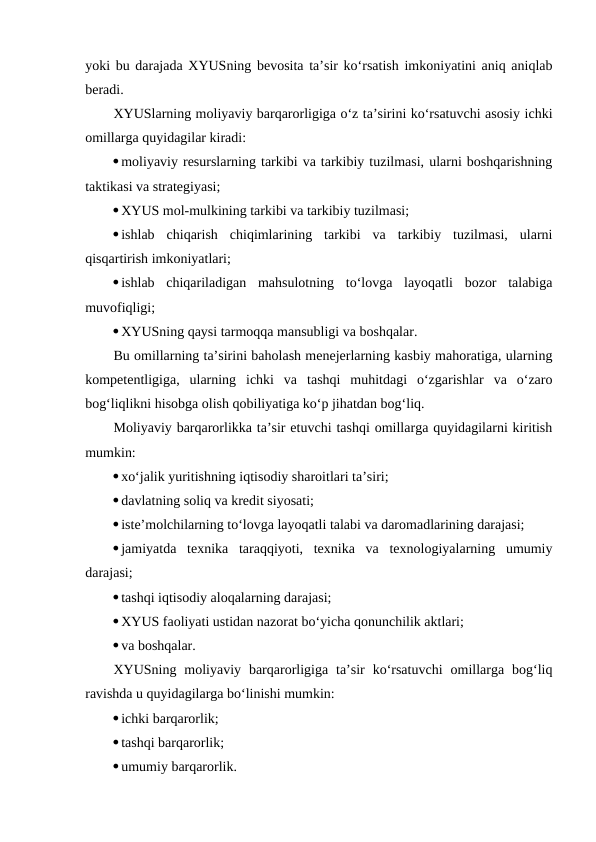 yoki bu darajada XYUSning bevosita ta’sir ko‘rsatish imkoniyatini aniq aniqlab
beradi.
XYUSlarning moliyaviy barqarorligiga o‘z ta’sirini ko‘rsatuvchi asosiy ichki
omillarga quyidagilar kiradi:
moliyaviy resurslarning tarkibi va tarkibiy tuzilmasi, ularni boshqarishning
taktikasi va strategiyasi;
XYUS mol-mulkining tarkibi va tarkibiy tuzilmasi;
ishlab  chiqarish  chiqimlarining  tarkibi  va  tarkibiy  tuzilmasi,  ularni
qisqartirish imkoniyatlari;
ishlab  chiqariladigan  mahsulotning  to‘lovga  layoqatli  bozor  talabiga
muvofiqligi;
XYUSning qaysi tarmoqqa mansubligi va boshqalar.
Bu omillarning ta’sirini baholash menejerlarning kasbiy mahoratiga, ularning
kompetentligiga,  ularning  ichki  va  tashqi  muhitdagi  o‘zgarishlar  va  o‘zaro
bog‘liqlikni hisobga olish qobiliyatiga ko‘p jihatdan bog‘liq.
Moliyaviy barqarorlikka ta’sir etuvchi tashqi omillarga quyidagilarni kiritish
mumkin:
xo‘jalik yuritishning iqtisodiy sharoitlari ta’siri;
davlatning soliq va kredit siyosati;
iste’molchilarning to‘lovga layoqatli talabi va daromadlarining darajasi;
jamiyatda  texnika  taraqqiyoti,  texnika  va  texnologiyalarning  umumiy
darajasi;
tashqi iqtisodiy aloqalarning darajasi;
XYUS faoliyati ustidan nazorat bo‘yicha qonunchilik aktlari;
va boshqalar.
XYUSning  moliyaviy  barqarorligiga  ta’sir  ko‘rsatuvchi  omillarga  bog‘liq
ravishda u quyidagilarga bo‘linishi mumkin:
ichki barqarorlik;
tashqi barqarorlik;
umumiy barqarorlik.

