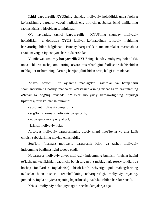Ichki barqarorlik XYUSning shunday moliyaviy holatidirki, unda faoliyat
ko‘rsatishning barqaror yuqori natijasi, eng birinchi navbatda, ichki omillarning
faollashtirilishi hisobidan ta’minlanadi.
O‘z  navbatida,  tashqi  barqarorlik 
 XYUSning  shunday  moliyaviy
holatidirki,   u  doirasida  XYUS  faoliyat  ko‘rsatadigan  iqtisodiy  muhitning
barqarorligi bilan belgilanadi. Bunday barqarorlik butun mamlakat masshtabida
rivojlanayotgan iqtisodiyot sharoitida erishiladi.
Va nihoyat, umumiy barqarorlik XYUSning shunday moliyaviy holatidirki,
unda ichki va tashqi omillarning o‘zaro ta’sirchanligini faollashtirish hisobidan
mablag‘lar tushumining ularning harajat qilinishidan ortiqchaligi ta’minlanadi.
2-savol  bayoni.  O‘z  aylanma  mablag‘lari,  zaxiralar  va  harajatlarni
shakllantirishning boshqa manbalari ko‘rsatkichlarining nisbatiga va zaxiralarning
o‘lchamiga  bog‘liq  ravishda  XYUSlar  moliyaviy  barqarorligining  quyidagi
tiplarini ajratib ko‘rsatish mumkin:
- absolyut moliyaviy barqarorlik;
- sog‘lom (normal) moliyaviy barqarorlik;
- nobarqaror moliyaviy ahvol;
- krizisli moliyaviy holat.
Absolyut moliyaviy barqarorlikning asosiy sharti noto‘lovlar va ular kelib
chiqish sabablarining mavjud emasligidir.
Sog‘lom  (normal)  moliyaviy  barqarorlik  ichki  va  tashqi  moliyaviy
intizomning buzilmasligini taqozo etadi.
Nobarqaror moliyaviy ahvol moliyaviy intizomning buzilishi (mehnat haqini
to‘lashdagi kechikishlar, vaqtincha bo‘sh turgan o‘z mablag‘lari, rezerv fondlari va
boshqa  fondlardan  foydalanish),  hisob-kitob  schyotiga  pul  mablag‘larining
uzilishlar  bilan  tushishi,  rentabellikning  nobarqarorligi,  moliyaviy  rejaning,
jumladan, foyda bo‘yicha rejaning bajarilmasligi va h.k.lar bilan harakterlanadi.
Krizisli moliyaviy holat quyidagi bir necha darajalarga ega:
