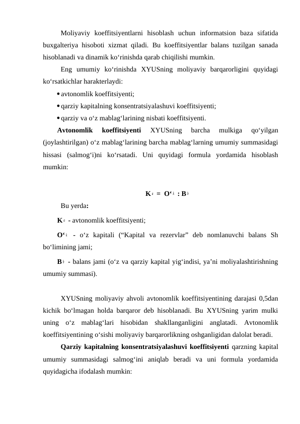 Moliyaviy  koeffitsiyentlarni  hisoblash  uchun  informatsion  baza  sifatida
buxgalteriya hisoboti xizmat qiladi. Bu koeffitsiyentlar balans tuzilgan sanada
hisoblanadi va dinamik ko‘rinishda qarab chiqilishi mumkin.
Eng  umumiy  ko‘rinishda  XYUSning  moliyaviy  barqarorligini  quyidagi
ko‘rsatkichlar harakterlaydi:
avtonomlik koeffitsiyenti;
qarziy kapitalning konsentratsiyalashuvi koeffitsiyenti;
qarziy va o‘z mablag‘larining nisbati koeffitsiyenti.
Avtonomlik  koeffitsiyenti 
XYUSning  barcha  mulkiga  qo‘yilgan
(joylashtirilgan) o‘z mablag‘larining barcha mablag‘larning umumiy summasidagi
hissasi  (salmog‘i)ni  ko‘rsatadi.  Uni  quyidagi  formula  yordamida  hisoblash
mumkin:
K a  =  O‘ k  : B b
Bu yerda:
K a  - avtonomlik koeffitsiyenti;
O‘ k  -  o‘z  kapitali  (“Kapital  va  rezervlar”  deb  nomlanuvchi  balans  Sh
bo‘limining jami;
B b  - balans jami (o‘z va qarziy kapital yig‘indisi, ya’ni moliyalashtirishning
umumiy summasi).
XYUSning moliyaviy ahvoli avtonomlik koeffitsiyentining darajasi 0,5dan
kichik bo‘lmagan holda barqaror deb hisoblanadi. Bu XYUSning yarim mulki
uning  o‘z  mablag‘lari  hisobidan  shakllanganligini  anglatadi.  Avtonomlik
koeffitsiyentining o‘sishi moliyaviy barqarorlikning oshganligidan dalolat beradi.
Qarziy kapitalning konsentratsiyalashuvi koeffitsiyenti qarzning kapital
umumiy  summasidagi  salmog‘ini  aniqlab  beradi  va  uni  formula  yordamida
quyidagicha ifodalash mumkin:
