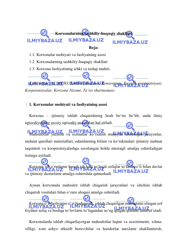  
 
 
 
Korxonalarning tashkiliy-huquqiy shakllari 
 
Reja: 
1.1. Korxonalar mohiyati va faoliyatning asosi 
1.2. Korxonalarning tashkiliy-huquqiy shakllari 
1.3. Korxona faoliyatining ichki va tashqi muhiti. 
 
Kalit suzlar: AJ, MCHJ, Sindikat, Konsern, Konsorsium, Xo‘jalik assotsiatsiyasi, 
Korporatsiyalar, Korxona Nizomi, Ta’sis shartnomasi. 
 
1. Korxonalar mohiyati va faoliyatning asosi 
Korxona – ijtimoiy ishlab chiqarishning bosh bo‘ini bo‘lib, unda ilmiy 
iqtisodiyotning asosiy iqtisodiy masalalari hal etiladi. 
Mahsulotlar yaratish va xizmatlar ko‘rsatish muayyan texnologik jarayonlar, 
mehnat qurollari materiallari, odamlarning bilimi va ko‘nikmalari ijtimoiy mehnat 
taqsimoti va kooperatsiyalashga asoslangan holda mustaqil amalga oshiriladigan 
tizimga aytiladi. 
Korxona ish o‘rinlarini beradi ish haqi to‘laydi soliqlar to‘lash yo‘li bilan davlat 
va ijtimoiy dasturlarni amalga oshirishda qatnashadi. 
Aynan korxonada mahsulot ishlab chiqarish jarayonlari va ishchini ishlab 
chiqarish vositalari bilan o‘zaro aloqasi amalga oshiriladi. 
Korxona o‘z faoliyatini o‘zi boshqaradi, ishlab chiqarilgan mahsulotni olingan sof 
foydani soliq va boshqa to‘lovlarni to‘lagandan so‘ng qolgan qismini tasarruf etadi. 
Korxonalarda ishlab chiqarilayotgan mahsulotlar hajmi va assortimenti, xilma-
xilligi, xom ashyo etkazib beruvchilar va haridorlar narxlarni shakllantirish, 
