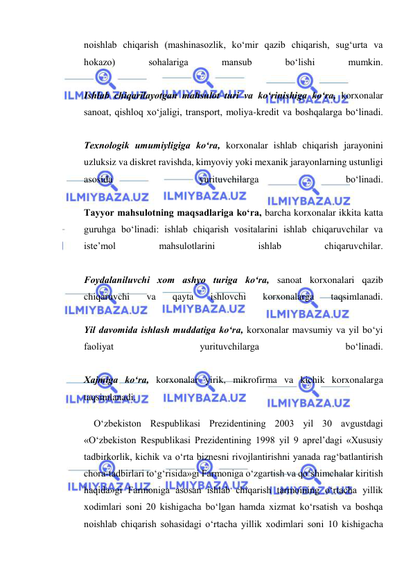  
 
noishlab chiqarish (mashinasozlik, ko‘mir qazib chiqarish, sug‘urta va 
hokazo) 
sohalariga 
mansub 
bo‘lishi 
mumkin.  
 
Ishlab chiqarilayotgan mahsulot turi va ko‘rinishiga ko‘ra, korxonalar 
sanoat, qishloq xo‘jaligi, transport, moliya-kredit va boshqalarga bo‘linadi.  
 
Texnologik umumiyligiga ko‘ra, korxonalar ishlab chiqarish jarayonini 
uzluksiz va diskret ravishda, kimyoviy yoki mexanik jarayonlarning ustunligi 
asosida 
yurituvchilarga 
bo‘linadi.  
 
Tayyor mahsulotning maqsadlariga ko‘ra, barcha korxonalar ikkita katta 
guruhga bo‘linadi: ishlab chiqarish vositalarini ishlab chiqaruvchilar va 
iste’mol 
mahsulotlarini 
ishlab 
chiqaruvchilar.  
 
Foydalaniluvchi xom ashyo turiga ko‘ra, sanoat korxonalari qazib 
chiqaruvchi 
va 
qayta 
ishlovchi 
korxonalarga 
taqsimlanadi.  
 
Yil davomida ishlash muddatiga ko‘ra, korxonalar mavsumiy va yil bo‘yi 
faoliyat 
yurituvchilarga 
bo‘linadi.  
 
Xajmiga ko‘ra, korxonalar yirik, mikrofirma va kichik korxonalarga 
taqsimlanadi. 
O‘zbekiston Respublikasi Prezidentining 2003 yil 30 avgustdagi 
«O‘zbekiston Respublikasi Prezidentining 1998 yil 9 aprel’dagi «Xususiy 
tadbirkorlik, kichik va o‘rta biznesni rivojlantirishni yanada rag‘batlantirish 
chora-tadbirlari to‘g‘risida»gi Farmoniga o‘zgartish va qo‘shimchalar kiritish 
haqida»gi Farmoniga asosan ishlab chiqarish tarmoining o‘rtacha yillik 
xodimlari soni 20 kishigacha bo‘lgan hamda xizmat ko‘rsatish va boshqa 
noishlab chiqarish sohasidagi o‘rtacha yillik xodimlari soni 10 kishigacha 
