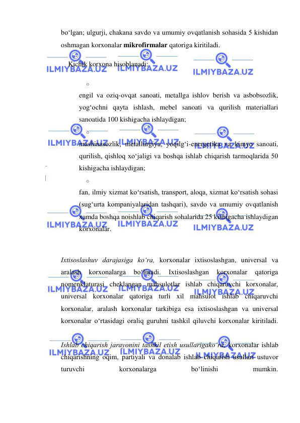  
 
bo‘lgan; ulgurji, chakana savdo va umumiy ovqatlanish sohasida 5 kishidan 
oshmagan korxonalar mikrofirmalar qatoriga kiritiladi. 
Kichik korxona hisoblanadi: 
o 
 
engil va oziq-ovqat sanoati, metallga ishlov berish va asbobsozlik, 
yog‘ochni qayta ishlash, mebel sanoati va qurilish materiallari 
sanoatida 100 kishigacha ishlaydigan; 
o 
 
mashinasozlik, metallurgiya, yoqilg‘i-energetika va kimyo sanoati, 
qurilish, qishloq xo‘jaligi va boshqa ishlab chiqarish tarmoqlarida 50 
kishigacha ishlaydigan; 
o 
 
fan, ilmiy xizmat ko‘rsatish, transport, aloqa, xizmat ko‘rsatish sohasi 
(sug‘urta kompaniyalaridan tashqari), savdo va umumiy ovqatlanish 
xamda boshqa noishlab chiqarish sohalarida 25 kishigacha ishlaydigan 
korxonalar. 
 
Ixtisoslashuv darajasiga ko‘ra, korxonalar ixtisoslashgan, universal va 
aralash 
korxonalarga 
bo‘linadi. 
Ixtisoslashgan 
korxonalar 
qatoriga 
nomenklaturasi cheklangan mahsulotlar ishlab chiqaruvchi korxonalar, 
universal korxonalar qatoriga turli xil mahsulot ishlab chiqaruvchi 
korxonalar, aralash korxonalar tarkibiga esa ixtisoslashgan va universal 
korxonalar o‘rtasidagi oraliq guruhni tashkil qiluvchi korxonalar kiritiladi.  
 
Ishlab chiqarish jarayonini tashkil etish usullarigako‘ra, korxonalar ishlab 
chiqarishning oqim, partiyali va donalab ishlab chiqarish usullari ustuvor 
turuvchi 
korxonalarga 
bo‘linishi 
mumkin.  
 
