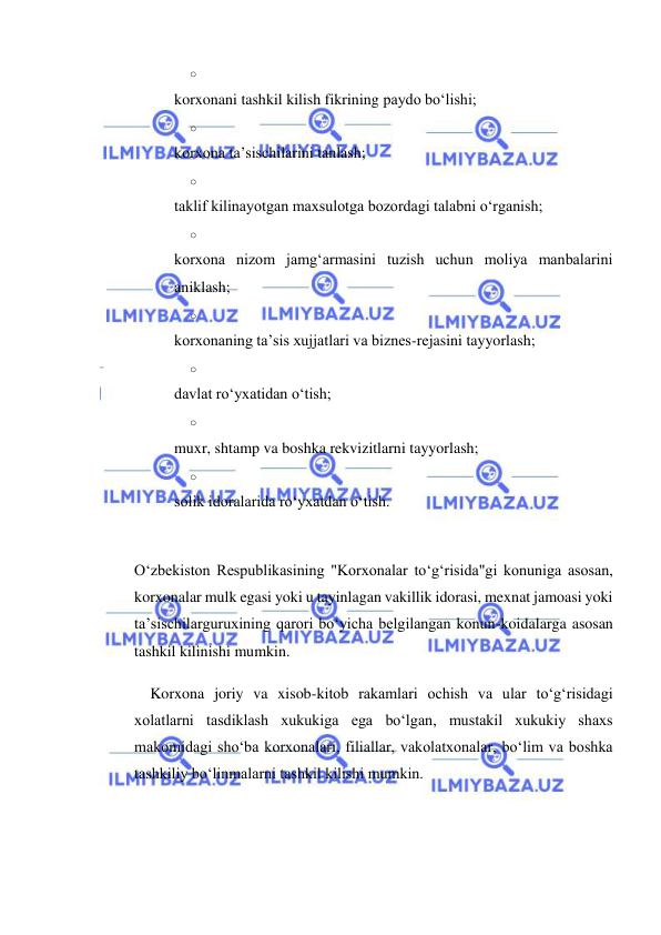  
 
o 
 
korxonani tashkil kilish fikrining paydo bo‘lishi; 
o 
 
korxona ta’sischilarini tanlash; 
o 
 
taklif kilinayotgan maxsulotga bozordagi talabni o‘rganish; 
o 
 
korxona nizom jamg‘armasini tuzish uchun moliya manbalarini 
aniklash; 
o 
 
korxonaning ta’sis xujjatlari va biznes-rejasini tayyorlash; 
o 
 
davlat ro‘yxatidan o‘tish; 
o 
 
muxr, shtamp va boshka rekvizitlarni tayyorlash; 
o 
 
solik idoralarida ro‘yxatdan o‘tish. 
 
O‘zbekiston Respublikasining "Korxonalar to‘g‘risida"gi konuniga asosan, 
korxonalar mulk egasi yoki u tayinlagan vakillik idorasi, mexnat jamoasi yoki 
ta’sischilarguruxining qarori bo‘yicha belgilangan konun-koidalarga asosan 
tashkil kilinishi mumkin. 
Korxona joriy va xisob-kitob rakamlari ochish va ular to‘g‘risidagi 
xolatlarni tasdiklash xukukiga ega bo‘lgan, mustakil xukukiy shaxs 
makomidagi sho‘ba korxonalari, filiallar, vakolatxonalar, bo‘lim va boshka 
tashkiliy bo‘linmalarni tashkil kilishi mumkin. 
