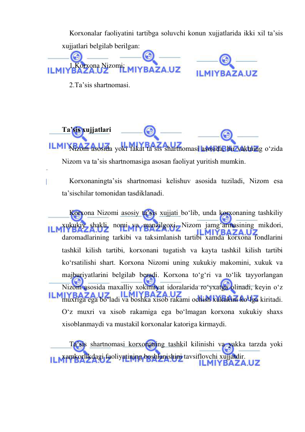  
 
Korxonalar faoliyatini tartibga soluvchi konun xujjatlarida ikki xil ta’sis 
xujjatlari belgilab berilgan: 
1.Korxona Nizomi; 
2.Ta’sis shartnomasi. 
 
 
Ta’sis xujjatlari 
Nizom asosida yoki fakat ta’sis shartnomasi asosida, bir vaktning o‘zida 
Nizom va ta’sis shartnomasiga asosan faoliyat yuritish mumkin. 
Korxonaningta’sis shartnomasi kelishuv asosida tuziladi, Nizom esa 
ta’sischilar tomonidan tasdiklanadi. 
Korxona Nizomi asosiy ta’sis xujjati bo‘lib, unda korxonaning tashkiliy 
xukukiy shakli, nomi va manzilgoxi, Nizom jamg‘armasining mikdori, 
daromadlarining tarkibi va taksimlanish tartibi xamda korxona fondlarini 
tashkil kilish tartibi, korxonani tugatish va kayta tashkil kilish tartibi 
ko‘rsatilishi shart. Korxona Nizomi uning xukukiy makomini, xukuk va 
majburiyatlarini belgilab beradi. Korxona to‘g‘ri va to‘lik tayyorlangan 
Nizom asosida maxalliy xokimiyat idoralarida ro‘yxatga olinadi, keyin o‘z 
muxriga ega bo‘ladi va boshka xisob rakami ochish xukukini ko‘lga kiritadi. 
O‘z muxri va xisob rakamiga ega bo‘lmagan korxona xukukiy shaxs 
xisoblanmaydi va mustakil korxonalar katoriga kirmaydi. 
Ta’sis shartnomasi korxonaning tashkil kilinishi va yakka tarzda yoki 
xamkorlikdagi faoliyatining boshlanishini tavsiflovchi xujjatdir. 
